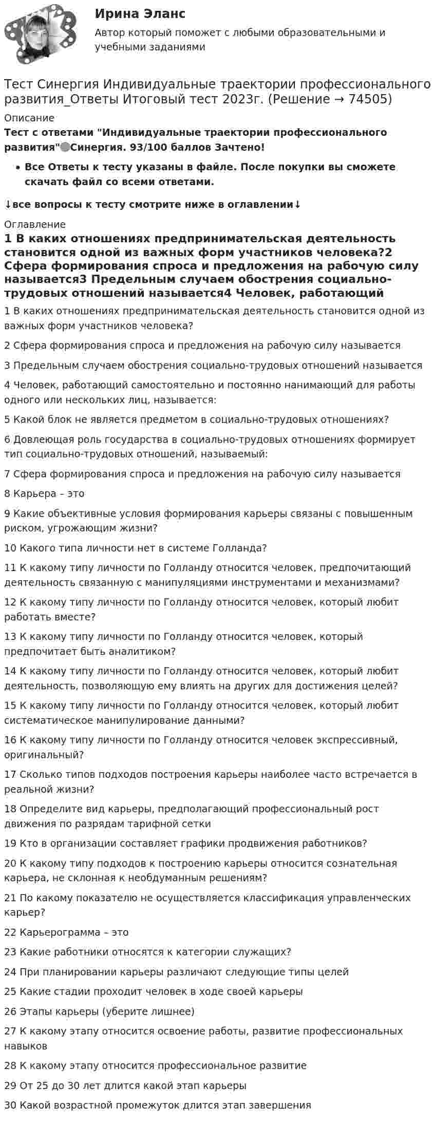     
            Описание
            Тест с ответами Индивидуальные траектории профессионального развития🟢Синергия. 93/100 баллов Зачтено!Все Ответы к тесту указаны в файле. После покупки вы сможете скачать файл со всеми ответами.↓все вопросы к тесту смотрите ниже в оглавлении↓ 
            Оглавление
            1	В каких отношениях предпринимательская деятельность становится одной из важных форм участников человека?2	Сфера формирования спроса и предложения на рабочую силу называется3	Предельным случаем обострения социально-трудовых отношений называется4	Человек, работающий самостоятельно и постоянно нанимающий для работы одного или нескольких лиц, называется:5	Какой блок не является предметом в социально-трудовых отношениях?6	Довлеющая роль государства в социально-трудовых отношениях формирует тип социально-трудовых отношений, называемый:7	Сфера формирования спроса и предложения на рабочую силу называется8	Карьера – это9	Какие объективные условия формирования карьеры связаны с повышенным риском, угрожающим жизни?10	Какого типа личности нет в системе Голланда?11	К какому типу личности по Голланду относится человек, предпочитающий деятельность связанную с манипуляциями инструментами и механизмами?12	К какому типу личности по Голланду относится человек, который любит работать вместе?13	К какому типу личности по Голланду относится человек, который предпочитает быть аналитиком?14	К какому типу личности по Голланду относится человек, который любит деятельность, позволяющую ему влиять на других для достижения целей?15	К какому типу личности по Голланду относится человек, который любит систематическое манипулирование данными?16	К какому типу личности по Голланду относится человек экспрессивный, оригинальный?17	Сколько типов подходов построения карьеры наиболее часто встречается в реальной жизни?18	Определите вид карьеры, предполагающий профессиональный рост движения по разрядам тарифной сетки19	Кто в организации составляет графики продвижения работников?20	К какому типу подходов к построению карьеры относится сознательная карьера, не склонная к необдуманным решениям?21	По какому показателю не осуществляется классификация управленческих карьер?22	Карьерограмма – это23	Какие работники относятся к категории служащих?24	При планировании карьеры различают следующие типы целей25	Какие стадии проходит человек в ходе своей карьеры26	Этапы карьеры (уберите лишнее)27	К какому этапу относится освоение работы, развитие профессиональных навыков28	К какому этапу относится профессиональное развитие29	От 25 до 30 лет длится какой этап карьеры30	Какой возрастной промежуток длится этап завершения  
            
            
            Тест Синергия Введение в анализ больших данных Ответы>⭐100 баллов ОтличноТест Синергия Индивидуальные траектории профессионального развития_Ответы Итоговый тест 2023г.Тест Синергия Иностранный язык в профессиональной деятельности. Ответы 4 семестр. Итоговый тест Тест Синергия Коммуникационный менеджмент в государственном и муниципальном управлении. Ответы итоговый тестТест Синергия Компенсационная политика организации_Ответы Итоговый тест 2023г.тест синергия кросс-культурные коммуникацииТест Синергия (МТИ) Программирование на языке PythonТест Росдистант Электротехника и электроникаТест Росдистант Энергосети и управление энергопотреблениемТЕСТ. РУССКАЯ ФИЛОСОФИЯ 100%Тест Русский язык и культура речи Синергия, 1 семестрТест Синергия PR-деятельность в спорте (ответы 75 баллов)Тест Синергия Анализ и разработка стратегии развития организации 2 варианта на 100 балловТест Синергия Анализ финансовой отчетности ответы 80% Хорошо