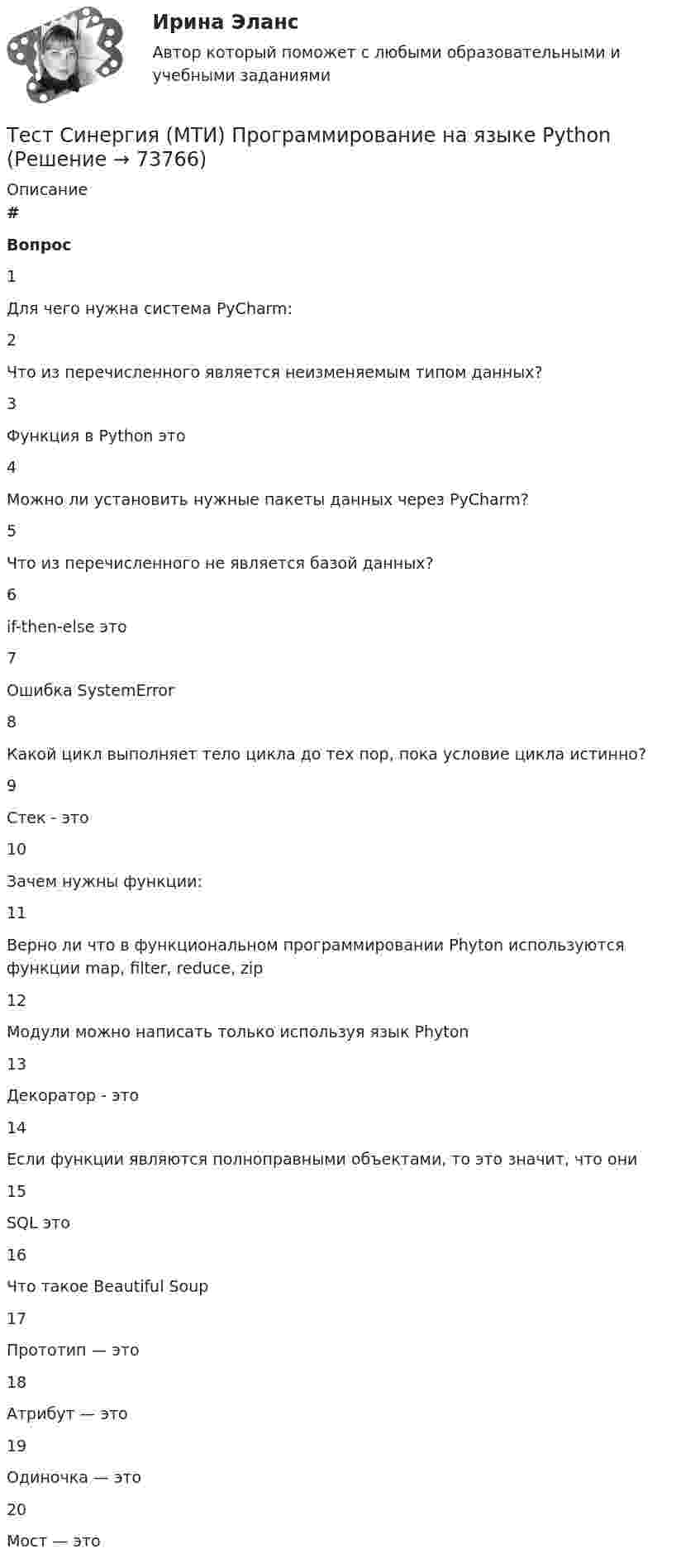     
            Описание
             # Вопрос    1 Для чего нужна система PyCharm:   2 Что из перечисленного является неизменяемым типом данных?   3 Функция в Python это   4 Можно ли установить нужные пакеты данных через PyCharm?   5 Что из перечисленного не является базой данных?   6 if-then-else это   7 Ошибка SystemError   8 Какой цикл выполняет тело цикла до тех пор, пока условие цикла истинно?   9 Стек - это   10 Зачем нужны функции:   11 Верно ли что в функциональном программировании Phyton используются функции map, filter, reduce, zip   12 Модули можно написать только используя язык Phyton   13 Декоратор - это   14 Если функции являются полноправными объектами, то это значит, что они   15 SQL это   16 Что такое Beautiful Soup   17 Прототип — это   18 Атрибут — это   19 Одиночка — это   20 Мост — это    
            
            
            тест синергия кросс-культурные коммуникацииТест Синергия (МТИ) Программирование на языке PythonТЕСТ Синергия Организация коммерческой деятельности (СПО) 100 балловТест Синергия Перспективные производственные и маркетинговые технологии в бизнесе 87 баллов (зачет)Тест Синергия Построение объединенных масштабируемых сетей. Ответы 2023гТест Синергия Правовое регулирование цифровых отношений_Ответы Итоговый тестТест Синергия Профориентационная диагностика и консультирование Ответы ЭкзаменТест Синергия Анализ и разработка стратегии развития организации 2 варианта на 100 балловТест Синергия Анализ финансовой отчетности ответы 80% ХорошоТест Синергия Бухгалтерский учет_Ответы Итоговый тест 2023г. 4 семестр. Отлично!Тест Синергия Введение в анализ больших данных Ответы>⭐100 баллов ОтличноТест Синергия Индивидуальные траектории профессионального развития_Ответы Итоговый тест 2023г.Тест Синергия Иностранный язык в профессиональной деятельности. Ответы 4 семестр. Итоговый тест Тест Синергия Коммуникационный менеджмент в государственном и муниципальном управлении. Ответы итоговый тест