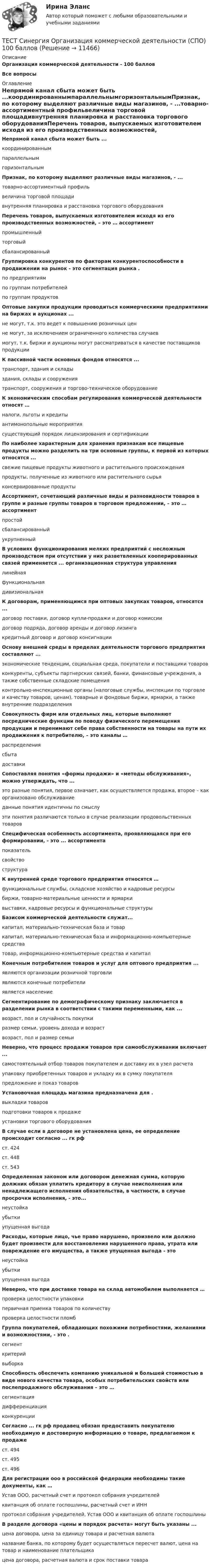     
          Описание
          Организация коммерческой деятельности - 100 баллов Все вопросы 
          Оглавление
          Непрямой канал сбыта может быть ...координированнымпараллельнымгоризонтальнымПризнак, по которому выделяют различные виды магазинов, - ...товарно-ассортиментный профильвеличина торговой площадивнутренняя планировка и расстановка торгового оборудованияПеречень товаров, выпускаемых изготовителем исходя из его производственных возможностей, – это … ассортиментпромышленныйторговыйсбалансированныйГруппировка конкурентов по факторам конкурентоспособности в продвижении на рынок - это сегментация рынка .по предприятиямпо группам потребителейпо группам продуктовОптовые закупки продукции проводиться коммерческими предприятиями на биржах и аукционах ...не могут, т.к. это ведет к повышению розничных ценне могут, за исключением ограниченного количества случаевмогут, т.к. биржи и аукционы могут рассматриваться в качестве поставщиков продукцииК пассивной части основных фондов относятся ...транспорт, здания и складыздания, склады и сооружениятранспорт, сооружения и торгово-техническое оборудованиеК экономическим способам регулирования коммерческой деятельности относят …налоги, льготы и кредитыантимонопольные мероприятиясуществующий порядок лицензирования и сертификацииПо наиболее характерным для хранения признакам все пищевые продукты можно разделить на три основные группы, к первой из которых относятся ...свежие пищевые продукты животного и растительного происхожденияпродукты, полученные из животного или растительного сырьяконсервированные продуктыАссортимент, сочетающий различные виды и разновидности товаров в группе и разные группы товаров в торговом предложении, – это … ассортиментпростойсбалансированныйукрупненныйВ условиях функционирования мелких предприятий с несложным производством при отсутствии у них разветвленных кооперированных связей применяется ... организационная структура управлениялинейнаяфункциональнаядивизиональнаяК договорам, применяющимся при оптовых закупках товаров, относятся ...договор поставки, договор купли-продажи и договор комиссиидоговор подряда, договор аренды и договор лизингакредитный договор и договор консигнацииОснову внешней среды в пределах деятельности торгового предприятия составляют ...экономические тенденции, социальная среда, покупатели и поставщики товаровконкуренты, субъекты партнерских связей, банки, финансовые учреждения, а также собственные складские помещенияконтрольно-инспекционные органы (налоговые службы, инспекции по торговле и качеству товаров, ценам), товарные и фондовые биржи, ярмарки, а также внутренние подразделенияСовокупность фирм или отдельных лиц, которые выполняют посреднические функции по поводу физического перемещения продукции и перенимают себе права собственности на товары на пути их продвижения к потребителю, – это каналы …распределениясбытадоставкиСопоставляя понятия «формы продажи» и «методы обслуживания», можно утверждать, что ...это разные понятия, первое означает, как осуществляется продажа, второе – как организовано обслуживаниеданные понятия идентичны по смыслуэти понятия различаются только в случае реализации продовольственных товаровСпецифическая особенность ассортимента, проявляющаяся при его формировании, - это ... ассортиментапоказательсвойствоструктураК внутренней среде торгового предприятия относятся …функциональные службы, складское хозяйство и кадровые ресурсыбиржи, товарно-материальные ценности и ярмаркивыставки, кадровые ресурсы и функциональные структурыБазисом коммерческой деятельности служат...капитал, материально-техническая база и товаркапитал, материально-техническая база и информационно-компьютерные средстватовар, информационно-компьютерные средства и капиталКонечным потребителем товаров и услуг для оптового предприятия ...являются организации розничной торговлиявляются конечные потребителиявляется населениеСегментирование по демографическому признаку заключается в разделении рынка в соответствии с такими переменными, как ...возраст, пол и случайность покупкиразмер семьи, уровень дохода и возраствозраст, пол и размер семьиНеверно, что процесс продажи товаров при самообслуживании включает ...самостоятельный отбор товаров покупателем и доставку их в узел расчетаупаковку приобретенных товаров и укладку их в сумку покупателяпредложение и показ товаровУстановочная площадь магазина предназначена для .выкладки товаровподготовки товаров к продажеустановки торгового оборудованияВ случае если в договоре не установлена цена, ее определение происходит согласно ... гк рфст. 424ст. 448ст. 543Определенная законом или договором денежная сумма, которую должник обязан уплатить кредитору в случае неисполнения или ненадлежащего исполнения обязательства, в частности, в случае просрочки исполнения, - это...неустойкаубыткиупущенная выгодаРасходы, которые лицо, чье право нарушено, произвело или должно будет произвести для восстановления нарушенного права, утрата или повреждение его имущества, а также упущенная выгода - этонеустойкаубыткиупущенная выгодаНеверно, что при доставке товара на склад автомобилем выполняется …проверка целостности упаковкипервичная приемка товаров по количествупроверка целостности пломбГруппа покупателей, обладающих похожими потребностями, желаниями и возможностями, - это .сегменткритерийвыборкаСпособность обеспечить компанию уникальной и большей стоимостью в виде нового качества товара, особых потребительских свойств или послепродажного обслуживания – это …сегментациядифференциацияконкуренцииСогласно ... гк рф продавец обязан предоставить покупателю необходимую и достоверную информацию о товаре, предлагаемом к продажест. 494ст. 495ст. 496Для регистрации ооо в российской федерации необходимы такие документы, как …Устав ООО, расчетный счет и протокол собрания учредителейквитанция об оплате госпошлины, расчетный счет и ИННпротокол собрания учредителей, Устав ООО и квитанция об оплате госпошлиныВ разделе договора «цены и порядок расчета» могут быть указаны ...цена договора, цена за единицу товара и расчетная валютаназвание банка, по которому будет осуществляться пересчет валют, цена на товар и наименование плательщикацена договора, расчетная валюта и срок поставки товара 
            
            
            Тест Синергия (МТИ) Программирование на языке PythonТЕСТ Синергия Организация коммерческой деятельности (СПО) 100 балловТест Синергия Перспективные производственные и маркетинговые технологии в бизнесе 87 баллов (зачет)Тест Синергия Построение объединенных масштабируемых сетей. Ответы 2023гТест Синергия Правовое регулирование цифровых отношений_Ответы Итоговый тестТест Синергия Профориентационная диагностика и консультирование Ответы ЭкзаменТест, Синергия, Распределенные системы обработки информации 2022г.Тест Синергия Анализ финансовой отчетности ответы 80% ХорошоТест Синергия Бухгалтерский учет_Ответы Итоговый тест 2023г. 4 семестр. Отлично!Тест Синергия Введение в анализ больших данных Ответы>⭐100 баллов ОтличноТест Синергия Индивидуальные траектории профессионального развития_Ответы Итоговый тест 2023г.Тест Синергия Иностранный язык в профессиональной деятельности. Ответы 4 семестр. Итоговый тест Тест Синергия Коммуникационный менеджмент в государственном и муниципальном управлении. Ответы итоговый тестТест Синергия Компенсационная политика организации_Ответы Итоговый тест 2023г.