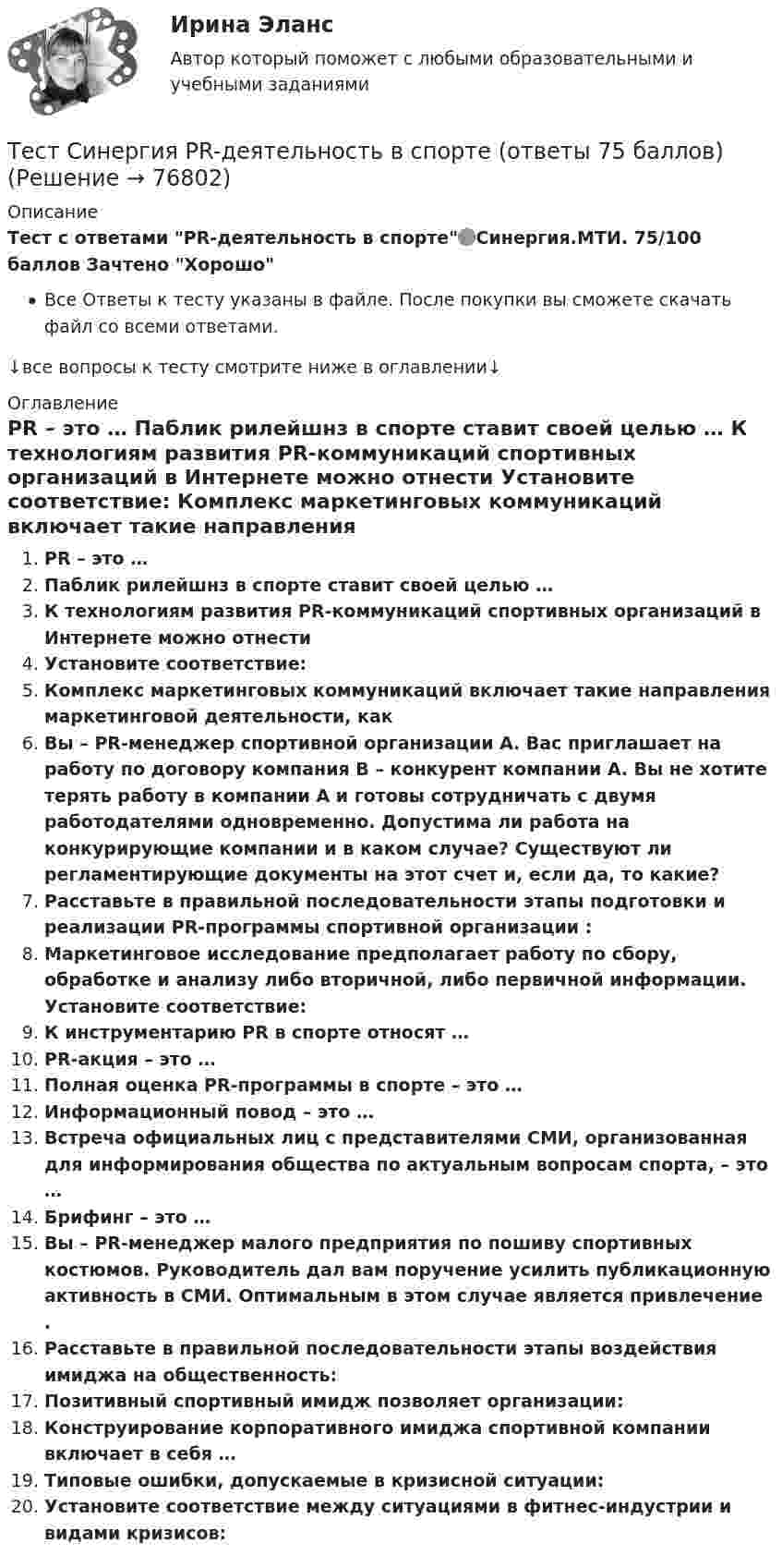      
            Описание
            Тест с ответами PR-деятельность в спорте🟢Синергия.МТИ. 75/100 баллов Зачтено Хорошо Все Ответы к тесту указаны в файле. После покупки вы сможете скачать файл со всеми ответами.↓все вопросы к тесту смотрите ниже в оглавлении↓ 
            Оглавление
              PR – это …   Паблик рилейшнз в спорте ставит своей целью …   К технологиям развития PR-коммуникаций спортивных организаций в Интернете можно отнести    Установите соответствие:   Комплекс маркетинговых коммуникаций включает такие направления маркетинговой деятельности, как    Вы – PR-менеджер спортивной организации А. Вас приглашает на работу по договору компания В – конкурент компании А. Вы не хотите терять работу в компании А и готовы сотрудничать с двумя работодателями одновременно. Допустима ли работа на конкурирующие компании и в каком случае? Существуют ли регламентирующие документы на этот счет и, если да, то какие?    Расставьте в правильной последовательности этапы подготовки и реализации PR-программы спортивной организации :   Маркетинговое исследование предполагает работу по сбору, обработке и анализу либо вторичной, либо первичной информации. Установите соответствие:   К инструментарию PR в спорте относят …   PR-акция – это …   Полная оценка PR-программы в спорте – это …   Информационный повод – это …   Встреча официальных лиц с представителями СМИ, организованная для информирования общества по актуальным вопросам спорта, – это …   Брифинг – это …   Вы – PR-менеджер малого предприятия по пошиву спортивных костюмов. Руководитель дал вам поручение усилить публикационную активность в СМИ. Оптимальным в этом случае является привлечение .   Расставьте в правильной последовательности этапы воздействия имиджа на общественность:   Позитивный спортивный имидж позволяет организации:   Конструирование корпоративного имиджа спортивной компании включает в себя …   Типовые ошибки, допускаемые в кризисной ситуации:   Установите соответствие между ситуациями в фитнес-индустрии и видами кризисов:   
            
            
            Тест Русский язык и культура речи Синергия, 1 семестрТест Синергия PR-деятельность в спорте (ответы 75 баллов)Тест Синергия Анализ и разработка стратегии развития организации 2 варианта на 100 балловТест Синергия Анализ финансовой отчетности ответы 80% ХорошоТест Синергия Бухгалтерский учет_Ответы Итоговый тест 2023г. 4 семестр. Отлично!Тест Синергия Введение в анализ больших данных Ответы>⭐100 баллов ОтличноТест Синергия Индивидуальные траектории профессионального развития_Ответы Итоговый тест 2023г.Тест Росдистант Экспертная оценка продовольственных товаровТест Росдистант Экспертный анализ инженерно-технических мероприятийТест Росдистант Эксплуатационные материалыТест Росдистант Эксплуатация насосных, компрессорных станций, нефтебаз и АЗСТест Росдистант Элективные дисциплины по физической культуре и спортуТест Росдистант Электротехника и электроникаТест Росдистант Энергосети и управление энергопотреблением