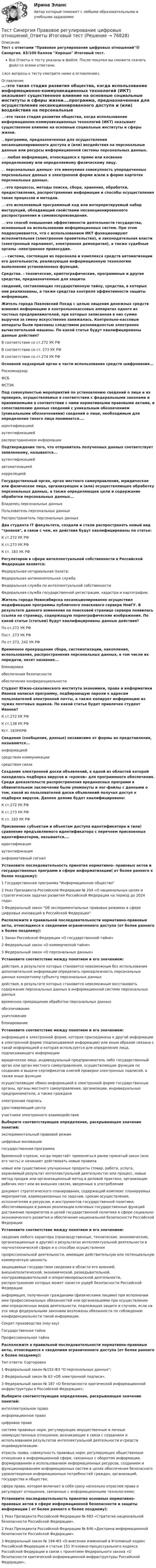     
            Описание
            Тест с ответами Правовое регулирование цифровых отношений🟢Синергия. 83/100 баллов Хорошо Итоговый тест.Все Ответы к тесту указаны в файле. После покупки вы сможете скачать файл со всеми ответами.↓все вопросы к тесту смотрите ниже в оглавлении↓ 
            Оглавление
            …-это такая стадия развития общества, когда использование информационно-коммуникационных технологий (ИКТ) оказывает существенное влияние на основные социальные институты и сферы жизни.…программа, предназначенная для осуществления несанкционированного доступа и (или) воздействия на персональные данные или ресурсы информационной системы персональных данных.…- любая информация, относящаяся к прямо или косвенно определенному или определяемому физическому лицу.... персональных данных- это именуемая совокупность упорядоченных персональных данных в электронной форме и/или в форме картотек персональных данных.…-это процессы, методы поиска, сбора, хранения, обработки, предоставления, распространения информации и способы осуществления таких процессов и методов.…-это исполняемый программный код или интерпретируемый набор инструкций, обладающий свойствами несанкционированного распространения и самовоспроизведения.…-это способ повышения эффективности деятельности государства, основанный на использовании информационных систем. При этом подразумевается, что с использованием ИКТ функционируют исполнительная (электронное правительство), и законодательная власти (электронный парламент, электронная демократия), а также судебные органы -электронное правосудие.…- система, состоящая из персонала и комплекса средств автоматизации его деятельности, реализующая информационную технологию выполнения установленных функций.Средства. - технические, криптографические, программные и другие средства, предназначенные для защитысведений, составляющих государственную тайну, средства, в которых они реализованы, а также средства контроля эффективности защиты информации.Житель города Павловский Посад с целью хищения денежных средств изменил информацию в контрольно­кассовых аппаратах одного из частных предпринимателей, при которых записанная в них сумма выручки за смену искусственно занижалась. Контрольно-кассовые аппараты были признаны следствием разновидностью электронно вычислительной машины. По какой статье будут квалифицированы данные действия?В соответствии со ст.272 УК РФВ соответствии со ст. 273 УК РФВ соответствии со ст.274 УК РФОсновной надзорный орган в части использования средств шифрования...РоскомнадзорФСБФСТЭКПод совокупностью мероприятий по установлению сведений о лице и их проверке, осуществляемых в соответствии с федеральными законами и принимаемыми в соответствии с ними нормативными правовыми актами, и сопоставлению данных сведений с уникальным обозначением (уникальными обозначениями) сведений о лице, необходимым для определения такого лица понимается....идентификациейаутентификациейраспространением информацииПодтверждение того, что отправитель полученных данных соответствует заявленному, называется...аутентификациейавтоматизациейкорреляциейГосударственный орган, орган местного самоуправления, юридическое или физическое лицо, организующее и (или) осуществляющее обработку персональных данных, а также определяющее цели и содержание обработки персональных данных...Владелец персональных данныхПользователь персональных данныхРаспространитель персональных данныхДва студента IT факультета, создали и стали распространять новый вид троянов, в связи с чем, их действия будут квалифицированы по статье:К ст.272 УК РФК ст.273 УК РФК ст. 183 УК РФРегулятором в сфере интеллектуальной собственности в Российской Федерации является:Федеральная нотариальная палата;Федеральная антимонопольная службаФедеральная служба по интеллектуальной собственностиФедеральная служба государственной регистрации, кадастра и картографии.Житель города Новосибирска несанкционированно осуществил модификацию программы публичного поискового сервера НовГУ. В результате данного изменения на поисковой странице сервера появилась ссылка на страницу, содержащую порнографические изображения. По какой статье (статьям) будут квалифицированы данные действия?По ст.272 УК РФПост. 273 УК РФПо ст.272, 242 УК РФВременное прекращение сбора, систематизации, накопления, использования, распространения персональных данных, в том числе их передачи, несет название...блокировкиобеспечения безопасностиобеспечения конфиденциальностиСтудент Южно-сахалинского института экономики, права и информатики Иванов написал программу, подбирающую пароли к адресам пользователей электронной почты, а также копирует информацию из чужих почтовых ящиков. По какой статье будет привлечен студент Иванов?К ст.272 УК РФК ст.138 УК РФКст. 183УКРФСведения (сообщения, данные) независимо от формы их представления, называются...информациейсредством коммуникациисредством связиСоздание электронной доски объявлений, в одной из областей которой находилась подборка вирусов и «крэков» для программного обеспечения. Среди доказательств распространения вредоносных программ в обвинительном заключении были упомянуты и лог-файлы с данными о том, какой из пользователей доски объявлений получал доступ к подборке вирусов. Данное деяние будет квалифицировано:К ст.272 УК РФК ст.273 УК РФК ст. 183 УК РФПрисвоение субъектам и объектам доступа идентификатора и (или) сравнение предъявляемого идентификатора с перечнем присвоенных идентификаторов, называется....идентификацияаутентификацияинформативный сигналУстановите последовательность принятия нормативно- правовых актов и государственных программ в сфере информатизации( от более раннего к более позднему):1 Государственная программа Информационное общество2 Указ Президента Российской Федерации № 204 «О национальных целях и стратегических задачах развития Российской Федерации на период до 2024 года»3 Федеральный закон Об экспериментальных правовых режимах в сфере цифровых инноваций в Российской ФедерацииРасположите в правильной последовательности нормативно-правовые акты, относящиеся к сведениям ограниченного доступа (от более раннего к более позднему):1 Закон Российской Федерации «О государственной тайне»2 Федеральный закон «О коммерческой тайне»3 Федеральный закон «О персональных данных»Установите соответствие между понятием и его значением:действия, в результате которых становится невозможным без использования дополнительной информации определить принадлежность персональных данных конкретному субъекту персональных данныхдействия, в результате которых становится невозможным восстановить содержание персональных данных в информационной системе персональных данныхвременное прекращение обработки персональных данныхобезличиваниеуничтожениеблокированиеУстановите соответствие между понятием и его значением:информация в электронной форме, которая присоединена к другой информации в электронной форме (подписываемой информации) или иным образом связана с такой информацией и которая используется для определения лица, подписывающего информациююридическое лицо, индивидуальный предприниматель либо государственный орган или орган местного самоуправления, осуществляющие функции по созданию и выдаче сертификатов ключей проверки электронных подписей, а также иные функцииосуществляющие обмен информацией в электронной форме государственные органы, органы местного самоуправления, организации, индивидуальные предприниматели, а также гражданеэлектронная подписьудостоверяющий центручастники электронного взаимодействияВыберите соответствующее определение, раскрывающее значение понятий:экспериментальный правовой режимцифровые инновациигосударственная программаВременной отрезок, когда перестаёт применяться ранее принятый закон (или его часть) и начинают действовать новые правилановые или существенно улучшенные продукты (товар, работа, услуга, охраняемый результат интеллектуальной деятельности) или процесс, новые метод продаж или организационный метод в деловой практике, организации рабочих мест или во внешних связях, введенные в употреблениедокумент стратегического планирования, содержащий комплекс планируемых мероприятий, взаимоувязанных по задачам, срокам осуществления, исполнителям и ресурсам, и инструментов государственной политики, обеспечивающих в рамках реализации ключевых государственных функций достижение приоритетов и целей государственной политики в сфере социально-экономического развития и обеспечения национальной безопасности Российской ФедерацииУстановите соответствие между понятием и его значением:сведения любого характера (производственные, технические, экономические, организационные и другие) о результатах интеллектуальной деятельности в научнотехнической сфере и о способах осуществленияпрофессиональной деятельности, имеющие действительную или потенциальную коммерческую ценностьзащищаемые государством сведения в области его военной, внешнеполитической, экономической, разведывательной, контрразведывательной и оперативно­розыскной деятельности, распространение которых может нанести ущерб безопасности Российской Федерацииинформация, полученная гражданами (физическими лицами) при исполнении ими профессиональных обязанностей или организациями при осуществлении ими определенных видов деятельности, подлежащая защите в случаях, если на эти лица федеральными законами возложены обязанности по соблюдению конфиденциальности такой информации.Секрет производства (ноу-хау)Государственная тайнаПрофессиональная тайнаРасположите в правильной последовательности нормативно-правовые акты, относящиеся к сведениям ограниченного доступа (от более раннего к более позднему):Тип ответа: Сортировка1 Федеральный закон №152-ФЗ О персональных данных;2 Федеральный закон № 63 «Об электронной подписи».3 Федеральный закон № 187 «О безопасности критической информационной инфраструктуры в Российской Федерации»;Выберите соответствующее определение, раскрывающее значение понятий:интеллектуальное правоинформационное правоцифровое правосистема правовых норм, регулирующих имущественные и личные неимущественные отношения, возникающие в связи с созданием и использованием результатов интеллектуальной деятельности и средств индивидуализации.отрасль права, совокупность правовых норм, регулирующих общественные отношения в информационной сфере, связанных с оборотом информации, формированием и использованием информационных ресурсов, созданием и функционированием информационных систем в целях обеспечения безопасного удовлетворения информационных потребностей граждан, организаций, государства и общества;сфера права, которая включает в себя сразу несколько отраслей права и регулирует отношения, связанные с информационными технологиями;Установите последовательность принятия основных нормативно- правовых актов в сфере информационной безопасности и защиты информации ( от более раннего к более позднему):1 Указ Президента Российской Федерации № 683 «Стратегия национальной безопасности Российской Федерации».2 Указ Президента Российской Федерации № 646 «Доктрина информационной безопасности Российской Федерации».3 Федеральный закон № 194-ФЗ «О внесении изменений в Уголовный кодекс Российской Федерации и статью 151 Уголовно-процессуального кодекса Российской Федерации в связи с принятием Федерального закона «О безопасности критической информационной инфраструктуры Российской Федерации».   
            
            
            Тест Синергия Построение объединенных масштабируемых сетей. Ответы 2023гТест Синергия Правовое регулирование цифровых отношений_Ответы Итоговый тестТест Синергия Профориентационная диагностика и консультирование Ответы ЭкзаменТест, Синергия, Распределенные системы обработки информации 2022г.Тест Синергия Сеть и сетевые протоколы. Ответы итоговый тест. 100 баллов зачётТест Синергия Системный анализ в экономике.фит_БАК Ответы на 100 баллов. 2023 г.Тест Синергия Современные методы сбора, обработки и анализа экономических и социальных данных.фэ_БАК 2023г. ✅Ответы Итоговый тестТест Синергия Индивидуальные траектории профессионального развития_Ответы Итоговый тест 2023г.Тест Синергия Иностранный язык в профессиональной деятельности. Ответы 4 семестр. Итоговый тест Тест Синергия Коммуникационный менеджмент в государственном и муниципальном управлении. Ответы итоговый тестТест Синергия Компенсационная политика организации_Ответы Итоговый тест 2023г.тест синергия кросс-культурные коммуникацииТест Синергия (МТИ) Программирование на языке PythonТЕСТ Синергия Организация коммерческой деятельности (СПО) 100 баллов