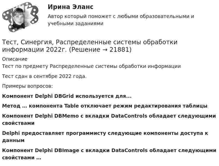     
          Описание
          Тест по предмету Распределенные системы обработки информацииТест сдан в сентябре 2022 года.Примеры вопросов:Компонент Delphi DBGrid используется для...Метод … компонента Table отключает режим редактирования таблицыКомпонент Delphi DBMemo с вкладки DataControls обладает следующими свойствамиDelphi предоставляет программисту следующие компоненты доступа к данным ﻿Компонент Delphi DBImage с вкладки DataControls обладает следующими свойствами …  
            
            
            Тест Синергия Профориентационная диагностика и консультирование Ответы ЭкзаменТест, Синергия, Распределенные системы обработки информации 2022г.Тест Синергия Сеть и сетевые протоколы. Ответы итоговый тест. 100 баллов зачётТест Синергия Системный анализ в экономике.фит_БАК Ответы на 100 баллов. 2023 г.Тест Синергия Современные методы сбора, обработки и анализа экономических и социальных данных.фэ_БАК 2023г. ✅Ответы Итоговый тестТест Синергия Супервизия в деятельности психолога Ответы Экзамен 2023г.ТЕСТ Синергия Теоретические основы товароведения (СПО 4 курс 7 семестр) часть 1 сдана на 5Тест Синергия Коммуникационный менеджмент в государственном и муниципальном управлении. Ответы итоговый тестТест Синергия Компенсационная политика организации_Ответы Итоговый тест 2023г.тест синергия кросс-культурные коммуникацииТест Синергия (МТИ) Программирование на языке PythonТЕСТ Синергия Организация коммерческой деятельности (СПО) 100 балловТест Синергия Перспективные производственные и маркетинговые технологии в бизнесе 87 баллов (зачет)Тест Синергия Построение объединенных масштабируемых сетей. Ответы 2023г
