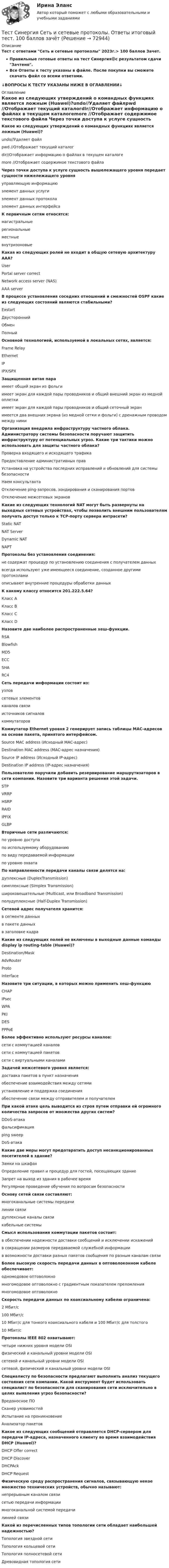     
            Описание
            Тест с ответами Сеть и сетевые протоколы 2023г.> 100 баллов Зачет.Правильные готовые ответы на тест Синергия🟢с результатом сдачи Зачтено.Все Ответы к тесту указаны в файле. После покупки вы сможете скачать файл со всеми ответами.↓ВОПРОСЫ К ТЕСТУ УКАЗАНЫ НИЖЕ В ОГЛАВЛЕНИИ↓ 
            Оглавление
            Какое из следующих утверждений о командных функциях является ложным (Huawei)?undo//Удаляет файлpwd //Отображает текущий каталогdir//Отображает информацию о файлах в текущем каталогеmore //Отображает содержимое текстового файла Через точки доступа к услуге сущность вышележащего уровня передает сущности нижележащего уровняуправляющую информациюэлемент данных услугиэлемент данных протоколаэлемент данных интерфейса К первичным сетям относятся:магистральныерегиональныеместныевнутризоновые Какая из следующих ролей не входит в общую сетевую архитектуру AAA?UserPortal server correctNetwork access server (NAS)AAA server В процессе установления соседних отношений и смежностей OSPF какие из следующих состояний являются стабильными?ExstartДвустороннийОбменПолный Основной технологией, используемой в локальных сетях, является:Frame RelayEthernetIPIPX/SPX Защищенная витая параимеет общий экран из фольгиимеет экран для каждой пары проводников и общий внешний экран из медной оплеткиимеет экран для каждой пары проводников и общий сеточный экранимеется два внешних экрана (из медной сетки и фольги) с дренажным проводом между ними Организация внедрила инфраструктуру частного облака. Администратору системы безопасности поручают защитить инфраструктуру от потенциальных угроз. Какие три тактики можно использовать для защиты частного облака?Проверка входящего и исходящего трафикаПредоставление административных правУстановка на устройства последних исправлений и обновлений для системы безопасностиНаем консультантаОтключение ping-запросов, зондирования и сканирования портовОтключение межсетевых экранов Какие из следующих технологий NAT могут быть развернуты на выходных сетевых устройствах, чтобы позволить внешним пользователям получать доступ только к TCP-порту сервера интрасети?Static NATNAT ServerDynamic NATNAPT Протоколы без установления соединения:не содержат процедур по установлению соединения с получателем данныхвсегда используют уже имеющееся соединение, созданное другими протоколамиописывают внутренние процедуры обработки данных К какому классу относится 201.222.5.64?Класс АКласс ВКласс CКласс D Назовите две наиболее распространенные хеш-функции.RSABlowfishMD5ECCSHARC4 Сеть передачи информации состоит из:узловсетевых элементовканалов связиисточников сигналовкоммутаторов Коммутатор Ethernet уровня 2 генерирует запись таблицы МАС-адресов на основе пакета, принятого интерфейсом.Source MAC address (Исходный МАС-адрес)Destination MAC address (МАС-адрес назначения)Source IP address (Исходный ІР-адрес)Destination IP address (IP-адрес назначения) Пользователю поручили добавить резервирование маршрутизаторов в сети компании. Назовите три варианта решения этой задачи.STPVRRPHSRPRAIDIPFIXGLBP Вторичные сети различаются:по уровню доступапо используемому оборудованиюпо виду передаваемой информациипо уровню охвата По направленности передачи каналы связи делятся на:дуплексные (DupIexTransmission)симплексные (Simplex Transmission)широковещательные (Multicast, или Broadband Transmission)полудуплексные (Half-Duplex Transmission) Сетевой адрес получателя хранится:в сегменте данныхв пакете данныхв заголовке кадра Какие из следующих полей не включены в выходные данные команды display ip routing-table (Huawei)?Destination/MaskAdvRouterProtoInterface Назовите три ситуации, в которых можно применить хеш-функциюCHAPIPsecWPAPKIDESPPPoE Более эффективно используют ресурсы каналов:сети с коммутацией каналовсети с коммутацией пакетовсети с виртуальными каналами Задачей межсетевого уровня является:доставка пакетов в пункт назначенияобеспечение взаимодействия между сетямиустановление и поддержка соединенияобеспечение связи между отправителем и получателем При какой атаке цель выводится из строя путем отправки ей огромного количества запросов от множества других систем?DDoS-aтaκaфальсификацияping sweepDoS-aтaκa Какие две меры могут предотвратить доступ несанкционированных посетителей в здание?Замки на шкафахОпределение правил и процедур для гостей, посещающих зданиеЗапрет на выход из здания в рабочее времяРегулярное проведение обучения по вопросам безопасности Основу сетей связи составляют:многоканальные системы передачилинии связидуплексные каналы связикабельные системы Смысл использования коммутации пакетов состоит:в обеспечении надежности доставки сообщений и исключении искаженийв сокращении размеров передаваемой служебной информациив возможности доставки разных пакетов сообщения по разным каналам связи Более высокую скорость передачи данных в оптоволоконном кабеле обеспечивает:одномодовое оптоволокномногомодовое оптоволокно с градиентным показателем преломлениямногомодовое оптоволокно Скорость передачи данных по коаксиальному кабелю ограничена:2 Мбит/с100 Мбит/с10 Мбит/с для тонкого коаксиального кабеля и 100 Мбит/с для толстого10 Мбит/с Протоколы IEEE 802 охватывают:четыре нижних уровня модели OSIфизический и канальный уровни модели OSIсетевой и канальный уровни модели OSIсетевой, физический и канальный уровни модели OSI Специалисту по безопасности предлагают выполнить анализ текущего состояния сети компании. Какой инструмент будет использовать специалист по безопасности для сканирования сети исключительно в целях выявления угроз безопасности?Вредоносное ПОСканер уязвимостейИспытание на проникновениеАнализатор пакетов Какое из следующих сообщений отправляется DHCP-сервером для передачи IP-адреса, назначенного клиенту во время взаимодействия DHCP (Huawei)?DHCP Offer correctDHCP DiscoverDHCPAckDHCP Request Физическую среду распространения сигналов, связывающую некое множество технических устройств, обычно называют:непрерывным каналом связисетью передачи информациимногоканальной системой передачилинией связи Какой из перечисленных типов топологии сети обладает наибольшей надежностью?Топология звездной сетиТопология кольцевой сетиТопология полносетевой сетиДревовидная топология сети    
            
            
            Тест, Синергия, Распределенные системы обработки информации 2022г.Тест Синергия Сеть и сетевые протоколы. Ответы итоговый тест. 100 баллов зачётТест Синергия Системный анализ в экономике.фит_БАК Ответы на 100 баллов. 2023 г.Тест Синергия Современные методы сбора, обработки и анализа экономических и социальных данных.фэ_БАК 2023г. ✅Ответы Итоговый тестТест Синергия Супервизия в деятельности психолога Ответы Экзамен 2023г.ТЕСТ Синергия Теоретические основы товароведения (СПО 4 курс 7 семестр) часть 1 сдана на 5Тест Синергия. Теория и методика воспитания младших школьниковТест Синергия Компенсационная политика организации_Ответы Итоговый тест 2023г.тест синергия кросс-культурные коммуникацииТест Синергия (МТИ) Программирование на языке PythonТЕСТ Синергия Организация коммерческой деятельности (СПО) 100 балловТест Синергия Перспективные производственные и маркетинговые технологии в бизнесе 87 баллов (зачет)Тест Синергия Построение объединенных масштабируемых сетей. Ответы 2023гТест Синергия Правовое регулирование цифровых отношений_Ответы Итоговый тест