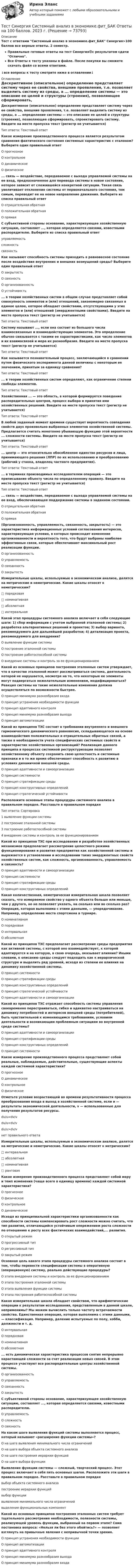     
            Описание
            Тест с ответами Системный анализ в экономике.фит_БАК Синергия>100 баллов все верные ответы. 2 семестр.Правильные готовые ответы на тест Синергия🟢с результатом сдачи Отлично.Все Ответы к тесту указаны в файле. После покупки вы сможете скачать файл со всеми ответами.↓все вопросы к тесту смотрите ниже в оглавлении↓ 
            Оглавление
            Дескриптивное (описательное) определение представляет систему через ее свойства, внешние проявления, т.е. позволяет выделить систему из среды, а ... определение системы — это описание ее целей и структуры (строения), позволяющее сформировать, спроектировать систему. Введите на месте пропуска текст (регистр не учитывается)Тип ответа: Текстовый ответ Какое измерение производственного процесса является результатом сравнения фактического состояния системных характеристик с эталоном? Выберите один правильный ответО прогнозноеО контрольноеО динамическоеО физическое ... связь — воздействие, передаваемое с выхода управляемой системы на ее вход, предназначенное для перевода системы в новое состояние, которое зависит от сложившейся конкретной ситуации. Такая связь увеличивает отклонение системы от первоначального состояния, тем самым, переводит ее на новое направление движения. Выберите из списка правильный ответО отрицательная обратнаяО положительная обратнаяО прямая C субъективной стороны основание, характеризующее хозяйственную ситуацию, составляет ..., которая определяется связями, известными распорядителю. Выберите из списка правильный ответуправляемостьсложностьсвязность Как называют способность системы приходить в равновесное состояние после воздействия внутренних и внешних возмущений среды? Выберите один правильный ответО закрытостьО связностьО организованностьО устойчивость ... в теории хозяйственных систем в общем случае представляет собой совокупность элементов и (или) отношений, закономерно связанных в единое целое, которое обладает свойствами, отсутствующими у этих элементов и (или) отношений (эмерджентными свойствами). Введите на месте пропуска текст (регистр не учитывается)Тип ответа: Текстовый ответ Систему называют ..., если она состоит из большого числа взаимосвязанных и взаимодействующих элементов. Это определение обычно связывается с такими ее характеристиками, как число элементов и их взаимосвязей и мера их разнообразия. Введите на месте пропуска текст (регистр не учитывается)Тип ответа: Текстовый ответ Как называется познавательный процесс, заключающийся в сравнении путем физического эксперимента данной величины с некоторым ее значением, принятым за единицу сравнения? Тип ответа: Текстовый ответ ... в теории хозяйственных систем определяют, как ограничение степени свободы элементов. Тип ответа: Текстовый ответ Хозяйственная ... — это область, в которой формируется поведение распорядительных центров, процесс выбора и принятия ими хозяйственных решений. Введите на месте пропуска текст (регистр не учитывается)Тип ответа: Текстовый ответ В любой заданный момент времени существует вероятность совпадения свойств двух произвольно выбранных элементов хозяйственной системы. Предлагается считать монотонно убывающую функцию этой вероятности ... сложности системы. Введите на месте пропуска текст (регистр не учитывается)Тип ответа: Текстовый ответ ... центр — это относительно обособленное единство ресурсов и лица, принимающего решения (ЛПР) по их использованию и преобразованию (рабочий у станка, владелец частного предприятия).Тип ответа: Текстовый ответ ... в терминах производимых исследователем операций — это приписывание объекту числа по определенному правилу. Введите на месте пропуска текст (регистр не учитывается)Тип ответа: Текстовый ответ ... связь — воздействие, передаваемое с выхода управляемой системы на ее вход, обеспечивающее поддержание системы в заданном состоянии. О отрицательная обратнаяО положительная обратнаяО прямая (Организованность, управляемость, связанность, закрытость) — это характеристика информационных условий согласования интересов, характеризующая условия, в которых происходит изменение организованности и вероятность того, что будут выбраны наиболее эффективные связи, которые обеспечивают максимальный рост реализации функции. О организованностьО управляемостьО связанностьО закрытость Измерительные шкалы, используемые в экономическом анализе, делятся на метрические и неметрические. Какие шкалы относят к неметрическим? □ порядковая□ номинативная□ абсолютная□ интервальная Какой этап процедуры системного анализа включает в себя следующие шаги: 1) сбор информации с учетом выбранной эталонной системы; 2) разработка альтернативных решений и проектов; 3) выбор варианта, рекомендуемого для дальнейшей разработки; 4) детализация проекта, рекомендуемого для внедрения? О выявление функции системыО построение эталонной системыО построение работоспособной системыО внедрение системы и контроль за ее функционированием Какой из основных принципов построения эталонных систем утверждает, что в качестве эталонной может рассматриваться система, деятельность которой не нарушается, несмотря на то, что некоторые ее элементы могут подвергаться нежелательным изменениям, модифицироваться? Реакция системы на такие нежелательные изменения должна осуществляться по возможности быстрее. О принцип минимума разнообразия входаО принцип устранения необходимости функцииО принцип адаптивного контроляО принцип минимума разнообразия выходаО принцип автоматизации Какой из принципов TXC состоит в требовании внутреннего и внешнего гармонического динамического равновесия, складывающегося на основе взаимодействия положительных и отрицательных обратных связей, а также в необходимости учета специфических системных свойств и характеристик хозяйственных организаций? Реализация данного принципа в процессах системной реструктуризации позволяет хозяйственному объекту сохранить свою целостность и системные признаки и в то же время обеспечивает способность к развитию в условиях динамичной внешней среды. О принцип адаптивности и самоорганизацииО принцип системностиО принцип стратификации средыО принцип конструктивных определенийО принцип стратегической устойчивости Расположите основные этапы процедуры системного анализа в правильном порядке. Расставьте в правильном порядкеТип ответа: Сортировка1 выявление функции системы2 построение эталонной системы3 построение работоспособной системы4 внедрение системы и контроль за ее функционированием Какой из принципов TXC при исследовании и разработке хозяйственных механизмов предполагает рассмотрение целостного режима функционирования и развития предприятия как хозяйственной системы и выражается в установлении и исследовании таких эмерджентных свойств хозяйственных систем, как сложность, организованность, управляемость и связность? О принцип адаптивности и самоорганизацииО принцип системностиО принцип стратификации средыО принцип конструктивных определений Какая количественная, неметрическая измерительная шкала позволяет сказать, что измеряемое свойство у одного объекта больше или меньше, чем у другого, но не позволяет указать, на сколько или во сколько раз? Операция, которая выполнима с этими данными, — упорядочивание. Например, определение места спортсмена в турнире. О номинативнаяО порядковаяО интервальнаяО абсолютная Какой из принципов TXC предполагает рассмотрение среды предприятия как активной системы, с которой оно взаимодействует, к которой адаптируется и на которую, в свою очередь, оказывает влияние? Иными словами, к описанию среды следует подходить как к иерархической структуре и выделить ряд уровней, исходя из степени ее влияния на динамику хозяйственной системы. О принцип системностиО принцип стратификации средыО принцип конструктивных определенийО принцип стратегической устойчивостиО принцип адаптивности и самоорганизации Какой из принципов TXC отражает способность системы управления своевременно перестраиваться, гибко и адекватно настраиваться на динамику потребностей и интересов внешней среды (потребителей), быть чувствительной к изменяющимся требованиям, условиям деятельности и возникающим проблемным ситуациям во внутренней среде системы?О принцип адаптивности и самоорганизацииО принцип стратификации средыО принцип конструктивных определенийО принцип системности Какое измерение производственного процесса представляет собой реальные, наблюдаемые, действительные, существующие аспекты каждой системной характеристики?О прогнозноеО динамическоеО контрольноеО физическое Отметьте условие возрастающей во времени результативности процесса преобразования входа в выход в хозяйственной системе, если и — результаты экономической деятельности, v — использованные для получения результатов ресурсы.du/u=dv/vdu/u<dv/vdu/u>dv/vнет правильного ответа Измерительные шкалы, используемые в экономическом анализе, делятся на метрические и неметрические. Какие шкалы относят к метрическим?□ интервальная□ абсолютная□ номинативная□ ранговая Какое измерение производственного процесса представляет собой меру и темп изменения (чаще всего в единицу времени) каждой системной характеристики? О прогнозноеО физическоеО контрольноеО динамическое Исходя из принципиальной характеристики организованности как способности системы компенсировать рост сложности можно считать, что тип развития, отличающийся устойчивым опережением роста сложности по отношению к росту всех фактических взаимодействий,... развития.О открытый режимО прогрессивный типО регрессивный типО закрытый режим Основная цель какого этапа процедуры системного анализа состоит в том, чтобы перевести спецификации системы в оперативную (операционную) систему, реально действующие процедуры?О этапа внедрения системы и контроль за ее функционированиемО этапа построения эталонной системыО этапа выявления функции системыО этапа построения работоспособной системы Какая измерительная шкала обладает свойством, что арифметические операции к результатам исследования, представленным в данной шкале, неприменимы? Мы можем вычислить только частоту встречаемости свойства. Единственная операция, которая выполнима с этими данными, — классификация. Например, деление испытуемых по полу, хобби, должности и т. д. О интервальнаяО порядковаяО номинативнаяО абсолютная ... есть динамическая характеристика процессов снятия непрерывно нарастающей сложности за счет реализации новых связей. В этом процессе участвуют все распорядительные центры хозяйственной системы. О организованностьО управляемостьО связанностьО закрытость C субъективной стороны основание, характеризующее хозяйственную ситуацию, составляет ..., которая определяется связями, известными распорядителю. О управляемостьО сложностьО связность На каком шаге выявления функций системы выполняется процесс, который называют «расширение функции системы»? О на шаге выявления минимального числа ограниченийО на шаге выбора объекта системного анализаО на шаге построения иерархии функцийО на шаге выбора функции Выявление функции системы — сложный, творческий процесс. Этот процесс включает в себя пять основных шагов. Расположите эти шаги в правильном порядке. Расставьте в правильном порядкевыбор объекта системного анализапостроение иерархии функцийвыбор функциивыявление минимального числа ограниченийвыделение функциональных компонент Какой из основных принципов построения эталонных систем требует тщательного рассмотрения необходимости, полезности системы, реализующей уровень функции, выбранный на первом этапе? Сама постановка вопроса: «Нельзя ли без этого обойтись?» — позволяет взглянуть на привычные явления с непривычной точки зрения. О принцип устранения необходимости функцииО принцип автоматизацииО принцип адаптивного контроляО принцип минимума разнообразия выходаО принцип минимума разнообразия входа  
            
            
            Тест Синергия Сеть и сетевые протоколы. Ответы итоговый тест. 100 баллов зачётТест Синергия Системный анализ в экономике.фит_БАК Ответы на 100 баллов. 2023 г.Тест Синергия Современные методы сбора, обработки и анализа экономических и социальных данных.фэ_БАК 2023г. ✅Ответы Итоговый тестТест Синергия Супервизия в деятельности психолога Ответы Экзамен 2023г.ТЕСТ Синергия Теоретические основы товароведения (СПО 4 курс 7 семестр) часть 1 сдана на 5Тест Синергия. Теория и методика воспитания младших школьниковТест Синергия Управление качеством в нефтегазовой отрасли (Все ответы Итоговый тест) 2023г. Отлично!тест синергия кросс-культурные коммуникацииТест Синергия (МТИ) Программирование на языке PythonТЕСТ Синергия Организация коммерческой деятельности (СПО) 100 балловТест Синергия Перспективные производственные и маркетинговые технологии в бизнесе 87 баллов (зачет)Тест Синергия Построение объединенных масштабируемых сетей. Ответы 2023гТест Синергия Правовое регулирование цифровых отношений_Ответы Итоговый тестТест Синергия Профориентационная диагностика и консультирование Ответы Экзамен