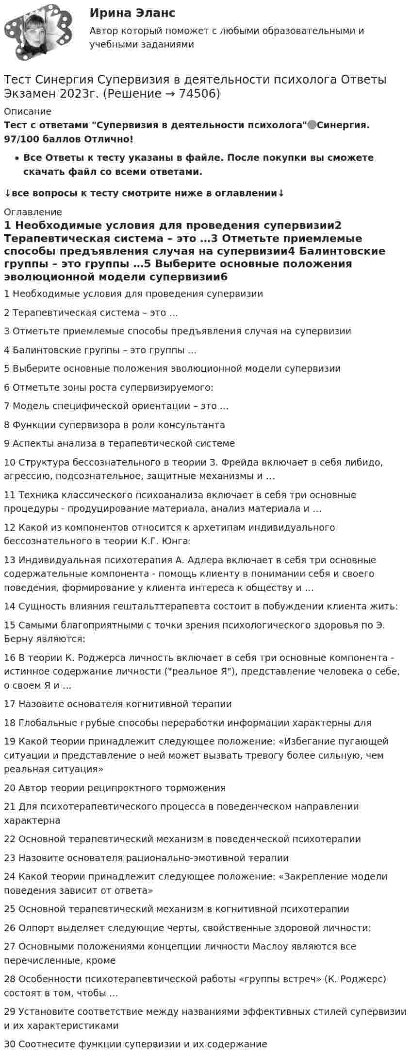     
            Описание
            Тест с ответами Супервизия в деятельности психолога🟢Синергия. 97/100 баллов Отлично!Все Ответы к тесту указаны в файле. После покупки вы сможете скачать файл со всеми ответами.↓все вопросы к тесту смотрите ниже в оглавлении↓ 
            Оглавление
            1	Необходимые условия для проведения супервизии2	Терапевтическая система – это …3	Отметьте приемлемые способы предъявления случая на супервизии4	Балинтовские группы – это группы …5	Выберите основные положения эволюционной модели супервизии6	Отметьте зоны роста супервизируемого:7	Модель специфической ориентации – это …8	Функции супервизора в роли консультанта9	Аспекты анализа в терапевтической системе10	Структура бессознательного в теории З. Фрейда включает в себя либидо, агрессию, подсознательное, защитные механизмы и …11	Техника классического психоанализа включает в себя три основные процедуры - продуцирование материала, анализ материала и …12	Какой из компонентов относится к архетипам индивидуального бессознательного в теории К.Г. Юнга:13	Индивидуальная психотерапия А. Адлера включает в себя три основные содержательные компонента - помощь клиенту в понимании себя и своего поведения, формирование у клиента интереса к обществу и …14	Сущность влияния гештальттерапевта состоит в побуждении клиента жить:15	Самыми благоприятными с точки зрения психологического здоровья по Э. Берну являются:16	В теории К. Роджерса личность включает в себя три основные компонента - истинное содержание личности (реальное Я), представление человека о себе, о своем Я и …17	Назовите основателя когнитивной терапии18	Глобальные грубые способы переработки информации характерны для19	Какой теории принадлежит следующее положение: «Избегание пугающей ситуации и представление о ней может вызвать тревогу более сильную, чем реальная ситуация»20	Автор теории реципроктного торможения21	Для психотерапевтического процесса в поведенческом направлении характерна22	Основной терапевтический механизм в поведенческой психотерапии23	Назовите основателя рационально-эмотивной терапии24	Какой теории принадлежит следующее положение: «Закрепление модели поведения зависит от ответа»25	Основной терапевтический механизм в когнитивной психотерапии26	Олпорт выделяет следующие черты, свойственные здоровой личности:27	Основными положениями концепции личности Маслоу являются все перечисленные, кроме28	Особенности психотерапевтической работы «группы встреч» (К. Роджерс) состоят в том, чтобы …29	Установите соответствие между названиями эффективных стилей супервизии и их характеристиками30	Соотнесите функции супервизии и их содержание  
            
            
            Тест Синергия Современные методы сбора, обработки и анализа экономических и социальных данных.фэ_БАК 2023г. ✅Ответы Итоговый тестТест Синергия Супервизия в деятельности психолога Ответы Экзамен 2023г.ТЕСТ Синергия Теоретические основы товароведения (СПО 4 курс 7 семестр) часть 1 сдана на 5Тест Синергия. Теория и методика воспитания младших школьниковТест Синергия Управление качеством в нефтегазовой отрасли (Все ответы Итоговый тест) 2023г. Отлично!Тест Синергия Финансовое право оценка 4+Тест Синергия Формирование имиджа и связи с общественностью в органах государственной власти и управления (Все ответы Итоговый тест) 2023г. Отлично!ТЕСТ Синергия Организация коммерческой деятельности (СПО) 100 балловТест Синергия Перспективные производственные и маркетинговые технологии в бизнесе 87 баллов (зачет)Тест Синергия Построение объединенных масштабируемых сетей. Ответы 2023гТест Синергия Правовое регулирование цифровых отношений_Ответы Итоговый тестТест Синергия Профориентационная диагностика и консультирование Ответы ЭкзаменТест, Синергия, Распределенные системы обработки информации 2022г.Тест Синергия Сеть и сетевые протоколы. Ответы итоговый тест. 100 баллов зачёт