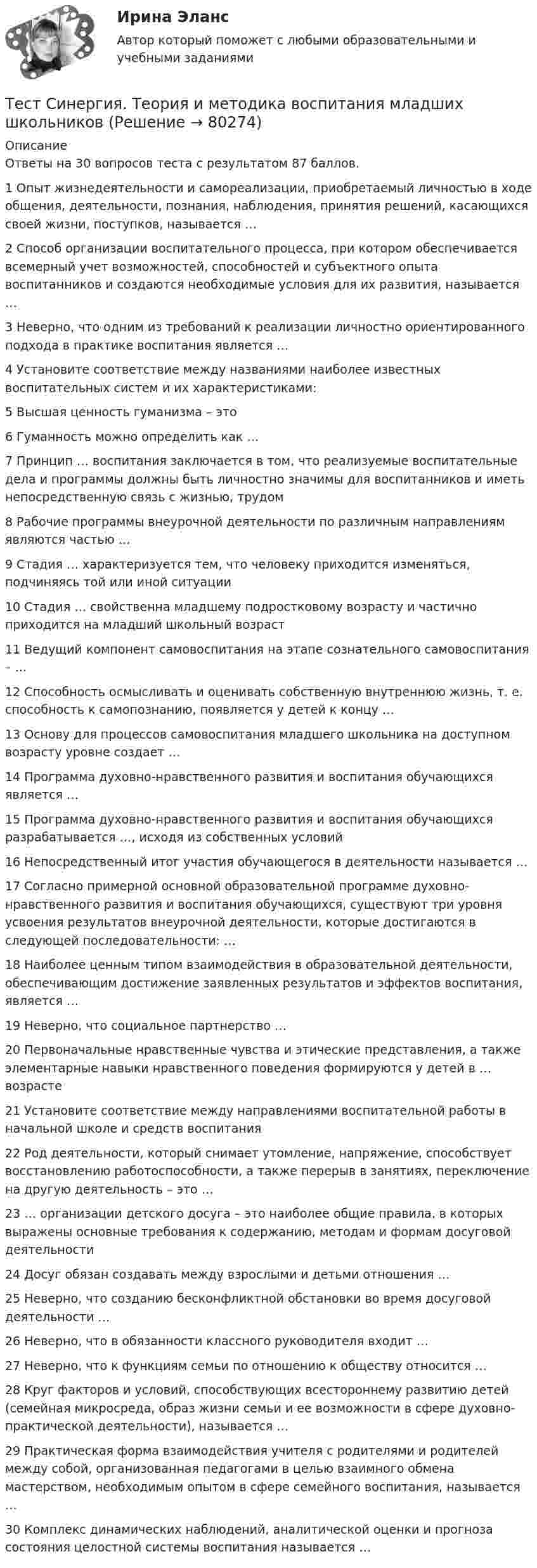      
            Описание
            Ответы на 30 вопросов теста с результатом 87 баллов.1 Опыт жизнедеятельности и самореализации, приобретаемый личностью в ходе общения, деятельности, познания, наблюдения, принятия решений, касающихся своей жизни, поступков, называется …  2 Способ организации воспитательного процесса, при котором обеспечивается всемерный учет возможностей, способностей и субъектного опыта воспитанников и создаются необходимые условия для их развития, называется …  3 Неверно, что одним из требований к реализации личностно ориентированного подхода в практике воспитания является …  4 Установите соответствие между названиями наиболее известных воспитательных систем и их характеристиками:  5 Высшая ценность гуманизма – это  6 Гуманность можно определить как …  7 Принцип … воспитания заключается в том, что реализуемые воспитательные дела и программы должны быть личностно значимы для воспитанников и иметь непосредственную связь с жизнью, трудом 8 Рабочие программы внеурочной деятельности по различным направлениям являются частью … 9 Стадия … характеризуется тем, что человеку приходится изменяться, подчиняясь той или иной ситуации  10 Стадия … свойственна младшему подростковому возрасту и частично приходится на младший школьный возраст  11 Ведущий компонент самовоспитания на этапе сознательного самовоспитания – …  12 Способность осмысливать и оценивать собственную внутреннюю жизнь, т. е. способность к самопознанию, появляется у детей к концу …  13 Основу для процессов самовоспитания младшего школьника на доступном возрасту уровне создает …  14 Программа духовно-нравственного развития и воспитания обучающихся является …  15 Программа духовно-нравственного развития и воспитания обучающихся разрабатывается …, исходя из собственных условий16 Непосредственный итог участия обучающегося в деятельности называется …   17 Согласно примерной основной образовательной программе духовно-нравственного развития и воспитания обучающихся, существуют три уровня усвоения результатов внеурочной деятельности, которые достигаются в следующей последовательности: … 18 Наиболее ценным типом взаимодействия в образовательной деятельности, обеспечивающим достижение заявленных результатов и эффектов воспитания, является …19 Неверно, что социальное партнерство … 20 Первоначальные нравственные чувства и этические представления, а также элементарные навыки нравственного поведения формируются у детей в … возрасте21 Установите соответствие между направлениями воспитательной работы в начальной школе и средств воспитания 22 Род деятельности, который снимает утомление, напряжение, способствует восстановлению работоспособности, а также перерыв в занятиях, переключение на другую деятельность – это …  23 … организации детского досуга – это наиболее общие правила, в которых выражены основные требования к содержанию, методам и формам досуговой деятельности  24 Досуг обязан создавать между взрослыми и детьми отношения …  25 Неверно, что созданию бесконфликтной обстановки во время досуговой деятельности …  26 Неверно, что в обязанности классного руководителя входит …  27 Неверно, что к функциям семьи по отношению к обществу относится …  28 Круг факторов и условий, способствующих всестороннему развитию детей (семейная микросреда, образ жизни семьи и ее возможности в сфере духовно-практической деятельности), называется …  29 Практическая форма взаимодействия учителя с родителями и родителей между собой, организованная педагогами в целью взаимного обмена мастерством, необходимым опытом в сфере семейного воспитания, называется … 30 Комплекс динамических наблюдений, аналитической оценки и прогноза состояния целостной системы воспитания называется …    
            
            
            ТЕСТ Синергия Теоретические основы товароведения (СПО 4 курс 7 семестр) часть 1 сдана на 5Тест Синергия. Теория и методика воспитания младших школьниковТест Синергия Управление качеством в нефтегазовой отрасли (Все ответы Итоговый тест) 2023г. Отлично!Тест Синергия Финансовое право оценка 4+Тест Синергия Формирование имиджа и связи с общественностью в органах государственной власти и управления (Все ответы Итоговый тест) 2023г. Отлично!Тест Синергия Экологическое право оценка 4+ТЕСТ с ответами (100%). ГИДРОМЕХАНИКА 2023-2024 уч. год. Полный курс, по всем разделамТест Синергия Построение объединенных масштабируемых сетей. Ответы 2023гТест Синергия Правовое регулирование цифровых отношений_Ответы Итоговый тестТест Синергия Профориентационная диагностика и консультирование Ответы ЭкзаменТест, Синергия, Распределенные системы обработки информации 2022г.Тест Синергия Сеть и сетевые протоколы. Ответы итоговый тест. 100 баллов зачётТест Синергия Системный анализ в экономике.фит_БАК Ответы на 100 баллов. 2023 г.Тест Синергия Современные методы сбора, обработки и анализа экономических и социальных данных.фэ_БАК 2023г. ✅Ответы Итоговый тест