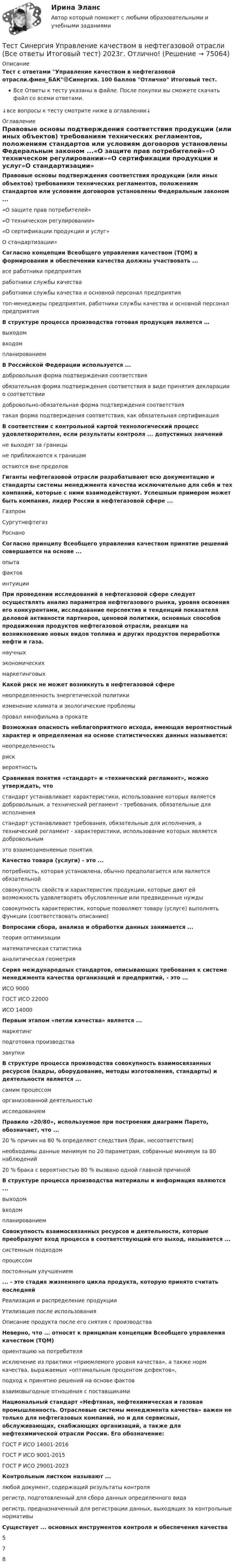     
            Описание
            Тест с ответами Управление качеством в нефтегазовой отрасли.фмен_БАК🟢Синергия. 100 баллов Отлично Итоговый тест.Все Ответы к тесту указаны в файле. После покупки вы сможете скачать файл со всеми ответами.↓все вопросы к тесту смотрите ниже в оглавлении↓ 
            Оглавление
            Правовые основы подтверждения соответствия продукции (или иных объектов) требованиям технических регламентов, положениям стандартов или условиям договоров установлены Федеральным законом ...«О защите прав потребителей»«О техническом регулировании»«О сертификации продукции и услуг»О стандартизации» Согласно концепции Всеобщего управления качеством (TQM) в формировании и обеспечении качества должны участвовать ...все работники предприятияработники службы качестваработники службы качества и основной персонал предприятиятоп-менеджеры предприятия, работники службы качества и основной персонал предприятия В структуре процесса производства готовая продукция является …выходомвходомпланированием В Российской Федерации используется ...добровольная форма подтверждения соответствияобязательная форма подтверждения соответствия в виде принятия декларации о соответствиидобровольно-обязательная форма подтверждения соответствиятакая форма подтверждения соответствия, как обязательная сертификация В соответствии с контрольной картой технологический процесс удовлетворителен, если результаты контроля ... допустимых значенийне выходят за границыне приближаются к границамостаются вне пределов Гиганты нефтегазовой отрасли разрабатывают всю документацию и стандарты системы менеджмента качества исключительно для себя и тех компаний, которые с ними взаимодействуют. Успешным примером может быть компания, лидер России в нефтегазовой сфере ...ГазпромСургутнефтегазРоснано Согласно принципу Всеобщего управления качеством принятие решений совершается на основе ...опытафактовинтуиции При проведении исследований в нефтегазовой сфере следует осуществлять анализ параметров нефтегазового рынка, уровня освоения его конкурентами, исследование перспектив и тенденций показателя деловой активности партнеров, ценовой политики, основных способов продвижения продуктов нефтегазовой отрасли, реакции на возникновение новых видов топлива и других продуктов переработки нефти и газа.научныхэкономическихмаркетинговых Какой риск не может возникнуть в нефтегазовой сференеопределенность энергетической политикиизменение климата и экологические проблемыпровал кинофильма в прокате Возможная опасность неблагоприятного исхода, имеющая вероятностный характер и определяемая на основе статистических данных называется:неопределенностьрисквероятность Сравнивая понятия «стандарт» и «технический регламент», можно утверждать, чтостандарт устанавливает характеристики, использование которых является добровольным, а технический регламент - требования, обязательные для исполнениястандарт устанавливает требования, обязательные для исполнения, а технический регламент - характеристики, использование которых является добровольнымэто взаимозаменяемые понятия. Качество товара (услуги) - это ...потребность, которая установлена, обычно предполагается или является обязательнойсовокупность свойств и характеристик продукции, которые дают ей возможность удовлетворять обусловленные или предвиденные нуждысовокупность характеристик, которые позволяют товару (услуге) выполнять функции (соответствовать описанию) Вопросами сбора, анализа и обработки данных занимается ...теория оптимизацииматематическая статистикааналитическая геометрия Серия международных стандартов, описывающих требования к системе менеджмента качества организаций и предприятий, - это ...ИСО 9000ГОСТ ИСО 22000ИСО 14000 Первым этапом «петли качества» является ...маркетингподготовка производствазакупки В структуре процесса производства совокупность взаимосвязанных ресурсов (кадры, оборудование, методы изготовления, стандарты) и деятельности является ...самим процессоморганизованной деятельностьюисследованием Правило «20/80», используемое при построении диаграмм Парето, обозначает, что ...20 % причин на 80 % определяют следствия (брак, несоответствия)необходимы данные минимум по 20 параметрам, собранные минимум за 80 наблюдений20 % брака с вероятностью 80 % вызвано одной главной причиной В структуре процесса производства материалы и информация являются ...выходомвходомпланированием Совокупность взаимосвязанных ресурсов и деятельности, которые преобразуют вход процесса в соответствующий его выход, называется ...системным подходомпроцессомпостоянным улучшением ... - это стадия жизненного цикла продукта, которую принято считать последнейРеализация и распределение продукцииУтилизация после использованияОписание продукта после его снятия с производства Неверно, что ... относят к принципам концепции Всеобщего управления качеством (TQM)ориентацию на потребителяисключение из практики «приемлемого уровня качества», а также норм качества, выражаемых «оптимальным процентом дефектов»,подход к принятию решений на основе фактоввзаимовыгодные отношения с поставщиками Национальный стандарт «Нефтяная, нефтехимическая и газовая промышленность. Отраслевые системы менеджмента качества» важен не только для нефтегазовых компаний, но и для сервисных, обслуживающих, снабжающих организаций, а также для нефтехимической отрасли России. Его обозначение:ГОСТ P ИСО 14001-2016ГОСТ P ИСО 9001-2015ГОСТ P ИСО 29001-2023 Контрольным листком называют ...любой документ, содержащий результаты контролярегистр, подготовленный для сбора данных определенного видарегистр, предназначенный для регистрации данных, выходящих за контрольные нормативы Существует ... основных инструментов контроля и обеспечения качества578  
            
            
            Тест Синергия. Теория и методика воспитания младших школьниковТест Синергия Управление качеством в нефтегазовой отрасли (Все ответы Итоговый тест) 2023г. Отлично!Тест Синергия Финансовое право оценка 4+Тест Синергия Формирование имиджа и связи с общественностью в органах государственной власти и управления (Все ответы Итоговый тест) 2023г. Отлично!Тест Синергия Экологическое право оценка 4+ТЕСТ с ответами (100%). ГИДРОМЕХАНИКА 2023-2024 уч. год. Полный курс, по всем разделамТест с ответами АНГЛИЙСКИЙ ЯЗЫК (ДОУА, ББЛ, СР, 1 ЧАСТЬ) Времена английского глаголаТест Синергия Правовое регулирование цифровых отношений_Ответы Итоговый тестТест Синергия Профориентационная диагностика и консультирование Ответы ЭкзаменТест, Синергия, Распределенные системы обработки информации 2022г.Тест Синергия Сеть и сетевые протоколы. Ответы итоговый тест. 100 баллов зачётТест Синергия Системный анализ в экономике.фит_БАК Ответы на 100 баллов. 2023 г.Тест Синергия Современные методы сбора, обработки и анализа экономических и социальных данных.фэ_БАК 2023г. ✅Ответы Итоговый тестТест Синергия Супервизия в деятельности психолога Ответы Экзамен 2023г.