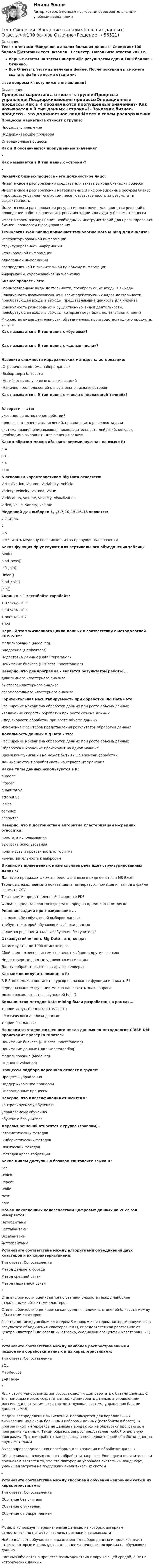     
            Описание
            Тест с ответами Введение в анализ больших данных Синергия>100 баллов ✅Итоговый тест Экзамен. 3 семестр. Новая База ответов 2023 г.Верные ответы на тесты Синергии🟢с результатом сдачи 100⭐баллов - Отлично.Все Ответы к тесту выделены в файле. После покупки вы сможете скачать файл со всеми ответами.↓все вопросы к тесту ниже в оглавлении↓ 
            Оглавление
            Процессы маркетинга относят к группе:Процессы управленияПоддерживающие процессыОперационные процессы Как в R обозначаются пропущенные значения?- Как называется в R тип данных «строки»?- Заказчик бизнес-процесса - это должностное лицо:Имеет в своем распоряжении средства для заказа выхода бизнес - процессаИмеет в своем распоряжении материальные и информационные ресурсы бизнес - процесса, управляет его ходом, несет ответственность за результат и эффективностьИмеет в своем распоряжении ресурсы и полномочия для принятия решений о проведении работ по описанию, регламентации или аудиту бизнес - процессаимеет в своем распоряжении необходимый инструментарий для проектирования бизнес - процессом и его управления Технология Web mining применяет технологию Data Mining для анализа:неструктурированной информацииструктурированной информациинеоднородной информацииоднородной информациираспределенной и значительной по объему информацииинформации, содержащейся на Web-узлах Бизнес процесс - это:Взаимосвязанные виды деятельности, преобразующие входы в выходыСовокупность взаимосвязанных и взаимодействующих видов деятельности, преобразующая входы в выходы, представляющие ценность для клиентаСовокупность разнородных и существенных видов деятельности, преобразующая входы в выходы, которые могут быть полезны для клиентаМножество видов деятельности, объединенных производством одного продукта, услуги Как называется в R тип данных «булевы»?- Как называется в R тип данных «целые числа»?- Назовите сложности иерархических методов кластеризации:-Ограничение объема набора данных-Выбор меры близости-Негибкость полученных классификаций-Наличие предположений относительно числа кластеров Как называется в R тип данных «числа с плавающей точкой»?-Алгоритм — это:указание на выполнение действийпроцесс выполнения вычислений, приводящих к решению задачисистема правил, описывающая последовательность действий, которые необходимо выполнить для решения задачи Каким образом можно объявить переменную «а» на языке R:а =а<-а >-а! = К основным характеристикам Big Data относятся:Virtualization, Volume, Variability, VehicleVariety, Velocity, Volume, ValueVerification, Volume, Velocity, VisualizationVideo, Value, Variety, Volume Медианой для выборки 1,_,3,7,10,15,16,18 является:7,71428678,5рассчитать медиану невозможно из-за пропущенных значений Какая функция dplyr служит для вертикального объединения таблиц?Bind()bind_rows()Ieft-Join()Union()bind_cols()Join() Сколько в 1 зеттабайте тарабайт?1,073742∙1092,147484∙1091,888947∙1071024 Первый этап жизненного цикла данных в соответствии с методологией CRISP-DM:Моделирование (Modeling)Внедрение (Deployment)Подготовка данных (Data Preparation)Понимание бизнеса (Business understanding) Неверно, что дендрограмма - является результатом работы ...дивизимного кластерного анализабыстрого кластерного анализаагломеративного кластерного анализа Горизонтальная масштабируемость при обработке Big Data - это:Расширение механизма обработки данных при росте объема данныхУвеличение скорости обработки при росте объема данныхСпад скорости обработки при росте объема данныхИзменение масштабов представления результатов обработки данных Локальность данных Big Data - это:Расширение механизма обработки данных при росте объема данныхОбработка и хранение происходит на одной машинеВремя коммуникации не может быть выше времени обработкиДанные не стоит обрабатывать на сервере их хранения Какие типы данных используются в R:numericintegerquantitativeattributivelogicalcomplexcharacter Неверно, что к достоинствам алгоритма кластеризации k-средних относится:простота использованиябыстрота использованияпонятность и прозрачность алгоритманечувствительность к выбросам В каких из приведенных ниже случаев речь идет структурированных данных:Данные о продажах фирмы, представленные в виде отчётов в MS ExcelТаблица с ежедневными показаниями температуры помещения за год в файле формата CSVТекст книги, представленный в формате PDFФильмы, представленных в формате mpeg на одном жестком диске Решение задачи прогнозирования ...возможно без обучающей выборки данныхтребует некоторой обучающей выборки данныхявляется решением задачи обучения без учителя Отказоустойчивость Big Data - это, когда:Активируются до 1000 компьютеровСбой в одном звене системы не ведет к сбоям в других звеньяхНедостоверные данные удаляются из системыДанные обрабатываются на других серверах Как можно получить помощь в R:В R-Studio можно поставить курсор на название функции и нажать F1перед названием функции можно напечатать знак вопроса;можно воспользоваться функцией help() Большинство методов Data mining были разработаны в рамках...теории искусственного интеллектаклассического анализа данныхтеории баз данных На каком из этапов жизненного цикла данных по методологии CRISP-DM происходит проверка гипотез?Понимание бизнеса (Business understanding)Понимание данных (Data Understanding)Моделирование (Modeling)Оценка (Evaluation) Процессы подбора персонала относят к группе:Процессы управленияПоддерживающие процессыОперационные процессы Неверно, что Классификация относится к:контролируемому обучениюуправляемому обучениюобучению без учителя Деревья решений относятся к группе (группам)...-статистических методов-кибернетических методов-логических методов-методов кросс-табуляции Какие циклы доступны в базовом синтаксисе языка R?ForWhichRepeatWhileNextgoto Объём накопленных человечеством цифровых данных на 2022 год измеряется:ПетабайтамиЗеттабайтамиЭкзабайтамиЙоттабайтами Установите соответствие между алгоритмами объединения двух кластеров и их характеристиками:Тип ответа: СопоставлениеМетод дальнего соседаМетод средней связиМетод медианной связи*Степень близости оценивается по степени близости между наиболее отдаленными объектами кластеровСтепень близости оценивается как средняя величина степеней близости между объектами кластеровРасстояние между любым кластером S и новым кластером, который получился в результате объединения кластеров P и Q, определяется как расстояние от центра кластера S до середины отрезка, соединяющего центры кластеров P и Q-Установите соответствие между наиболее распространенными подходами обработки данных и их характеристиками:Тип ответа: СопоставлениеSQLMapReduceSAP HANA*Язык структурированных запросов, позволяющий работать с базами данных. C его помощью можно создавать и модифицировать данные, а управлением массива данных занимается соответствующая система управления базами данных (СУБД)Модель распределения вычислений. Используется для параллельных вычислений над очень большими наборами данных (петабайты и более). В программном интерфейсе не данные передаются на обработку программе, а программа - данным. Таким образом, запрос представляет собой отдельную программу. Принцип работы заключается в последовательной обработке данных двумя методамиВысокопроизводительная платформа для хранения и обработки данных.Обеспечивает высокую скорость обработки запросов. Еще одним отличительным признаком является то, что эта платформа упрощает системный ландшафт, уменьшая затраты на поддержку аналитических систем-Установите соответствие между способами обучения нейронной сети и их характеристиками:Тип ответа: СопоставлениеОбучение без учителяОбучение с учителемОбучение с подкреплением*Модель использует неразмеченные данные, из которых алгоритм самостоятельно пытается извлечь признаки и зависимостиНейронная сеть обучается на размеченном наборе данных и предсказывает ответы, которые используются для оценки точности алгоритма на обучающих данныхСистема обучается в процессе взаимодействия с окружающей средой, а не на исторических данных      
            
            
            Тест Синергия Бухгалтерский учет_Ответы Итоговый тест 2023г. 4 семестр. Отлично!Тест Синергия Введение в анализ больших данных Ответы>⭐100 баллов ОтличноТест Синергия Индивидуальные траектории профессионального развития_Ответы Итоговый тест 2023г.Тест Синергия Иностранный язык в профессиональной деятельности. Ответы 4 семестр. Итоговый тест Тест Синергия Коммуникационный менеджмент в государственном и муниципальном управлении. Ответы итоговый тестТест Синергия Компенсационная политика организации_Ответы Итоговый тест 2023г.тест синергия кросс-культурные коммуникацииТест Росдистант Элективные дисциплины по физической культуре и спортуТест Росдистант Электротехника и электроникаТест Росдистант Энергосети и управление энергопотреблениемТЕСТ. РУССКАЯ ФИЛОСОФИЯ 100%Тест Русский язык и культура речи Синергия, 1 семестрТест Синергия PR-деятельность в спорте (ответы 75 баллов)Тест Синергия Анализ и разработка стратегии развития организации 2 варианта на 100 баллов