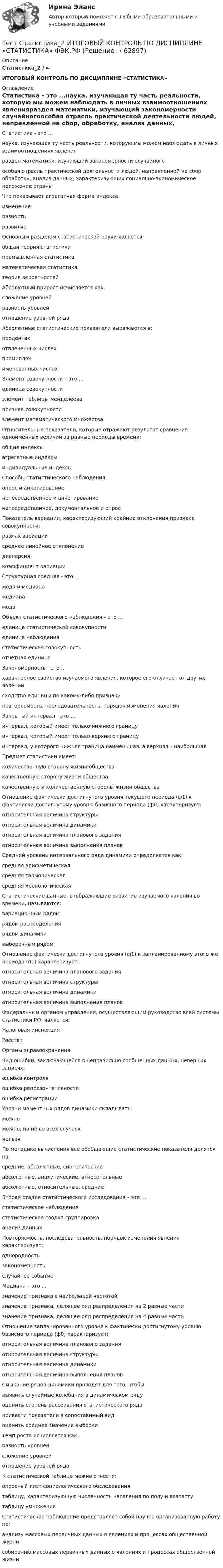      
            Описание
            Статистика_2 / ►ИТОГОВЫЙ КОНТРОЛЬ ПО ДИСЦИПЛИНЕ «СТАТИСТИКА» 
            Оглавление
             Статистика - это ...наука, изучающая ту часть реальности, которую мы можем наблюдать в личных взаимоотношениях явленияраздел математики, изучающий закономерности случайногоособая отрасль практической деятельности людей, направленной на сбор, обработку, анализ данных, характеризующих социально-экономическое положение страны  Что показывает агрегатная форма индекса:изменениеразностьразвитие Основным разделом статистической науки является:общая теория статистикипромышленная статистикаматематическая статистикатеория вероятностей Абсолютный прирост исчисляется как:сложение уровнейразность уровней отношение уровней ряда Абсолютные статистические показатели выражаются в:процентахотвлеченных числахпромилляхименованных числах Элемент совокупности – это ...единица совокупностиэлемент таблицы менделеевапризнак совокупностиэлемент математического множества Относительные показатели, которые отражают результат сравнения одноименных величин за равные периоды времени:общие индексыагрегатные индексыиндивидуальные индексы Способы статистического наблюдения:опрос и анкетированиенепосредственное и анкетированиенепосредственное, документальное и опрос  Показатель вариации, характеризующий крайние отклонения признака совокупности:размах вариациисреднее линейное отклонениедисперсиякоэффициент вариации Структурная средняя - это ...мода и медианамедианамода Объект статистического наблюдения – это ...единица статистической совокупностиединица наблюдениястатистическая совокупность отчетная единица Закономерность - это ...характерное свойство изучаемого явления, которое его отличает от других явленийсходство единицы по какому-либо признакуповторяемость, последовательность, порядок изменения явления Закрытый интервал - это ...интервал, который имеет только нижнюю границуинтервал, который имеет только верхнюю границуинтервал, у которого нижняя граница наименьшая, а верхняя – наибольшая Предмет статистики имеет:количественную сторону жизни обществакачественную сторону жизни обществакачественную и количественную стороны жизни общества Отношение фактически достигнутого уровня текущего периода (ф1) к фактически достигнутому уровню базисного периода (ф0) характеризует:относительная величина структурыотносительная величина динамики относительная величина планового заданияотносительная величина выполнения планов Средний уровень интервального ряда динамики определяется как:средняя арифметическаясредняя гармоническаясредняя хронологическаяСтатистические данные, отображающие развитие изучаемого явления во времени, называются:вариационным рядомрядом распределениярядом динамикивыборочным рядом Отношение фактически достигнутого уровня (ф1) к запланированному этого же периода (п1) характеризует:относительная величина планового заданияотносительная величина структурыотносительная величина динамикиотносительная величина выполнения планов Федеральным органом управления, осуществляющим руководство всей системы статистики РФ, является: Налоговая инспекцияРосстатОрганы здравоохранения Вид ошибки, заключающейся в неправильно сообщенных данных, неверных записях:ошибка контроляошибка репрезентативностиошибка регистрации Уровни моментных рядов динамики складывать:можноможно, но не во всех случаяхнельзя  По методике вычисления все обобщающие статистические показатели делятся на:средние, абсолютные, синтетическиеабсолютные, аналитические, относительныеабсолютные, относительные, средние Вторая стадия статистического исследования – это ...статистическое наблюдениестатистическая сводка группировкаанализ данных Повторяемость, последовательность, порядок изменения явления характеризует:однородностьзакономерностьслучайное событие Медиана – это ...значение признака с наибольшей частотойзначение признака, делящее ряд распределения на 2 равные частизначение признака, делящее ряд распределения на 4 равные части Отношение запланированного уровня к фактически достигнутому уровню базисного периода (ф0) характеризует:относительная величина планового заданияотносительная величина структурыотносительная величина динамикиотносительная величина выполнения планов Смыкание рядов динамики проводят для того, чтобы:выявить случайные колебания в динамическом рядуоценить степень рассеивания статистического рядапривести показатели в сопоставимый видоценить среднее значение выборки Темп роста исчисляется как:разность уровнейсложение уровнейотношение уровней ряда К статистической таблице можно отнести:опросный лист социологического обследованиятаблицу, характеризующую численность населения по полу и возрастутаблицу умножения Статистическое наблюдение представляет собой научно организованную работу по:анализу массовых первичных данных о явлениях и процессах общественной жизнисобиранию массовых первичных данных о явлениях и процессах общественной жизни   
            
            
            Тест с решениями (Страховое право) 46 вопросов на отличноТест Статистика_2 ИТОГОВЫЙ КОНТРОЛЬ ПО ДИСЦИПЛИНЕ «СТАТИСТИКА»  ФЭК.РФТест Страхование ответственности. Перестрахование.Тест Страховые споры и их разрешение. Зарубежные страховые рынки.тест Тайм-менеджмент для СЕО (ответы СИНЕРГИЯ)Тест ТГАСУ Химия ч. 2. Окислительно-восстановительные реакцииТест Текущий контроль Управленческий консалтинг РГГУ (100%)Тест с ответами Экономика СОО (ДОУА)  Экономика и ее роль в обществеТест с ответами Экономика СОО (ДОУА) Экономическая динамика и всемирная экономикаТест с ответами Электрические машины 114 вопросов+ответыТЕСТ СОЦИАЛЬНАЯ ФИЛОСОФИЯ 100 %Тест с подробным решением Математическое моделирование социально-математических процессовтест СРА и тизерные рекламные сети Ответы Оценка Отлично 62 вопроса СинергияТест с решением по дисциплине Правоохранительные органы 16 вопросов