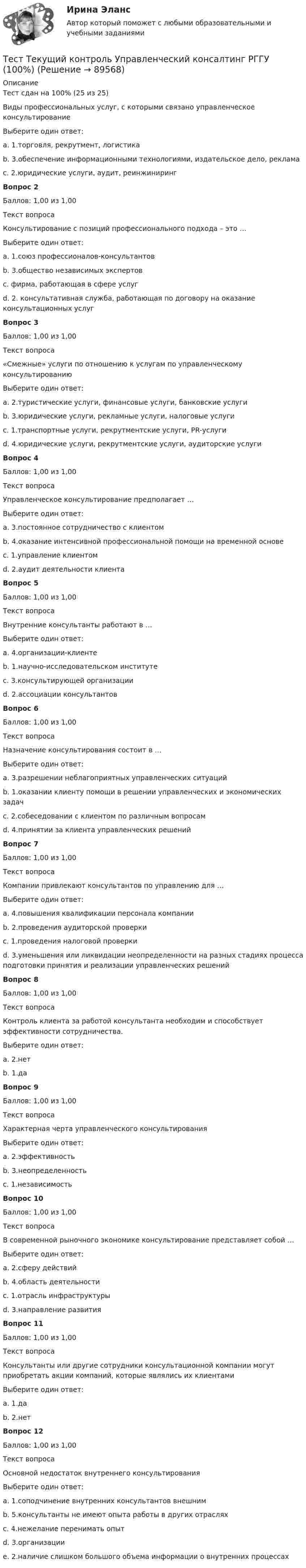      
            Описание
            Тест сдан на 100% (25 из 25)Виды профессиональных услуг, с которыми связано управленческое консультированиеВыберите один ответ:a. 1.торговля, рекрутмент, логистикаb. 3.обеспечение информационными технологиями, издательское дело, рекламаc. 2.юридические услуги, аудит, реинжинирингВопрос 2Баллов: 1,00 из 1,00Текст вопросаКонсультирование с позиций профессионального подхода – это …Выберите один ответ:a. 1.союз профессионалов-консультантовb. 3.общество независимых экспертовc. фирма, работающая в сфере услугd. 2. консультативная служба, работающая по договору на оказание консультационных услугВопрос 3Баллов: 1,00 из 1,00Текст вопроса«Смежные» услуги по отношению к услугам по управленческому консультированиюВыберите один ответ:a. 2.туристические услуги, финансовые услуги, банковские услугиb. 3.юридические услуги, рекламные услуги, налоговые услугиc. 1.транспортные услуги, рекрутментские услуги, РR-услугиd. 4.юридические услуги, рекрутментские услуги, аудиторские услугиВопрос 4Баллов: 1,00 из 1,00Текст вопросаУправленческое консультирование предполагает …Выберите один ответ:a. 3.постоянное сотрудничество с клиентомb. 4.оказание интенсивной профессиональной помощи на временной основеc. 1.управление клиентомd. 2.аудит деятельности клиентаВопрос 5Баллов: 1,00 из 1,00Текст вопросаВнутренние консультанты работают в …Выберите один ответ:a. 4.организации-клиентеb. 1.научно-исследовательском институтеc. 3.консультирующей организацииd. 2.ассоциации консультантовВопрос 6Баллов: 1,00 из 1,00Текст вопросаНазначение консультирования состоит в …Выберите один ответ:a. 3.разрешении неблагоприятных управленческих ситуацийb. 1.оказании клиенту помощи в решении управленческих и экономических задачc. 2.собеседовании с клиентом по различным вопросамd. 4.принятии за клиента управленческих решенийВопрос 7Баллов: 1,00 из 1,00Текст вопросаКомпании привлекают консультантов по управлению для …Выберите один ответ:a. 4.повышения квалификации персонала компанииb. 2.проведения аудиторской проверкиc. 1.проведения налоговой проверкиd. 3.уменьшения или ликвидации неопределенности на разных стадиях процесса подготовки принятия и реализации управленческих решенийВопрос 8Баллов: 1,00 из 1,00Текст вопросаКонтроль клиента за работой консультанта необходим и способствует эффективности сотрудничества.Выберите один ответ:a. 2.нетb. 1.даВопрос 9Баллов: 1,00 из 1,00Текст вопросаХарактерная черта управленческого консультированияВыберите один ответ:a. 2.эффективностьb. 3.неопределенностьc. 1.независимостьВопрос 10Баллов: 1,00 из 1,00Текст вопросаВ современной рыночного экономике консультирование представляет собой …Выберите один ответ:a. 2.сферу действийb. 4.область деятельностиc. 1.отрасль инфраструктурыd. 3.направление развитияВопрос 11Баллов: 1,00 из 1,00Текст вопросаКонсультанты или другие сотрудники консультационной компании могут приобретать акции компаний, которые являлись их клиентамиВыберите один ответ:a. 1.даb. 2.нетВопрос 12Баллов: 1,00 из 1,00Текст вопросаОсновной недостаток внутреннего консультированияВыберите один ответ:a. 1.соподчинение внутренних консультантов внешнимb. 5.консультанты не имеют опыта работы в других отрасляхc. 4.нежелание перенимать опытd. 3.организацииe. 2.наличие слишком большого объема информации о внутренних процессах   
            
            
            Тест ТГАСУ Химия ч. 2. Окислительно-восстановительные реакцииТест Текущий контроль Управленческий консалтинг РГГУ (100%)ТЕСТ - ТЕОРИЯ ИГР. тест Синергия/МТИ/МОСАПТест: Теория и история страхованияТЕСТ | Теория и методика духовно-нравственного воспитания | СИНЕРГИЯ | МОИ | МТИТест - Теория систем и системный анализТест Тестовые вопросы к разделу 2 НСПК Теоретические и прикладные аспекты методической работы педагога дополнительного образования (ПДО, 1 часть)тест СРА и тизерные рекламные сети Ответы Оценка Отлично 62 вопроса СинергияТест с решением по дисциплине Правоохранительные органы 16 вопросовТест с решениями (Гражданское право) 30 вопросов на отличноТест с решениями (Страховое право) 46 вопросов на отличноТест Статистика_2 ИТОГОВЫЙ КОНТРОЛЬ ПО ДИСЦИПЛИНЕ «СТАТИСТИКА»  ФЭК.РФТест Страхование ответственности. Перестрахование.Тест Страховые споры и их разрешение. Зарубежные страховые рынки.