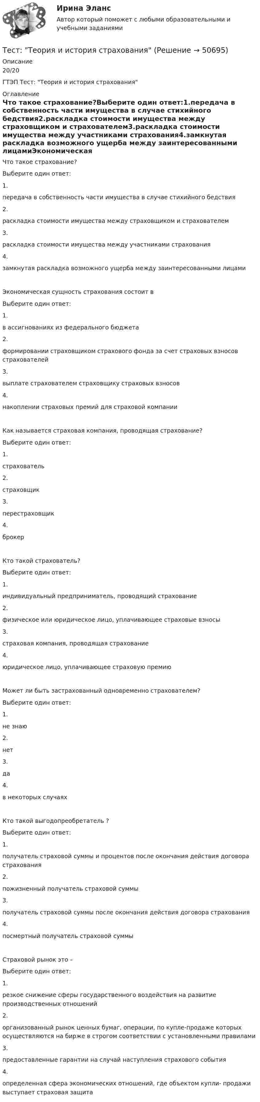     
            Описание
            20/20ГТЭП Тест: Теория и история страхования 
            Оглавление
            Что такое страхование?Выберите один ответ:1.передача в собственность части имущества в случае стихийного бедствия2.раскладка стоимости имущества между страховщиком и страхователем3.раскладка стоимости имущества между участниками страхования4.замкнутая раскладка возможного ущерба между заинтересованными лицамиЭкономическая сущность страхования состоит вВыберите один ответ:1.в ассигнованиях из федерального бюджета2.формировании страховщиком страхового фонда за счет страховых взносов страхователей3.выплате страхователем страховщику страховых взносов4.накоплении страховых премий для страховой компанииКак называется страховая компания, проводящая страхование?Выберите один ответ:1.страхователь2.страховщик3.перестраховщик4.брокерКто такой страхователь?Выберите один ответ:1.индивидуальный предприниматель, проводящий страхование2.физическое или юридическое лицо, уплачивающее страховые взносы3.страховая компания, проводящая страхование4.юридическое лицо, уплачивающее страховую премиюМожет ли быть застрахованный одновременно страхователем?Выберите один ответ:1.не знаю2.нет3.да4.в некоторых случаяхКто такой выгодопреобретатель ?Выберите один ответ:1.получатель страховой суммы и процентов после окончания действия договора страхования2.пожизненный получатель страховой суммы3.получатель страховой суммы после окончания действия договора страхования4.посмертный получатель страховой суммыСтраховой рынок это –Выберите один ответ:1.резкое снижение сферы государственного воздействия на развитие производственных отношений2.организованный рынок ценных бумаг, операции, по купле-продаже которых осуществляются на бирже в строгом соответствии с установленными правилами3.предоставленные гарантии на случай наступления страхового события4.определенная сфера экономических отношений, где объектом купли- продажи выступает страховая защита 
            
            
            ТЕСТ - ТЕОРИЯ ИГР. тест Синергия/МТИ/МОСАПТест: Теория и история страхованияТЕСТ | Теория и методика духовно-нравственного воспитания | СИНЕРГИЯ | МОИ | МТИТест - Теория систем и системный анализТест Тестовые вопросы к разделу 2 НСПК Теоретические и прикладные аспекты методической работы педагога дополнительного образования (ПДО, 1 часть)Тест Тестовые вопросы к разделу 3 НСПК Теоретические и прикладные аспекты методической работы педагога дополнительного образования (ПДО, 1 часть)Тест Трудовое право 7 семестр МТИТест с решениями (Гражданское право) 30 вопросов на отличноТест с решениями (Страховое право) 46 вопросов на отличноТест Статистика_2 ИТОГОВЫЙ КОНТРОЛЬ ПО ДИСЦИПЛИНЕ «СТАТИСТИКА»  ФЭК.РФТест Страхование ответственности. Перестрахование.Тест Страховые споры и их разрешение. Зарубежные страховые рынки.тест Тайм-менеджмент для СЕО (ответы СИНЕРГИЯ)Тест ТГАСУ Химия ч. 2. Окислительно-восстановительные реакции