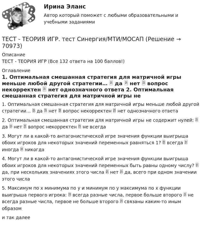      
            Описание
            ТЕСТ - ТЕОРИЯ ИГР (Все 132 ответа на 100 баллов!) 
            Оглавление
            1. Оптимальная смешанная стратегия для матричной игры меньше любой другой стратегии…  да  нет  вопрос некорректен  нет однозначного ответа 2. Оптимальная смешанная стратегия для матричной игры не содержит нулей:  да  нет  вопрос некорректен  не всегда 3. Могут ли в какой-то антагонистической игре значения функции выигрыша обоих игроков для некоторых значений переменных равняться 1?  всегда  иногда  никогда 4. Могут ли в какой-то антагонистической игре значения функции выигрыша обоих игроков для некоторых значений переменных быть равны одному числу?  да, при нескольких значениях этого числа  нет  да, всего при одном значении этого числа 5. Максимум по x минимума по y и минимум по y максимума по x функции выигрыша первого игрока:  всегда разные числа, первое больше второго  не всегда разные числа, первое не больше второго  связаны каким-то иным образом и так далее  
            
            
            Тест Текущий контроль Управленческий консалтинг РГГУ (100%)ТЕСТ - ТЕОРИЯ ИГР. тест Синергия/МТИ/МОСАПТест: Теория и история страхованияТЕСТ | Теория и методика духовно-нравственного воспитания | СИНЕРГИЯ | МОИ | МТИТест - Теория систем и системный анализТест Тестовые вопросы к разделу 2 НСПК Теоретические и прикладные аспекты методической работы педагога дополнительного образования (ПДО, 1 часть)Тест Тестовые вопросы к разделу 3 НСПК Теоретические и прикладные аспекты методической работы педагога дополнительного образования (ПДО, 1 часть)Тест с решением по дисциплине Правоохранительные органы 16 вопросовТест с решениями (Гражданское право) 30 вопросов на отличноТест с решениями (Страховое право) 46 вопросов на отличноТест Статистика_2 ИТОГОВЫЙ КОНТРОЛЬ ПО ДИСЦИПЛИНЕ «СТАТИСТИКА»  ФЭК.РФТест Страхование ответственности. Перестрахование.Тест Страховые споры и их разрешение. Зарубежные страховые рынки.тест Тайм-менеджмент для СЕО (ответы СИНЕРГИЯ)