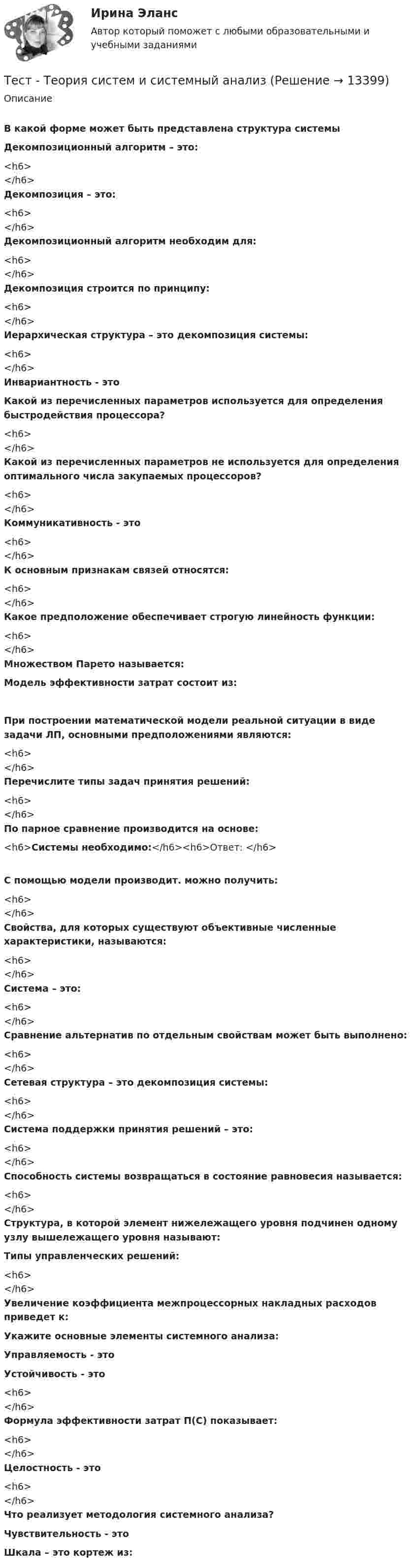      
          Описание
          В какой форме может быть представлена структура системы Декомпозиционный алгоритм – это:<h6></h6>Декомпозиция – это:<h6></h6>Декомпозиционный алгоритм необходим для:<h6></h6>Декомпозиция строится по принципу:<h6></h6>Иерархическая структура – это декомпозиция системы:<h6></h6>Инвариантность - этоКакой из перечисленных параметров используется для определения быстродействия процессора?<h6></h6>Какой из перечисленных параметров не используется для определения оптимального числа закупаемых процессоров?<h6></h6>Коммуникативность - это<h6></h6>К основным признакам связей относятся:<h6></h6>Какое предположение обеспечивает строгую линейность функции:<h6></h6>Множеством Парето называется:Модель эффективности затрат состоит из:При построении математической модели реальной ситуации в виде задачи ЛП, основными предположениями являются:<h6></h6>Перечислите типы задач принятия решений:<h6></h6>По парное сравнение производится на основе:<h6>Системы необходимо:</h6><h6>Ответ: </h6>С помощью модели производит. можно получить:<h6></h6>Свойства, для которых существуют объективные численные характеристики, называются:<h6></h6>Система – это:<h6></h6>Сравнение альтернатив по отдельным свойствам может быть выполнено:<h6></h6>Сетевая структура – это декомпозиция системы:<h6></h6>Система поддержки принятия решений – это:<h6></h6>Способность системы возвращаться в состояние равновесия называется:<h6></h6>Структура, в которой элемент нижележащего уровня подчинен одному узлу вышележащего уровня называют: Типы управленческих решений:<h6></h6>Увеличение коэффициента межпроцессорных накладных расходов приведет к:Укажите основные элементы системного анализа: Управляемость - этоУстойчивость - это<h6></h6>Формула эффективности затрат П(С) показывает:<h6></h6>Целостность - это<h6></h6>Что реализует методология системного анализа?Чувствительность - этоШкала – это кортеж из:  
            
            
            ТЕСТ | Теория и методика духовно-нравственного воспитания | СИНЕРГИЯ | МОИ | МТИТест - Теория систем и системный анализТест Тестовые вопросы к разделу 2 НСПК Теоретические и прикладные аспекты методической работы педагога дополнительного образования (ПДО, 1 часть)Тест Тестовые вопросы к разделу 3 НСПК Теоретические и прикладные аспекты методической работы педагога дополнительного образования (ПДО, 1 часть)Тест Трудовое право 7 семестр МТИ Тест Тулгу Компьютерные технологии в проектировании (часть 1)ТЕСТ ТулГу Операционные системы и средыТест Статистика_2 ИТОГОВЫЙ КОНТРОЛЬ ПО ДИСЦИПЛИНЕ «СТАТИСТИКА»  ФЭК.РФТест Страхование ответственности. Перестрахование.Тест Страховые споры и их разрешение. Зарубежные страховые рынки.тест Тайм-менеджмент для СЕО (ответы СИНЕРГИЯ)Тест ТГАСУ Химия ч. 2. Окислительно-восстановительные реакцииТест Текущий контроль Управленческий консалтинг РГГУ (100%)ТЕСТ - ТЕОРИЯ ИГР. тест Синергия/МТИ/МОСАП