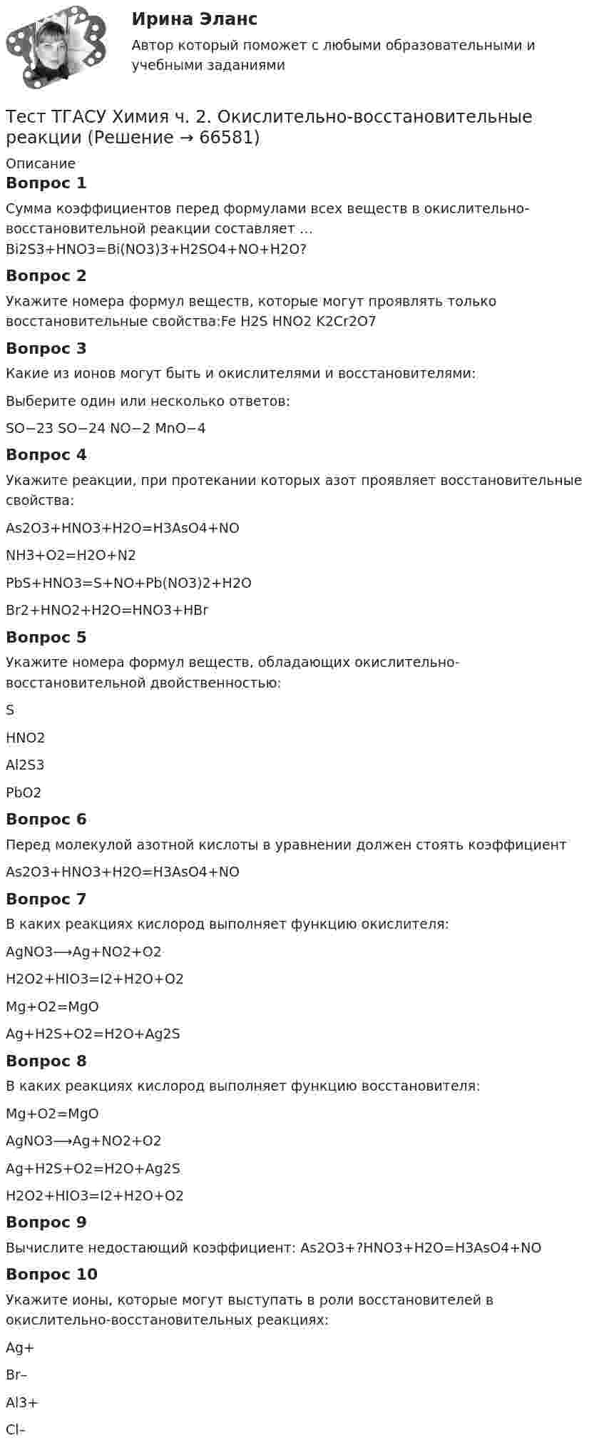      
            Описание
            Вопрос 1Сумма коэффициентов перед формулами всех веществ в окислительно-восстановительной реакции составляет … Bi2S3+HNO3=Bi(NO3)3+H2SO4+NO+H2O?Вопрос 2Укажите номера формул веществ, которые могут проявлять только восстановительные свойства:Fe H2S НNO2 K2Cr2O7Вопрос 3Какие из ионов могут быть и окислителями и восстановителями:Выберите один или несколько ответов:SO−23 SO−24 NO−2 MnO−4Вопрос 4Укажите реакции, при протекании которых азот проявляет восстановительные свойства:As2O3+HNO3+H2О=H3AsO4+NONH3+O2=H2O+N2PbS+HNO3=S+NO+Pb(NO3)2+H2OBr2+HNO2+H2O=HNO3+HBrВопрос 5Укажите номера формул веществ, обладающих окислительно-восстановительной двойственностью:S HNO2 Al2S3 PbO2Вопрос 6Перед молекулой азотной кислоты в уравнении должен стоять коэффициент As2O3+HNO3+H2O=H3AsO4+NOВопрос 7В каких реакциях кислород выполняет функцию окислителя:AgNO3⟶Ag+NO2+O2H2O2+HIO3=I2+H2O+O2Mg+O2=MgOAg+H2S+O2=H2O+Ag2SВопрос 8В каких реакциях кислород выполняет функцию восстановителя:Mg+O2=MgOAgNO3⟶Ag+NO2+O2Ag+H2S+O2=H2O+Ag2SH2O2+HIO3=I2+H2O+O2Вопрос 9Вычислите недостающий коэффициент: As2O3+?HNO3+H2O=H3AsO4+NOВопрос 10Укажите ионы, которые могут выступать в роли восстановителей в окислительно-восстановительных реакциях: Ag+ Br– Al3+ Cl–   
            
            
            тест Тайм-менеджмент для СЕО (ответы СИНЕРГИЯ)Тест ТГАСУ Химия ч. 2. Окислительно-восстановительные реакцииТест Текущий контроль Управленческий консалтинг РГГУ (100%)ТЕСТ - ТЕОРИЯ ИГР. тест Синергия/МТИ/МОСАПТест: Теория и история страхованияТЕСТ | Теория и методика духовно-нравственного воспитания | СИНЕРГИЯ | МОИ | МТИТест - Теория систем и системный анализТест с подробным решением Математическое моделирование социально-математических процессовтест СРА и тизерные рекламные сети Ответы Оценка Отлично 62 вопроса СинергияТест с решением по дисциплине Правоохранительные органы 16 вопросовТест с решениями (Гражданское право) 30 вопросов на отличноТест с решениями (Страховое право) 46 вопросов на отличноТест Статистика_2 ИТОГОВЫЙ КОНТРОЛЬ ПО ДИСЦИПЛИНЕ «СТАТИСТИКА»  ФЭК.РФТест Страхование ответственности. Перестрахование.