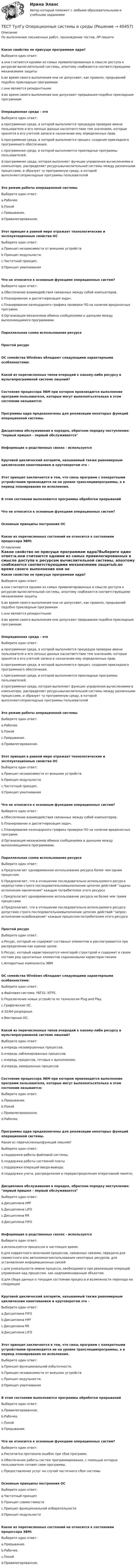      
          Описание
          По выполнению письменных работ, прохождение тестов, ЛР пишите Какое свойство не присуще программам ядра?Выберите один ответ:a.они считаются одними из самых привилегированных в смысле доступа к ресурсам вычислительной системы, апоэтому снабжаются соответствующими механизмами защитыb.во время своего выполнения они не допускают, как правило, прерываний подобно прикладным программамc.они являются резидентнымиd.во время своего выполнения они допускают прерывания подобно прикладным программамОперационная среда - этоВыберите один ответ:a.программная среда, в которой выполняется процедура проверки имени пользователя и его личных данных насоответствие тем значениям, которые хранятся в его учетной записи и назначение ему определенных прав.b.программная среда, в которой выполняется процесс создания прикладного программного обеспечения.c.программная среда, в которой выполняются прикладные программы пользователей.d.программная среда, которая выполняет функции управления вычислениями в компьютере, распределяет ресурсывычислительной системы между различными процессами, и образует ту программную среду, в которой выполняютсяприкладные программы пользователейЭто режим работы операционной системыВыберите один ответ:a.Рабочее.b.Покойc.Прерывание.d.Привилегированное.Этот принцип в равной мере отражает технологические и эксплуатационные свойства ОСВыберите один ответ:a.Принцип независимости от внешних устройствb.Принцип модульности.c.Частотный принцип.d.Принцип умалчиванияЧто не относится к основным функциям операционных систем?Выберите один ответ:a.Обеспечение взаимодействия связанных между собой компьютеров.b.Планирование и диспетчеризация задач.c.Планирование календарного графика проверки ПО на наличие вредоносных программ.d.Организация механизмов обмена сообщениями и данными между выполняющимися программами.Параллельная схема использования ресурсаПростой ресурсОС семейства Windows обладают следующими характерными особенностями:Какой из перечисленных типов очередей к какому-либо ресурсу в мультипрограммной системе лишний?Состояние процессора ЭВМ при котором производится выполнение программ пользователя, которые могут выполнятьсятолько в этом состоянии называется:Программы ядра предназначены для реализации некоторых функций операционной системы. Дисциплина обслуживания в порядке, обратном порядку поступления: первый пришел - первый обслуживаетсяИнформация о родственных связях - используетсяКруговой циклический алгоритм, называемый также равномерным циклическим квантованием и круговоротом это –Этот принцип заключается в том, что связь программ с конкретными устройствами производится не на уровне трансляциипрограммы, а в период планирования ее исполнения.В этом состоянии выполняются программы обработки прерыванийЧто не относится к основным функциям операционных систем?Основные принципы построения ОСКакое из перечисленных состояний не относится к состояниям процессора ЭВМ: 
          Оглавление
          Какое свойство не присуще программам ядра?Выберите один ответ:a.они считаются одними из самых привилегированных в смысле доступа к ресурсам вычислительной системы, апоэтому снабжаются соответствующими механизмами защитыb.во время своего выполнения они не допускают, как правило, прерываний подобно прикладным программамc.они являются резидентнымиd.во время своего выполнения они допускают прерывания подобно прикладным программамОперационная среда - этоВыберите один ответ:a.программная среда, в которой выполняется процедура проверки имени пользователя и его личных данных насоответствие тем значениям, которые хранятся в его учетной записи и назначение ему определенных прав.b.программная среда, в которой выполняется процесс создания прикладного программного обеспечения.c.программная среда, в которой выполняются прикладные программы пользователей.d.программная среда, которая выполняет функции управления вычислениями в компьютере, распределяет ресурсывычислительной системы между различными процессами, и образует ту программную среду, в которой выполняютсяприкладные программы пользователейЭто режим работы операционной системыВыберите один ответ:a.Рабочее.b.Покойc.Прерывание.d.Привилегированное.Этот принцип в равной мере отражает технологические и эксплуатационные свойства ОСВыберите один ответ:a.Принцип независимости от внешних устройствb.Принцип модульности.c.Частотный принцип.d.Принцип умалчиванияЧто не относится к основным функциям операционных систем?Выберите один ответ:a.Обеспечение взаимодействия связанных между собой компьютеров.b.Планирование и диспетчеризация задач.c.Планирование календарного графика проверки ПО на наличие вредоносных программ.d.Организация механизмов обмена сообщениями и данными между выполняющимися программами.Параллельная схема использования ресурсаВыберите один ответ:a.Предполагает одновременное использование ресурса более чем одним процессом.b.Предполагает, что в отношении последовательно используемого ресурса недопустимо строго последовательноевыполнение цепочек действий задача-исполнение-заключение каждым потребителем этого ресурсаc.Предполагает одновременное использование ресурса не более чем тремя процессамиd.Предполагает, что в отношении последовательно используемого ресурса допустимо строго последовательноевыполнение цепочек действий запрос-исполнение-освобождение каждым процессом-потребителем этого ресурсаПростой ресурсВыберите один ответ:a.Ресурс, который не содержит составных элементов и рассматривается при распределении как единое целое.b.Ресурс, который характеризуется некоторой структурой и содержит в своем составе ряд однотипных элементов содинаковыми характеристикамиc.Аппаратные компоненты ЭВМОС семейства Windows обладают следующими характерными особенностями:Выберите один ответ:a.Файловая система: FAT32, NTFS.b.Подключение новых устройств по технологии Plug and Play.c.Графические ОС.d.32/64-разрядные.e.Векторные ОС.Какой из перечисленных типов очередей к какому-либо ресурсу в мультипрограммной системе лишний?Выберите один ответ:a.очередь незавершенных процессов.b.очередь заблокированных процессов;c.очередь процессов, готовых к выполнению;d.очередь завершенных процессовСостояние процессора ЭВМ при котором производится выполнение программ пользователя, которые могут выполнятьсятолько в этом состоянии называется:Выберите один ответ:a.Прерывание.b.Покойc.Привилегированное.d.Рабочее.Программы ядра предназначены для реализации некоторых функций операционной системы. Какая из перечисленныхфункций лишняя?Выберите один ответ:a.поддержки работы файловой системы;b.поддержка работы системной платыc.поддержки операций ввода-вывода;d.поддержки учета, распределения и перераспределения оперативной памяти;Дисциплина обслуживания в порядке, обратном порядку поступления: первый пришел - первый обслуживаетсяВыберите один ответ:a.Дисциплина HPFb.Дисциплина LIFOc.Дисциплина RRd.Дисциплина FIFOИнформация о родственных связях - используетсяВыберите один ответ:a.используются процессом в настоящее время.b.для корректного окончания процессов, связанных связями, передачи для совместного или автономногоиспользования некоторых ресурсов, для установления информационных связейc.для уникальности имени процесса, необходимого при реализации операций управления над процессом, как надпоименованным объектом.d.для сбора данных о текущем состоянии процесса и возможности перехода на следующееКруговой циклический алгоритм, называемый также равномерным циклическим квантованием и круговоротом это –Выберите один ответ:a.Дисциплина FIFOb.Дисциплина HPFc.Дисциплина RRd.Дисциплина LIFOЭтот принцип заключается в том, что связь программ с конкретными устройствами производится не на уровне трансляциипрограммы, а в период планирования ее исполнения.Выберите один ответ:a.Принцип функциональной избыточности.b.Принцип независимости от внешних устройствc.Принцип модульности.d.Принцип умалчиванияВ этом состоянии выполняются программы обработки прерыванийВыберите один ответ:a.Привилегированное.b.Рабочее.c.Покойd.Прерывание.Что не относится к основным функциям операционных систем?Выберите один ответ:a.Распечатка протокола ошибок при сбое программ.b.Обеспечение работы систем программирования, с помощью которых пользователи готовят свои программы.c.Предоставление услуг на случай частичного сбоя системыОсновные принципы построения ОСВыберите один ответ:a.Частотный принципb.Принцип совместимостиc.Принцип функциональной избирательностиd.Принцип модульностиКакое из перечисленных состояний не относится к состояниям процессора ЭВМ:Выберите один ответ:a.Прерывание.b.Рабочее.c.Покойd.Привилегированное. 
            
            
            ТЕСТ ТулГу Операционные системы и средыТЕСТ ТулГу Операционные системы и средыТест Тусур 8 задача тест Тусур задач 4 тест ТУСУР задача Тест Тусур задачаТест ТУСУР задачаТЕСТ - ТЕОРИЯ ИГР. тест Синергия/МТИ/МОСАПТест: Теория и история страхованияТЕСТ | Теория и методика духовно-нравственного воспитания | СИНЕРГИЯ | МОИ | МТИТест - Теория систем и системный анализТест Тестовые вопросы к разделу 2 НСПК Теоретические и прикладные аспекты методической работы педагога дополнительного образования (ПДО, 1 часть)Тест Тестовые вопросы к разделу 3 НСПК Теоретические и прикладные аспекты методической работы педагога дополнительного образования (ПДО, 1 часть)Тест Трудовое право 7 семестр МТИ