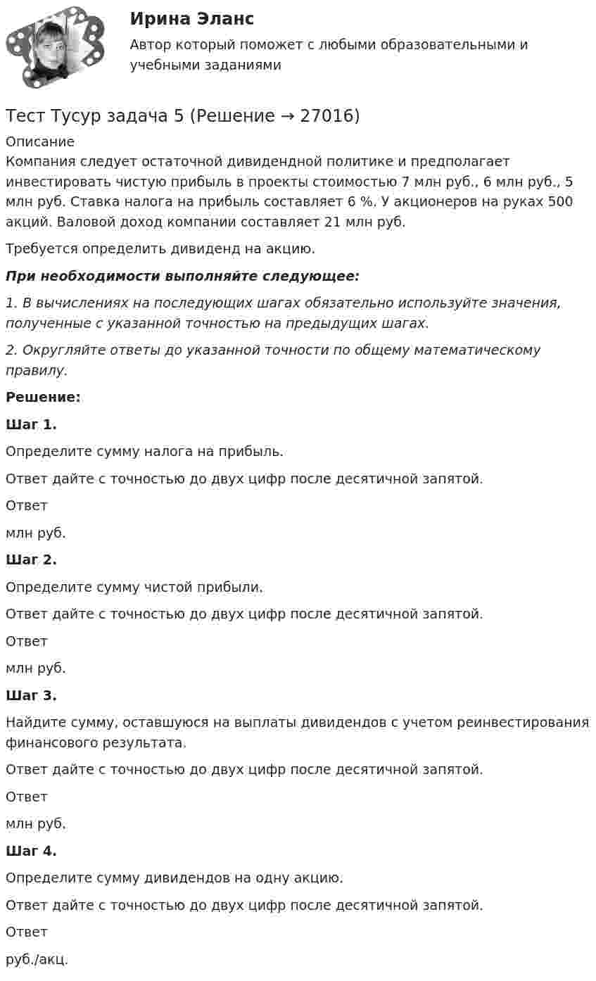     
          Описание
          Компания следует остаточной дивидендной политике и предполагает инвестировать чистую прибыль в проекты стоимостью 7 млн руб., 6 млн руб., 5 млн руб. Ставка налога на прибыль составляет 6 %. У акционеров на руках 500 акций. Валовой доход компании составляет 21 млн руб.Требуется определить дивиденд на акцию.При необходимости выполняйте следующее:1. В вычислениях на последующих шагах обязательно используйте значения, полученные с указанной точностью на предыдущих шагах.2. Округляйте ответы до указанной точности по общему математическому правилу.Решение: Шаг 1. Определите сумму налога на прибыль. Ответ дайте с точностью до двух цифр после десятичной запятой. Ответ млн руб. Шаг 2. Определите сумму чистой прибыли. Ответ дайте с точностью до двух цифр после десятичной запятой. Ответ млн руб. Шаг 3. Найдите сумму, оставшуюся на выплаты дивидендов c учетом реинвестирования финансового результата. Ответ дайте с точностью до двух цифр после десятичной запятой. Ответ млн руб. Шаг 4. Определите сумму дивидендов на одну акцию. Ответ дайте с точностью до двух цифр после десятичной запятой. Ответ руб./акц.   
            
            
            Тест ТУСУР задачаТест Тусур задача 5Тест ТУсур задача 6 Тест Уголовное право (3 семестр)Тест Уголовное право Синергия Тест Управление государственной собственностью РГГУ (98%)Тест Управление даннымиТест Трудовое право 7 семестр МТИ Тест Тулгу Компьютерные технологии в проектировании (часть 1)ТЕСТ ТулГу Операционные системы и средыТЕСТ ТулГу Операционные системы и средыТест Тусур 8 задача тест Тусур задач 4 тест ТУСУР задача 