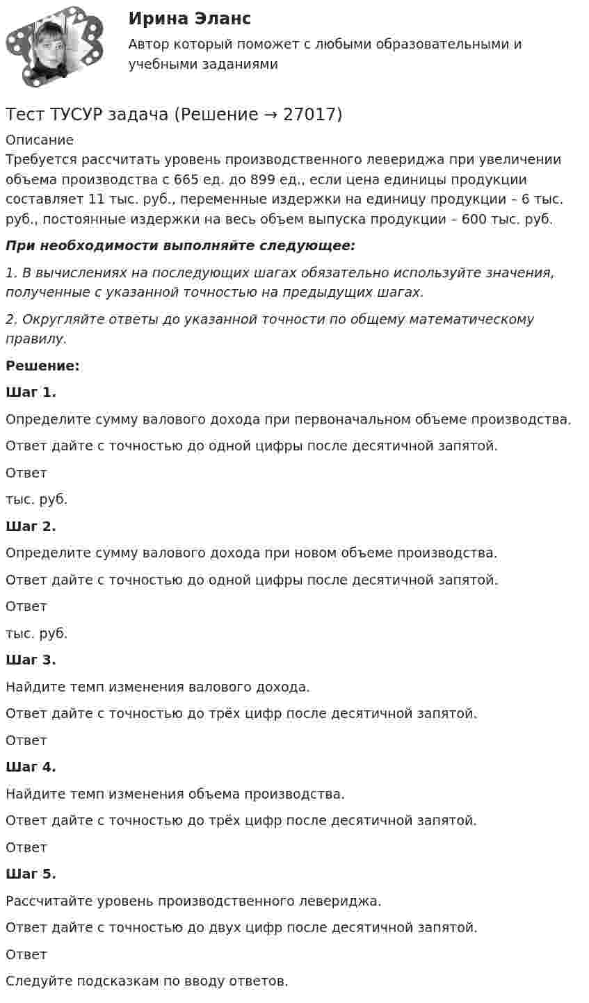      
          Описание
          Требуется рассчитать уровень производственного левериджа при увеличении объема производства с 665 ед. до 899 ед., если цена единицы продукции составляет 11 тыс. руб., переменные издержки на единицу продукции – 6 тыс. руб., постоянные издержки на весь объем выпуска продукции – 600 тыс. руб.При необходимости выполняйте следующее:1. В вычислениях на последующих шагах обязательно используйте значения, полученные с указанной точностью на предыдущих шагах.2. Округляйте ответы до указанной точности по общему математическому правилу.Решение: Шаг 1. Определите сумму валового дохода при первоначальном объеме производства. Ответ дайте с точностью до одной цифры после десятичной запятой. Ответ тыс. руб. Шаг 2. Определите сумму валового дохода при новом объеме производства. Ответ дайте с точностью до одной цифры после десятичной запятой. Ответ тыс. руб. Шаг 3. Найдите темп изменения валового дохода. Ответ дайте с точностью до трёх цифр после десятичной запятой. Ответ  Шаг 4. Найдите темп изменения объема производства. Ответ дайте с точностью до трёх цифр после десятичной запятой. Ответ  Шаг 5. Рассчитайте уровень производственного левериджа. Ответ дайте с точностью до двух цифр после десятичной запятой. Ответ   Следуйте подсказкам по вводу ответов.  
            
            
            Тест Тусур задачаТест ТУСУР задачаТест Тусур задача 5Тест ТУсур задача 6 Тест Уголовное право (3 семестр)Тест Уголовное право Синергия Тест Управление государственной собственностью РГГУ (98%)Тест Тестовые вопросы к разделу 3 НСПК Теоретические и прикладные аспекты методической работы педагога дополнительного образования (ПДО, 1 часть)Тест Трудовое право 7 семестр МТИ Тест Тулгу Компьютерные технологии в проектировании (часть 1)ТЕСТ ТулГу Операционные системы и средыТЕСТ ТулГу Операционные системы и средыТест Тусур 8 задача тест Тусур задач 4 