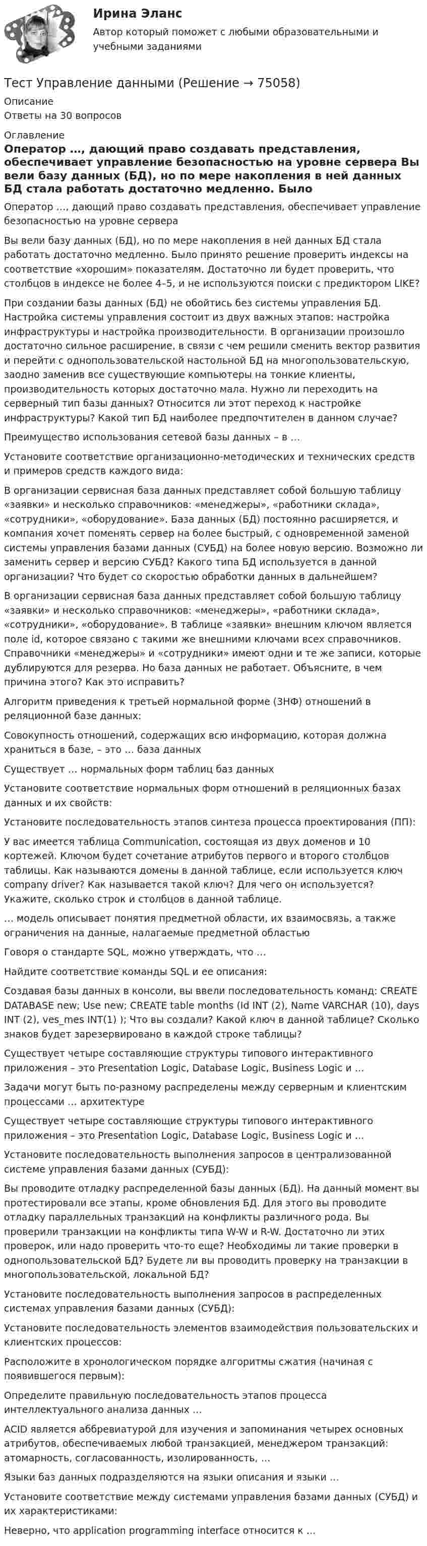     
            Описание
            Ответы на 30 вопросов  
            Оглавление
              Оператор …, дающий право создавать представления, обеспечивает управление безопасностью на уровне сервера    Вы вели базу данных (БД), но по мере накопления в ней данных БД стала работать достаточно медленно. Было принято решение проверить индексы на соответствие «хорошим» показателям. Достаточно ли будет проверить, что столбцов в индексе не более 4–5, и не используются поиски с предиктором LIKE?    При создании базы данных (БД) не обойтись без системы управления БД. Настройка системы управления состоит из двух важных этапов: настройка инфраструктуры и настройка производительности. В организации произошло достаточно сильное расширение, в связи с чем решили сменить вектор развития и перейти с однопользовательской настольной БД на многопользовательскую, заодно заменив все существующие компьютеры на тонкие клиенты, производительность которых достаточно мала. Нужно ли переходить на серверный тип базы данных? Относится ли этот переход к настройке инфраструктуры? Какой тип БД наиболее предпочтителен в данном случае?    Преимущество использования сетевой базы данных – в …  Установите соответствие организационно-методических и технических средств и примеров средств каждого вида:    В организации сервисная база данных представляет собой большую таблицу «заявки» и несколько справочников: «менеджеры», «работники склада», «сотрудники», «оборудование». База данных (БД) постоянно расширяется, и компания хочет поменять сервер на более быстрый, с одновременной заменой системы управления базами данных (СУБД) на более новую версию. Возможно ли заменить сервер и версию СУБД? Какого типа БД используется в данной организации? Что будет со скоростью обработки данных в дальнейшем?    В организации сервисная база данных представляет собой большую таблицу «заявки» и несколько справочников: «менеджеры», «работники склада», «сотрудники», «оборудование». В таблице «заявки» внешним ключом является поле id, которое связано с такими же внешними ключами всех справочников. Справочники «менеджеры» и «сотрудники» имеют одни и те же записи, которые дублируются для резерва. Но база данных не работает. Объясните, в чем причина этого? Как это исправить?    Алгоритм приведения к третьей нормальной форме (3НФ) отношений в реляционной базе данных:    Совокупность отношений, содержащих всю информацию, которая должна храниться в базе, – это … база данных    Существует … нормальных форм таблиц баз данных    Установите соответствие нормальных форм отношений в реляционных базах данных и их свойств:    Установите последовательность этапов синтеза процесса проектирования (ПП):    У вас имеется таблица Communication, состоящая из двух доменов и 10 кортежей. Ключом будет сочетание атрибутов первого и второго столбцов таблицы. Как называются домены в данной таблице, если используется ключ company driver? Как называется такой ключ? Для чего он используется? Укажите, сколько строк и столбцов в данной таблице.    … модель описывает понятия предметной области, их взаимосвязь, а также ограничения на данные, налагаемые предметной областью    Говоря о стандарте SQL, можно утверждать, что …    Найдите соответствие команды SQL и ее описания:    Создавая базы данных в консоли, вы ввели последовательность команд: CREATE DATABASE new; Use new; CREATE table months (Id INT (2), Name VARCHAR (10), days INT (2), ves_mes INT(1) ); Что вы создали? Какой ключ в данной таблице? Сколько знаков будет зарезервировано в каждой строке таблицы?    Существует четыре составляющие структуры типового интерактивного приложения – это Presentation Logic, Database Logic, Business Logic и …    Задачи могут быть по-разному распределены между серверным и клиентским процессами … архитектуре    Существует четыре составляющие структуры типового интерактивного приложения – это Presentation Logic, Database Logic, Business Logic и …    Установите последовательность выполнения запросов в централизованной системе управления базами данных (СУБД):    Вы проводите отладку распределенной базы данных (БД). На данный момент вы протестировали все этапы, кроме обновления БД. Для этого вы проводите отладку параллельных транзакций на конфликты различного рода. Вы проверили транзакции на конфликты типа W-W и R-W. Достаточно ли этих проверок, или надо проверить что-то еще? Необходимы ли такие проверки в однопользовательской БД? Будете ли вы проводить проверку на транзакции в многопользовательской, локальной БД?    Установите последовательность выполнения запросов в распределенных системах управления базами данных (СУБД):    Установите последовательность элементов взаимодействия пользовательских и клиентских процессов:    Расположите в хронологическом порядке алгоритмы сжатия (начиная с появившегося первым):    Определите правильную последовательность этапов процесса интеллектуального анализа данных …    ACID является аббревиатурой для изучения и запоминания четырех основных атрибутов, обеспечиваемых любой транзакцией, менеджером транзакций: атомарность, согласованность, изолированность, …    Языки баз данных подразделяются на языки описания и языки …    Установите соответствие между системами управления базами данных (СУБД) и их характеристиками:    Неверно, что application programming interface относится к …   
            
            
            Тест Управление государственной собственностью РГГУ (98%)Тест Управление даннымиТест Управление личной карьерой (Синергия, Магистратура, Стратегический менеджмент, 4 семестр)Тест Управление проектамиТЕСТ - УПРАВЛЕНИЕ ПРОЕКТАМИ (тест с ответами Синергия/МОИ/ МТИ /МОСАП)Тест: Управленческие решения. (Синергия)Тест Физическая культура (ДО, ПНК, ПДО, 4 часть) Раздел 7тест Тусур задач 4 тест ТУСУР задача Тест Тусур задачаТест ТУСУР задачаТест Тусур задача 5Тест ТУсур задача 6 Тест Уголовное право (3 семестр)