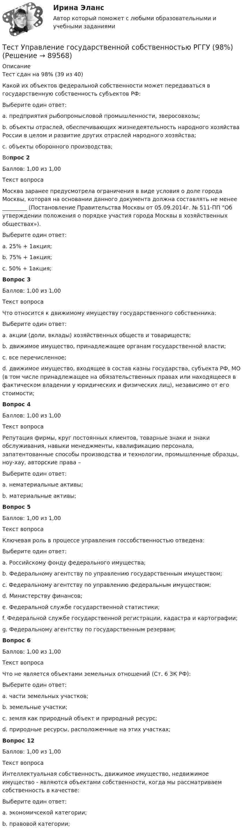      
            Описание
            Тест сдан на 98% (39 из 40)Какой их объектов федеральной собственности может передаваться в государственную собственность субъектов РФ:Выберите один ответ:a. предприятия рыбопромысловой промышленности, зверосовхозы;b. объекты отраслей, обеспечивающих жизнедеятельность народного хозяйства России в целом и развитие других отраслей народного хозяйства;c. объекты оборонного производства;Вопрос 2Баллов: 1,00 из 1,00Текст вопросаМосква заранее предусмотрела ограничения в виде условия о доле города Москвы, которая на основании данного документа должна составлять не менее _________ (Постановление Правительства Москвы от 05.09.2014г. № 511-ПП Об утверждении положения о порядке участия города Москвы в хозяйственных обществах»).Выберите один ответ:a. 25% + 1акция;b. 75% + 1акция;c. 50% + 1акция;Вопрос 3Баллов: 1,00 из 1,00Текст вопросаЧто относится к движимому имуществу государственного собственника:Выберите один ответ:a. акции (доли, вклады) хозяйственных обществ и товариществ;b. движимое имущество, принадлежащее органам государственной власти;c. все перечисленное;d. движимое имущество, входящее в состав казны государства, субъекта РФ, МО (в том числе принадлежащее на обязательственных правах или находящееся в фактическом владении у юридических и физических лиц), независимо от его стоимости;Вопрос 4Баллов: 1,00 из 1,00Текст вопросаРепутация фирмы, круг постоянных клиентов, товарные знаки и знаки обслуживания, навыки менеджменты, квалификацию персонала, запатентованные способы производства и технологии, промышленные образцы, ноу-хау, авторские права –Выберите один ответ:a. нематериальные активы;b. материальные активы;Вопрос 5Баллов: 1,00 из 1,00Текст вопросаКлючевая роль в процессе управления госсобственностью отведена:Выберите один ответ:a. Российскому фонду федерального имущества;b. Федеральному агентству по управлению государственным имуществом;c. Федеральному агентству по управлению федеральным имуществом;d. Министерству финансов;e. Федеральной службе государственной статистики;f. Федеральной службе государственной регистрации, кадастра и картографии;g. Федеральному агентству по государственным резервам;Вопрос 6Баллов: 1,00 из 1,00Текст вопросаЧто не является объектами земельных отношений (Ст. 6 ЗК РФ):Выберите один ответ:a. части земельных участков;b. земельные участки;c. земля как природный объект и природный ресурс;d. природные ресурсы, расположенные на этих участках;Вопрос 12Баллов: 1,00 из 1,00Текст вопросаИнтеллектуальная собственность, движимое имущество, недвижимое имущество - являются объектами собственности, когда мы рассматриваем собственность в качестве:Выберите один ответ:a. экономичсекой категории;b. правовой категории;   
            
            
            Тест Уголовное право Синергия Тест Управление государственной собственностью РГГУ (98%)Тест Управление даннымиТест Управление личной карьерой (Синергия, Магистратура, Стратегический менеджмент, 4 семестр)Тест Управление проектамиТЕСТ - УПРАВЛЕНИЕ ПРОЕКТАМИ (тест с ответами Синергия/МОИ/ МТИ /МОСАП)Тест: Управленческие решения. (Синергия)Тест Тусур 8 задача тест Тусур задач 4 тест ТУСУР задача Тест Тусур задачаТест ТУСУР задачаТест Тусур задача 5Тест ТУсур задача 6 
