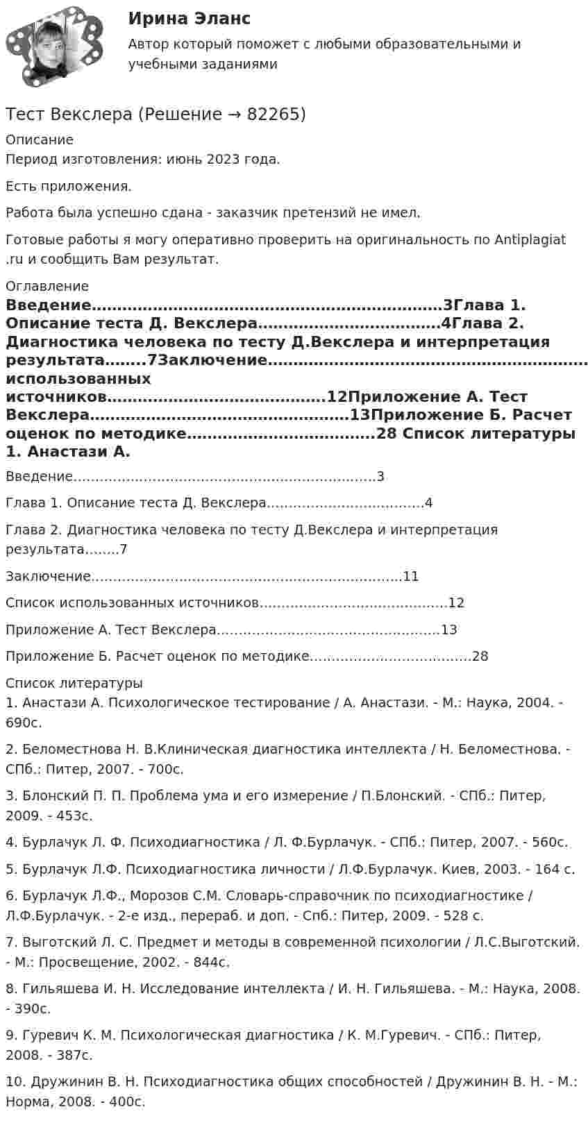      
            Описание
            Период изготовления: июнь 2023 года.Есть приложения.Работа была успешно сдана - заказчик претензий не имел.Готовые работы я могу оперативно проверить на оригинальность по Antiplagiat .ru и сообщить Вам результат. 
            Оглавление
            Введение……………………………………………………………3Глава 1. Описание теста Д. Векслера………………………………4Глава 2. Диагностика человека по тесту Д.Векслера и интерпретация результата……..7Заключение……………………………………………………………..11Список использованных источников…………………………………….12Приложение А. Тест Векслера……………………………………………13Приложение Б. Расчет оценок по методике……………………………….28 
            Список литературы
            1.	Анастази А. Психологическое тестирование / А. Анастази. - М.: Наука, 2004. - 690с.2.	Беломестнова Н. В.Клиническая диагностика интеллекта / Н. Беломестнова. - СПб.: Питер, 2007. - 700с.3.	Блонский П. П. Проблема ума и его измерение / П.Блонский. - СПб.: Питер, 2009. - 453с.4.	Бурлачук Л. Ф. Психодиагностика / Л. Ф.Бурлачук. - СПб.: Питер, 2007. - 560с.5.	Бурлачук Л.Ф. Психодиагностика личности / Л.Ф.Бурлачук. Киев, 2003. - 164 с.6.	Бурлачук Л.Ф., Морозов С.М. Словарь-справочник по психодиагностике / Л.Ф.Бурлачук. - 2-е изд., перераб. и доп. - Спб.: Питер, 2009. - 528 с.7.	Выготский Л. С. Предмет и методы в современной психологии / Л.С.Выготский. - М.: Просвещение, 2002. - 844с.8.	Гильяшева И. Н. Исследование интеллекта / И. Н. Гильяшева. - М.: Наука, 2008. - 390с.9.	Гуревич К. М. Психологическая диагностика / К. М.Гуревич. - СПб.: Питер, 2008. - 387с.10.	Дружинин В. Н. Психодиагностика общих способностей / Дружинин В. Н. - М.: Норма, 2008. - 400с. 
            
            
            Тест биофизика с ответомТест ВекслераТест. Вопрос 1: Основу отношений по реализации прав, закрепленных ценной бумагой,  составляют отношения:  1 между эмитентом и инвестором  2 между эмитентом и профессиональным участником + 3между инвестором и профессиональным участником Тест  Выбор оптимальной варианта инвестированияТест Гражданское право (4 семестр)Тест Гражданское право Синергия. 90 баллов. Оценка отлично!Тест дистанционно по предмету «трудовое право»Тест Административное право (3 семестр) Юриспруденция Тест «Актуальные проблемы региональной социальной политики»тест, англ яз. идиомыТест. Антикризисное управление персоналом (Синергия, мти, мосап)Тест Архитектура ЭВМТест БЖД (5 семестр)Тест Бизнес и Политика 6 семестр МТИ