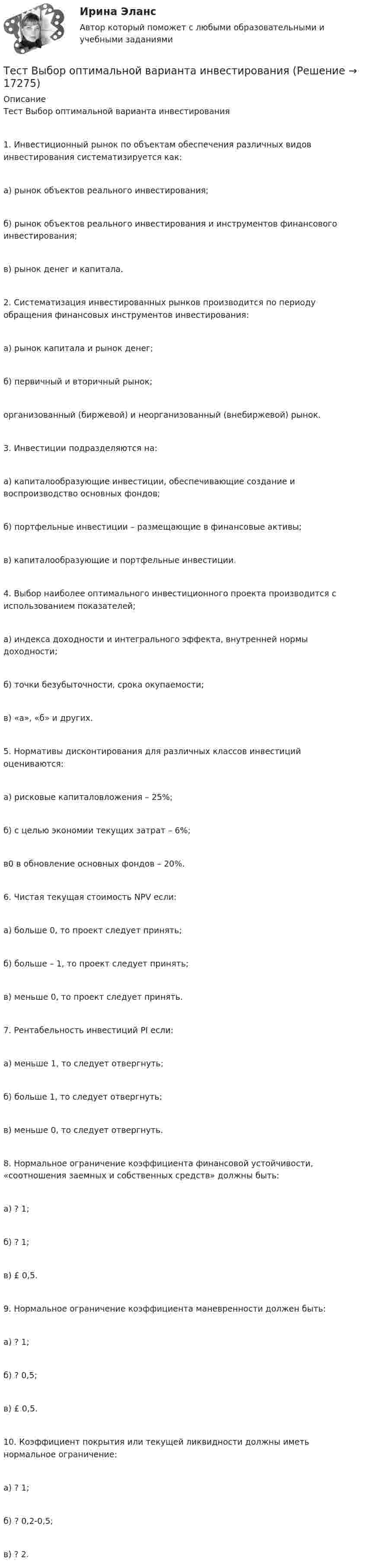      
          Описание
          Тест Выбор оптимальной варианта инвестирования 1. Инвестиционный рынок по объектам обеспечения различных видов инвестирования систематизируется как:а) рынок объектов реального инвестирования;б) рынок объектов реального инвестирования и инструментов финансового инвестирования;в) рынок денег и капитала.2. Систематизация инвестированных рынков производится по периоду обращения финансовых инструментов инвестирования:а) рынок капитала и рынок денег;б) первичный и вторичный рынок;организованный (биржевой) и неорганизованный (внебиржевой) рынок.3. Инвестиции подразделяются на:а) капиталообразующие инвестиции, обеспечивающие создание и воспроизводство основных фондов;б) портфельные инвестиции – размещающие в финансовые активы;в) капиталообразующие и портфельные инвестиции.4. Выбор наиболее оптимального инвестиционного проекта производится с использованием показателей;а) индекса доходности и интегрального эффекта, внутренней нормы доходности;б) точки безубыточности, срока окупаемости;в) «а», «б» и других.5. Нормативы дисконтирования для различных классов инвестиций оцениваются:а) рисковые капиталовложения – 25%;б) с целью экономии текущих затрат – 6%;в0 в обновление основных фондов – 20%.6. Чистая текущая стоимость NPV если:а) больше 0, то проект следует принять;б) больше – 1, то проект следует принять;в) меньше 0, то проект следует принять.7. Рентабельность инвестиций PI если:а) меньше 1, то следует отвергнуть;б) больше 1, то следует отвергнуть;в) меньше 0, то следует отвергнуть.8. Нормальное ограничение коэффициента финансовой устойчивости, «соотношения заемных и собственных средств» должны быть:а) ? 1;б) ? 1;в) £ 0,5.9. Нормальное ограничение коэффициента маневренности должен быть:а) ? 1;б) ? 0,5;в) £ 0,5.10. Коэффициент покрытия или текущей ликвидности должны иметь нормальное ограничение:а) ? 1;б) ? 0,2-0,5;в) ? 2.  
            
            
            Тест. Вопрос 1: Основу отношений по реализации прав, закрепленных ценной бумагой,  составляют отношения:  1 между эмитентом и инвестором  2 между эмитентом и профессиональным участником + 3между инвестором и профессиональным участником Тест  Выбор оптимальной варианта инвестированияТест Гражданское право (4 семестр)Тест Гражданское право Синергия. 90 баллов. Оценка отлично!Тест дистанционно по предмету «трудовое право»Тест для получения Сертификата о прохождении онлайн-тестирования «Консультант Плюс»Тест для сдачи в МФПУ «Синергия» по дисциплине «Системный анализ в экономике»тест, англ яз. идиомыТест. Антикризисное управление персоналом (Синергия, мти, мосап)Тест Архитектура ЭВМТест БЖД (5 семестр)Тест Бизнес и Политика 6 семестр МТИТЕСТ//БИЛЕТ 7//ЭКОНОМИКАТест биофизика с ответом