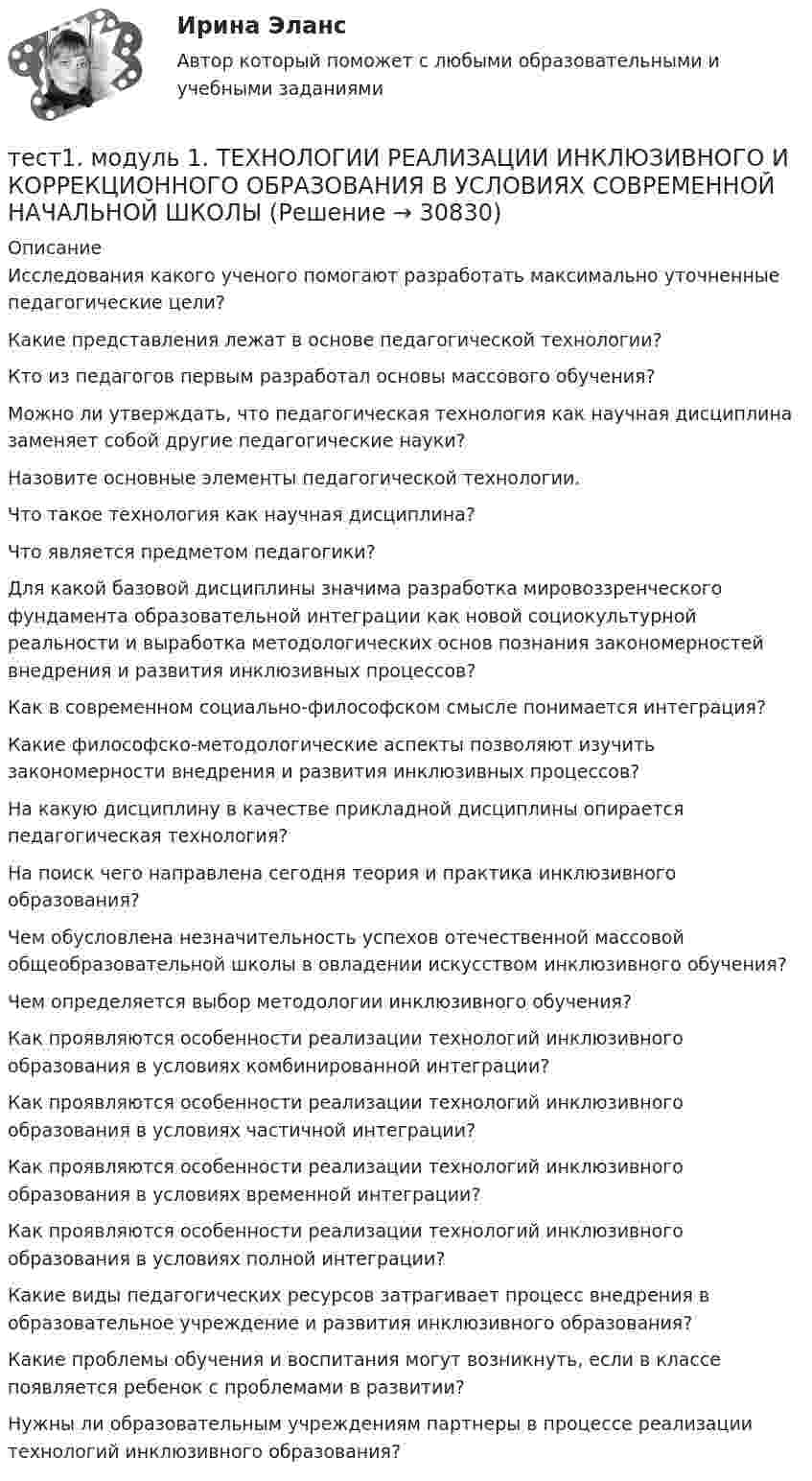      
          Описание
          Исследования какого ученого помогают разработать максимально уточненные педагогические цели?Какие представления лежат в основе педагогической технологии?Кто из педагогов первым разработал основы массового обучения?Можно ли утверждать, что педагогическая технология как научная дисциплина заменяет собой другие педагогические науки?Назовите основные элементы педагогической технологии.Что такое технология как научная дисциплина?Что является предметом педагогики?Для какой базовой дисциплины значима разработка мировоззренческого фундамента образовательной интеграции как новой социокультурной реальности и выработка методологических основ познания закономерностей внедрения и развития инклюзивных процессов?Как в современном социально-философском смысле понимается интеграция?Какие философско-методологические аспекты позволяют изучить закономерности внедрения и развития инклюзивных процессов?На какую дисциплину в качестве прикладной дисциплины опирается педагогическая технология?На поиск чего направлена сегодня теория и практика инклюзивного образования?Чем обусловлена незначительность успехов отечественной массовой общеобразовательной школы в овладении искусством инклюзивного обучения?Чем определяется выбор методологии инклюзивного обучения?Как проявляются особенности реализации технологий инклюзивного образования в условиях комбинированной интеграции?Как проявляются особенности реализации технологий инклюзивного образования в условиях частичной интеграции?Как проявляются особенности реализации технологий инклюзивного образования в условиях временной интеграции?Как проявляются особенности реализации технологий инклюзивного образования в условиях полной интеграции?Какие виды педагогических ресурсов затрагивает процесс внедрения в образовательное учреждение и развития инклюзивного образования?Какие проблемы обучения и воспитания могут возникнуть, если в классе появляется ребенок с проблемами в развитии?Нужны ли образовательным учреждениям партнеры в процессе реализации технологий инклюзивного образования?  
            
            
            Тест 1. Методика обучения продуктивным видам деятельности с практикумом (КП)тест1. модуль 1. ТЕХНОЛОГИИ РЕАЛИЗАЦИИ ИНКЛЮЗИВНОГО И КОРРЕКЦИОННОГО ОБРАЗОВАНИЯ В УСЛОВИЯХ СОВРЕМЕННОЙ НАЧАЛЬНОЙ ШКОЛЫТест 1. ОСНОВЫ ОРГАНИЗАЦИИ ВНЕУРОЧНОЙ РАБОТЫ (ИЗОБРАЗИТЕЛЬНАЯ ДЕЯТЕЛЬНОСТЬ И ДЕКОРАТИВНО-ПРИКЛАДНОЕ ИСКУССТВО)тест 1. ОСНОВЫ ПЕДАГОГИЧЕСКОГО МАСТЕРСТВАтест 1. ПЕДАГОГИКАТест 1 по начертательной геометрии и инженерной графике 1.2 (ТПУ)тест1. ПРАВОВОЕ ОБЕСПЕЧЕНИЕ ПРОФЕССИОНАЛЬНОЙ ДЕЯТЕЛЬНОСТИТест 1 Анализ данных ИДДО НИУ МЭИТест1_ГЭУ2  Гидротехнические сооружения ГЭУ - ИДДО НИУ МЭИТест 1. ДЕТСКАЯ ЛИТЕРАТУРА С ПРАКТИКУМОМ ПО ВЫРАЗИТЕЛЬНОМУ ЧТЕНИЮтест1. ЕСТЕСТВОЗНАНИЕ С МЕТОДИКОЙ ПРЕПОДАВАНИЯТест 1 ИнформатикаТест 1 Информатика и информационно-коммуникационные технологии в профессиональной деятельности (ДО, СпДО, ПНК, КП, ПДО, 1 часть)Тест 1: информационные технологии 