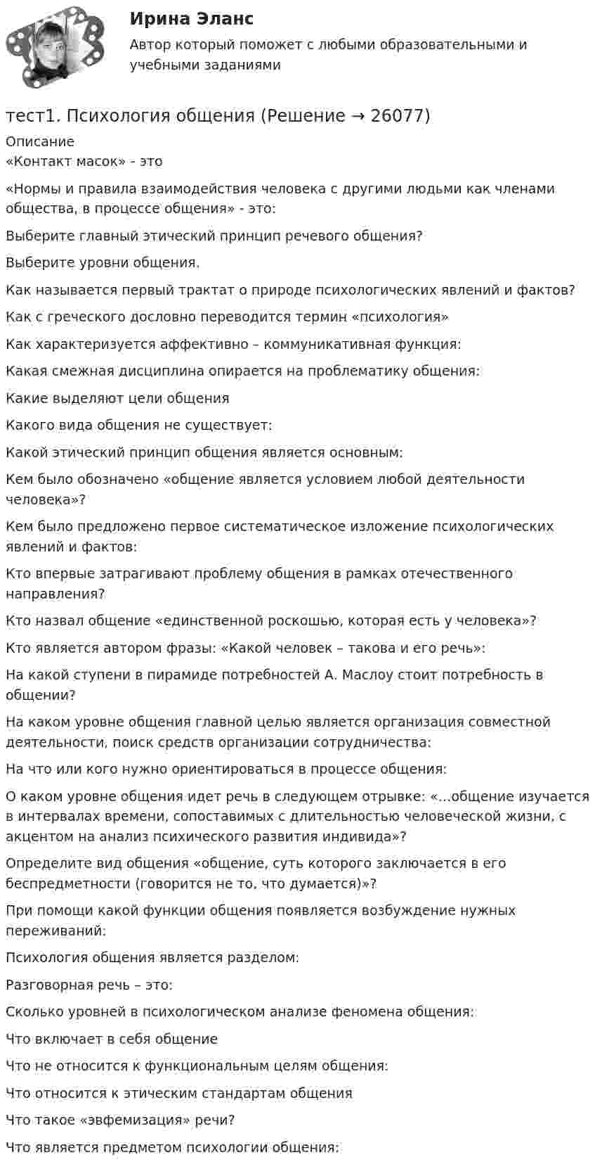      
          Описание
          «Контакт масок» - это«Нормы и правила взаимодействия человека с другими людьми как членами общества, в процессе общения» - это:Выберите главный этический принцип речевого общения?Выберите уровни общения. Как называется первый трактат о природе психологических явлений и фактов?Как с греческого дословно переводится термин «психология»Как характеризуется аффективно – коммуникативная функция:Какая смежная дисциплина опирается на проблематику общения:Какие выделяют цели общения Какого вида общения не существует:Какой этический принцип общения является основным:Кем было обозначено «общение является условием любой деятельности человека»?Кем было предложено первое систематическое изложение психологических явлений и фактов:Кто впервые затрагивают проблему общения в рамках отечественного направления?Кто назвал общение «единственной роскошью, которая есть у человека»?Кто является автором фразы: «Какой человек – такова и его речь»:На какой ступени в пирамиде потребностей А. Маслоу стоит потребность в общении?На каком уровне общения главной целью является организация совместной деятельности, поиск средств организации сотрудничества:На что или кого нужно ориентироваться в процессе общения:О каком уровне общения идет речь в следующем отрывке: «…общение изучается в интервалах времени, сопоставимых с длительностью человеческой жизни, с акцентом на анализ психического развития индивида»?Определите вид общения «общение, суть которого заключается в его беспредметности (говорится не то, что думается)»?При помощи какой функции общения появляется возбуждение нужных переживаний:Психология общения является разделом:Разговорная речь – это:Сколько уровней в психологическом анализе феномена общения:Что включает в себя общениеЧто не относится к функциональным целям общения:Что относится к этическим стандартам общения Что такое «эвфемизация» речи?Что является предметом психологии общения:  
            
            
            тест 1. ПСИХОЛОГИЯтест1. Психология общения тест 1. Разработка учебно-методического обеспечения учебного процесса учителем начальных классовТест1. РУССКИЙ ЯЗЫК С МЕТОДИКОЙ ПРЕПОДАВАНИЯтест 1. СОВРЕМЕННЫЕ ТЕХНОЛОГИИ ФОРМИРОВАНИЯ И РАЗВИТИЯ ДЕТСКОГО КОЛЛЕКТИВАтест 1. СОВРЕМЕННЫЕ ТЕХНОЛОГИИ ФОРМИРОВАНИЯ И РАЗВИТИЯ ДЕТСКОГО КОЛЛЕКТИВАтест1. Теоретические и методические основы взаимодействия учителя с родителями Тест 1. Методика обучения продуктивным видам деятельности с практикумом (КП)тест1. модуль 1. ТЕХНОЛОГИИ РЕАЛИЗАЦИИ ИНКЛЮЗИВНОГО И КОРРЕКЦИОННОГО ОБРАЗОВАНИЯ В УСЛОВИЯХ СОВРЕМЕННОЙ НАЧАЛЬНОЙ ШКОЛЫТест 1. ОСНОВЫ ОРГАНИЗАЦИИ ВНЕУРОЧНОЙ РАБОТЫ (ИЗОБРАЗИТЕЛЬНАЯ ДЕЯТЕЛЬНОСТЬ И ДЕКОРАТИВНО-ПРИКЛАДНОЕ ИСКУССТВО)тест 1. ОСНОВЫ ПЕДАГОГИЧЕСКОГО МАСТЕРСТВАтест 1. ПЕДАГОГИКАТест 1 по начертательной геометрии и инженерной графике 1.2 (ТПУ)тест1. ПРАВОВОЕ ОБЕСПЕЧЕНИЕ ПРОФЕССИОНАЛЬНОЙ ДЕЯТЕЛЬНОСТИ