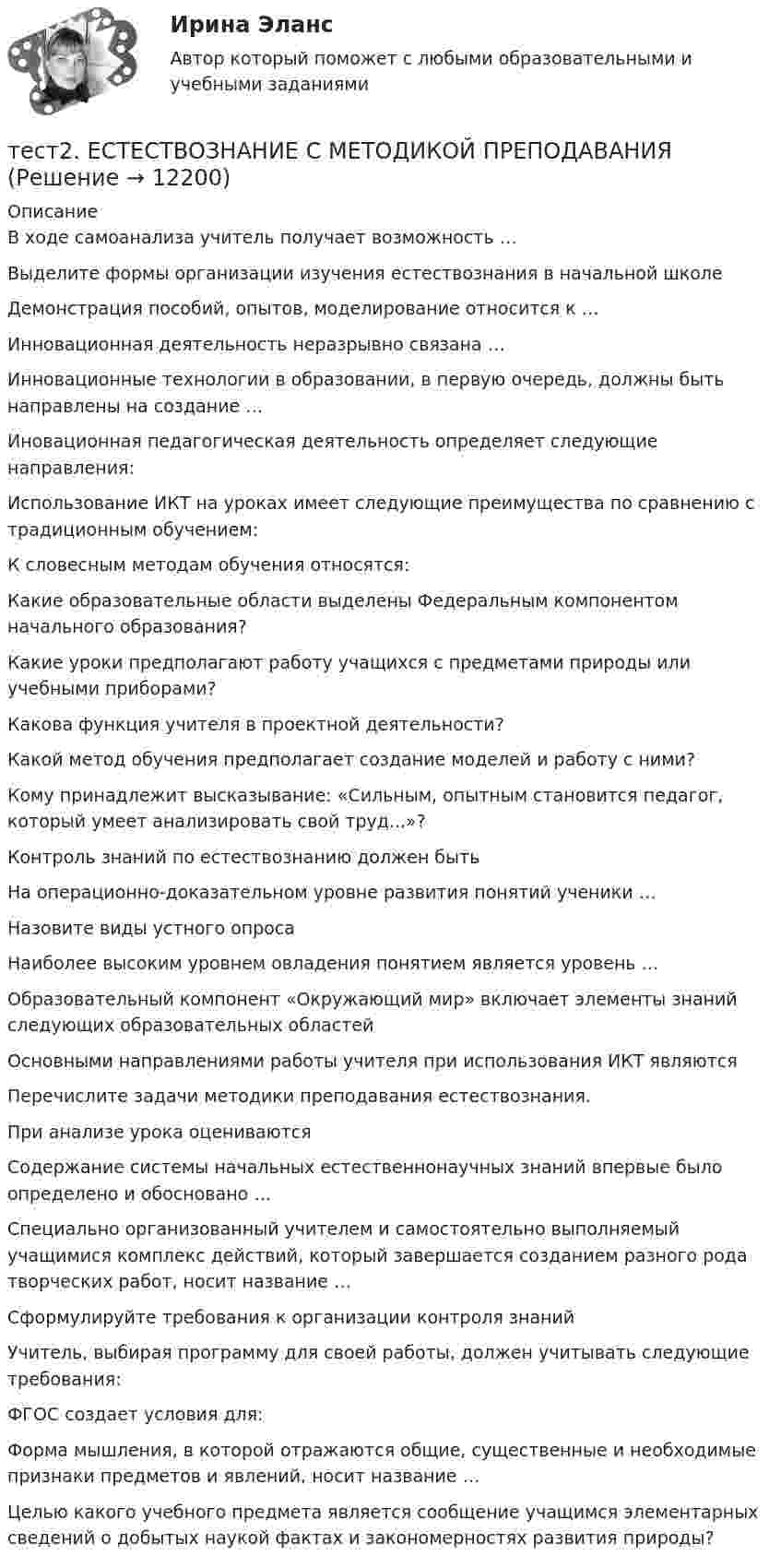      
          Описание
          В ходе самоанализа учитель получает возможность … Выделите формы организации изучения естествознания в начальной школеДемонстрация пособий, опытов, моделирование относится к …Инновационная деятельность неразрывно связана … Инновационные технологии в образовании, в первую очередь, должны быть направлены на создание …Иновационная педагогическая деятельность определяет следующие направления: Использование ИКТ на уроках имеет следующие преимущества по сравнению с традиционным обучением: К словесным методам обучения относятся:Какие образовательные области выделены Федеральным компонентом начального образования? Какие уроки предполагают работу учащихся с предметами природы или учебными приборами?Какова функция учителя в проектной деятельности?Какой метод обучения предполагает создание моделей и работу с ними?Кому принадлежит высказывание: «Сильным, опытным становится педагог, который умеет анализировать свой труд...»?Контроль знаний по естествознанию должен бытьНа операционно-доказательном уровне развития понятий ученики …Назовите виды устного опросаНаиболее высоким уровнем овладения понятием является уровень …Образовательный компонент «Окружающий мир» включает элементы знаний следующих образовательных областейОсновными направлениями работы учителя при использования ИКТ являютсяПеречислите задачи методики преподавания естествознания. При анализе урока оцениваютсяСодержание системы начальных естественнонаучных знаний впервые было определено и обосновано …Специально организованный учителем и самостоятельно выполняемый учащимися комплекс действий, который завершается созданием разного рода творческих работ, носит название …Сформулируйте требования к организации контроля знанийУчитель, выбирая программу для своей работы, должен учитывать следующие требования: ФГОС создает условия для: Форма мышления, в которой отражаются общие, существенные и необходимые признаки предметов и явлений, носит название …Целью какого учебного предмета является сообщение учащимся элементарных сведений о добытых наукой фактах и закономерностях развития природы?  
            
            
            Тест 2. ДЕТСКАЯ ЛИТЕРАТУРА С ПРАКТИКУМОМ ПО ВЫРАЗИТЕЛЬНОМУ ЧТЕНИЮтест2. ЕСТЕСТВОЗНАНИЕ С МЕТОДИКОЙ ПРЕПОДАВАНИЯТест 2 ИнформатикаТест 2. Информатика и информационно-коммуникационные технологии в профессиональной деятельности (ДО, СпДО, ПНК, КП, ПДО, 1 часть)Тест 2:  информационные технологиитест 2 Кинематика ТПУТест 2. МЕТОДИКА ОБУЧЕНИЯ ПРОДУКТИВНЫМ ВИДАМ ДЕЯТЕЛЬНОСТИ С ПРАКТИКУМОМТест 1 Цепи постоянного тока УГНТУ СДОТест 1 ЭКОНОМИКА ОБРАЗОВАТЕЛЬНОЙ ОРГАНИЗАЦИИ (ДО, ПНК, ПДО, 1 ЧАСТЬ)Тест 2022 Введение в ООП СинергияТест 2022 Теория информационных процессов и систем СинергияТест 2022 Управление Данными СинергияТест 2.2. Проекция, нарциссизм, сопротивление, перенос, контрперенос, интернализацияТест 2.3. Компоненты классической психоаналитической техники
