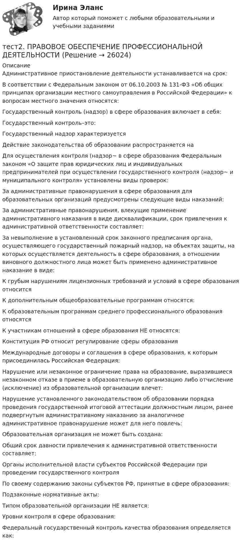      
          Описание
          Административное приостановление деятельности устанавливается на срок:В соответствии с Федеральным законом от 06.10.2003 № 131-ФЗ «Об общих принципах организации местного самоуправления в Российской Федерации» к вопросам местного значения относятся:Государственный контроль (надзор) в сфере образования включает в себя:Государственный контроль–это:Государственный надзор характеризуетсяДействие законодательства об образовании распространяется наДля осуществления контроля (надзор~ в сфере образования Федеральным законом «О защите прав юридических лиц и индивидуальных предпринимателей при осуществлении государственного контроля (надзор~ и муниципального контроля» установлены виды проверок:За административные правонарушения в сфере образования для образовательных организаций предусмотрены следующие виды наказаний:За административные правонарушения, влекущие применение административного наказания в виде дисквалификации, срок привлечения к административной ответственности составляет:За невыполнение в установленный срок законного предписания органа, осуществляющего государственный пожарный надзор, на объектах защиты, на которых осуществляется деятельность в сфере образования, а отношении виновного должностного лица может быть применено административное наказание в виде:К грубым нарушениям лицензионных требований и условий в сфере образования относитсяК дополнительным общеобразовательные программам относятся:К образовательным программам среднего профессионального образования относятсяК участникам отношений в сфере образования НЕ относятся:Конституция РФ относит регулирование сферы образованияМеждународные договоры и соглашения в сфере образования, к которым присоединилась Российская Федерация:Нарушение или незаконное ограничение права на образование, выразившиеся незаконном отказе в приеме в образовательную организацию либо отчисление (исключение) из образовательной организации влечет:Нарушение установленного законодательством об образовании порядка проведения государственной итоговой аттестации должностным лицом, ранее подвергнутым административному наказанию за аналогичное административное правонарушение может для него повлечь:Образовательная организация не может быть создана:Общий срок давности привлечения к административной ответственности составляет:Органы исполнительной власти субъектов Российской Федерации при проведении государственного контроля По своему содержанию законы субъектов РФ, принятые в сфере образования:Подзаконные нормативные акты:Типом образовательной организации НЕ является:Уровни контроля в сфере образования:Федеральный государственный контроль качества образования определяется как:  
            
            
            Тест 2 по начертательной геометрии и инженерной графике 1.2 (ТПУ)тест2. ПРАВОВОЕ ОБЕСПЕЧЕНИЕ ПРОФЕССИОНАЛЬНОЙ ДЕЯТЕЛЬНОСТИтест2+практич. модуль 2. ТЕХНОЛОГИИ РЕАЛИЗАЦИИ ИНКЛЮЗИВНОГО И КОРРЕКЦИОННОГО ОБРАЗОВАНИЯ В УСЛОВИЯХ СОВРЕМЕННОЙ НАЧАЛЬНОЙ ШКОЛЫтест 2. ПСИХОЛОГИЯтест2. Психология общениятест 2. Разработка учебно-методического обеспечения учебного процесса учителем начальных классовТест2. РУССКИЙ ЯЗЫК С МЕТОДИКОЙ ПРЕПОДАВАНИЯТест 2. Информатика и информационно-коммуникационные технологии в профессиональной деятельности (ДО, СпДО, ПНК, КП, ПДО, 1 часть)Тест 2:  информационные технологиитест 2 Кинематика ТПУТест 2. МЕТОДИКА ОБУЧЕНИЯ ПРОДУКТИВНЫМ ВИДАМ ДЕЯТЕЛЬНОСТИ С ПРАКТИКУМОМТест 2. Методика обучения продуктивным видам деятельности с практикумом (КП)Тест 2. ОСНОВЫ ОРГАНИЗАЦИИ ВНЕУРОЧНОЙ РАБОТЫ (ИЗОБРАЗИТЕЛЬНАЯ ДЕЯТЕЛЬНОСТЬ И ДЕКОРАТИВНО-ПРИКЛАДНОЕ ИСКУССТВО)тест 2. ОСНОВЫ ПЕДАГОГИЧЕСКОГО МАСТЕРСТВА