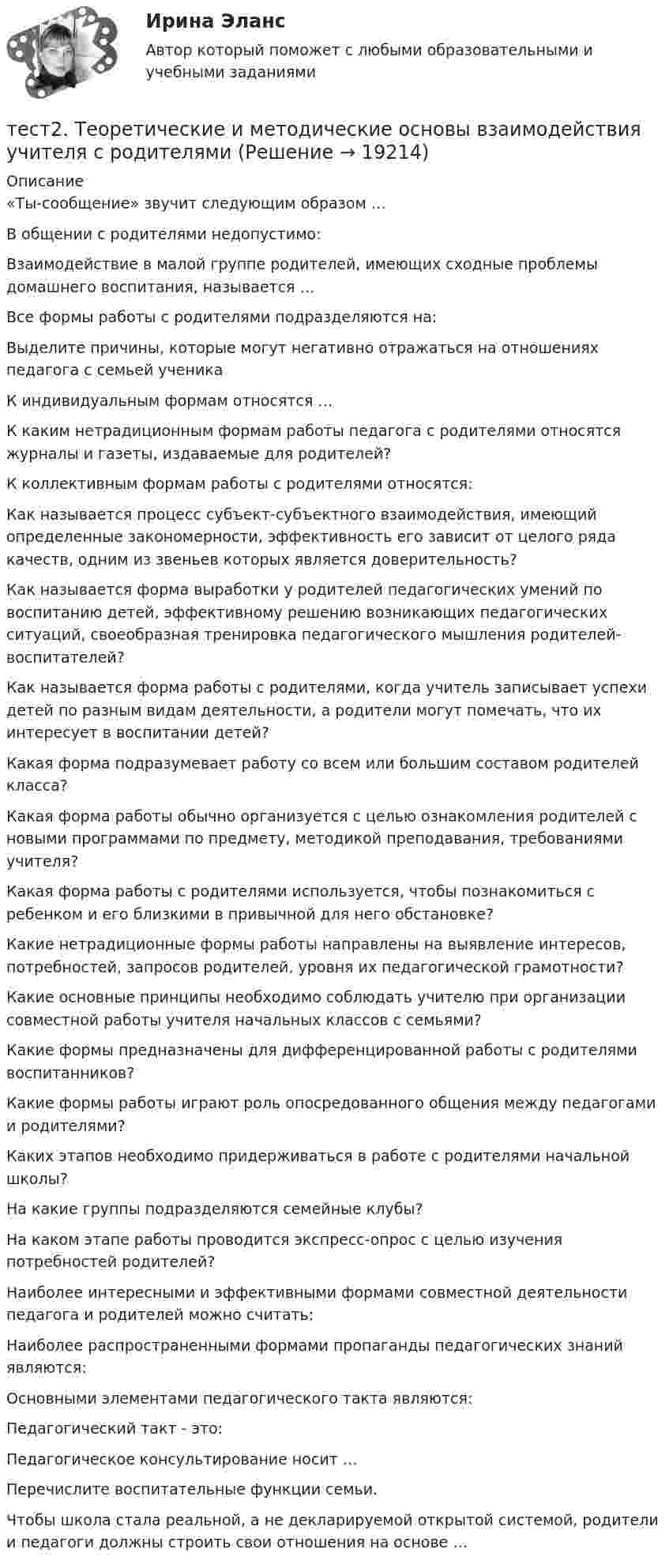     
          Описание
          «Ты-сообщение» звучит следующим образом …В общении с родителями недопустимо:Взаимодействие в малой группе родителей, имеющих сходные проблемы домашнего воспитания, называется …Все формы работы с родителями подразделяются на: Выделите причины, которые могут негативно отражаться на отношениях педагога с семьей ученикаК индивидуальным формам относятся …К каким нетрадиционным формам работы педагога с родителями относятся журналы и газеты, издаваемые для родителей?К коллективным формам работы с родителями относятся: Как называется процесс субъект-субъектного взаимодействия, имеющий определенные закономерности, эффективность его зависит от целого ряда качеств, одним из звеньев которых является доверительность?Как называется форма выработки у родителей педагогических умений по воспитанию детей, эффективному решению возникающих педагогических ситуаций, своеобразная тренировка педагогического мышления родителей-воспитателей?Как называется форма работы с родителями, когда учитель записывает успехи детей по разным видам деятельности, а родители могут помечать, что их интересует в воспитании детей?Какая форма подразумевает работу со всем или большим составом родителей класса?Какая форма работы обычно организуется с целью ознакомления родителей с новыми программами по предмету, методикой преподавания, требованиями учителя?Какая форма работы с родителями используется, чтобы познакомиться с ребенком и его близкими в привычной для него обстановке?Какие нетрадиционные формы работы направлены на выявление интересов, потребностей, запросов родителей, уровня их педагогической грамотности?Какие основные принципы необходимо соблюдать учителю при организации совместной работы учителя начальных классов с семьями? Какие формы предназначены для дифференцированной работы с родителями воспитанников?Какие формы работы играют роль опосредованного общения между педагогами и родителями?Каких этапов необходимо придерживаться в работе с родителями начальной школы? На какие группы подразделяются семейные клубы? На каком этапе работы проводится экспресс-опрос с целью изучения потребностей родителей?Наиболее интересными и эффективными формами совместной деятельности педагога и родителей можно считать: Наиболее распространенными формами пропаганды педагогических знаний являются: Основными элементами педагогического такта являются:Педагогический такт - это: Педагогическое консультирование носит …Перечислите воспитательные функции семьи. Чтобы школа стала реальной, а не декларируемой открытой системой, родители и педагоги должны строить свои отношения на основе …  
            
            
            тест 2. СОВРЕМЕННЫЕ ТЕХНОЛОГИИ ФОРМИРОВАНИЯ И РАЗВИТИЯ ДЕТСКОГО КОЛЛЕКТИВАтест2. Теоретические и методические основы взаимодействия учителя с родителямитест2. Теоретические и прикладные аспекты методической работы учителя начальных классовтест 2. ТЕОРЕТИЧЕСКИЕ ОСНОВЫ НАЧАЛЬНОГО КУРСА МАТЕМАТИКИ С МЕТОДИКОЙ ПРЕПОДАВАНИЯТест 2 Теоретические основы организации обучения в начальных классах (ПНК)тест2. ТЕОРИЯ И МЕТОДИКА ИНКЛЮЗИВНОГО ОБРАЗОВАНИЯтест2. ТЕОРИЯ И МЕТОДИКА МУЗЫКАЛЬНОГО ВОСПИТАНИЯ С ПРАКТИКУМОМТест 2 по начертательной геометрии и инженерной графике 1.2 (ТПУ)тест2. ПРАВОВОЕ ОБЕСПЕЧЕНИЕ ПРОФЕССИОНАЛЬНОЙ ДЕЯТЕЛЬНОСТИтест2+практич. модуль 2. ТЕХНОЛОГИИ РЕАЛИЗАЦИИ ИНКЛЮЗИВНОГО И КОРРЕКЦИОННОГО ОБРАЗОВАНИЯ В УСЛОВИЯХ СОВРЕМЕННОЙ НАЧАЛЬНОЙ ШКОЛЫтест 2. ПСИХОЛОГИЯтест2. Психология общениятест 2. Разработка учебно-методического обеспечения учебного процесса учителем начальных классовТест2. РУССКИЙ ЯЗЫК С МЕТОДИКОЙ ПРЕПОДАВАНИЯ