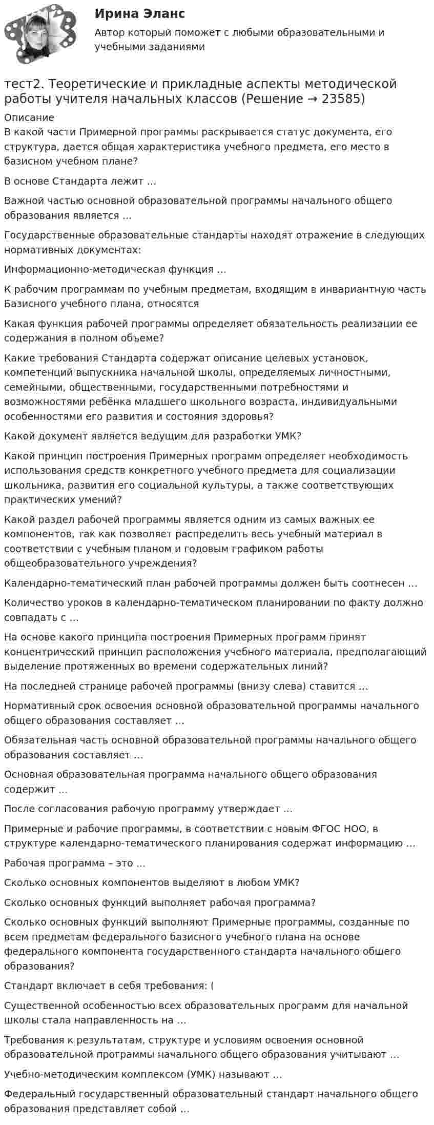      
          Описание
          В какой части Примерной программы раскрывается статус документа, его структура, дается общая характеристика учебного предмета, его место в базисном учебном плане?В основе Стандарта лежит …Важной частью основной образовательной программы начального общего образования является …Государственные образовательные стандарты находят отражение в следующих нормативных документах: Информационно-методическая функция …К рабочим программам по учебным предметам, входящим в инвариантную часть Базисного учебного плана, относятсяКакая функция рабочей программы определяет обязательность реализации ее содержания в полном объеме?Какие требования Стандарта содержат описание целевых установок, компетенций выпускника начальной школы, определяемых личностными, семейными, общественными, государственными потребностями и возможностями ребёнка младшего школьного возраста, индивидуальными особенностями его развития и состояния здоровья?Какой документ является ведущим для разработки УМК?Какой принцип построения Примерных программ определяет необходимость использования средств конкретного учебного предмета для социализации школьника, развития его социальной культуры, а также соответствующих практических умений?Какой раздел рабочей программы является одним из самых важных ее компонентов, так как позволяет распределить весь учебный материал в соответствии с учебным планом и годовым графиком работы общеобразовательного учреждения?Календарно-тематический план рабочей программы должен быть соотнесен … Количество уроков в календарно-тематическом планировании по факту должно совпадать с …На основе какого принципа построения Примерных программ принят концентрический принцип расположения учебного материала, предполагающий выделение протяженных во времени содержательных линий?На последней странице рабочей программы (внизу слева) ставится …Нормативный срок освоения основной образовательной программы начального общего образования составляет …Обязательная часть основной образовательной программы начального общего образования составляет …Основная образовательная программа начального общего образования содержит … После согласования рабочую программу утверждает …Примерные и рабочие программы, в соответствии с новым ФГОС НОО, в структуре календарно-тематического планирования содержат информацию …Рабочая программа – это …Сколько основных компонентов выделяют в любом УМК?Сколько основных функций выполняет рабочая программа?Сколько основных функций выполняют Примерные программы, созданные по всем предметам федерального базисного учебного плана на основе федерального компонента государственного стандарта начального общего образования?Стандарт включает в себя требования: (Существенной особенностью всех образовательных программ для начальной школы стала направленность на …Требования к результатам, структуре и условиям освоения основной образовательной программы начального общего образования учитывают … Учебно-методическим комплексом (УМК) называют …Федеральный государственный образовательный стандарт начального общего образования представляет собой …  
            
            
            тест2. Теоретические и методические основы взаимодействия учителя с родителямитест2. Теоретические и прикладные аспекты методической работы учителя начальных классовтест 2. ТЕОРЕТИЧЕСКИЕ ОСНОВЫ НАЧАЛЬНОГО КУРСА МАТЕМАТИКИ С МЕТОДИКОЙ ПРЕПОДАВАНИЯТест 2 Теоретические основы организации обучения в начальных классах (ПНК)тест2. ТЕОРИЯ И МЕТОДИКА ИНКЛЮЗИВНОГО ОБРАЗОВАНИЯтест2. ТЕОРИЯ И МЕТОДИКА МУЗЫКАЛЬНОГО ВОСПИТАНИЯ С ПРАКТИКУМОМТест 2. ТЕОРИЯ И МЕТОДИКА ФИЗИЧЕСКОГО ВОСПИТАНИЯ С ПРАКТИКУМОМтест2. ПРАВОВОЕ ОБЕСПЕЧЕНИЕ ПРОФЕССИОНАЛЬНОЙ ДЕЯТЕЛЬНОСТИтест2+практич. модуль 2. ТЕХНОЛОГИИ РЕАЛИЗАЦИИ ИНКЛЮЗИВНОГО И КОРРЕКЦИОННОГО ОБРАЗОВАНИЯ В УСЛОВИЯХ СОВРЕМЕННОЙ НАЧАЛЬНОЙ ШКОЛЫтест 2. ПСИХОЛОГИЯтест2. Психология общениятест 2. Разработка учебно-методического обеспечения учебного процесса учителем начальных классовТест2. РУССКИЙ ЯЗЫК С МЕТОДИКОЙ ПРЕПОДАВАНИЯтест 2. СОВРЕМЕННЫЕ ТЕХНОЛОГИИ ФОРМИРОВАНИЯ И РАЗВИТИЯ ДЕТСКОГО КОЛЛЕКТИВА