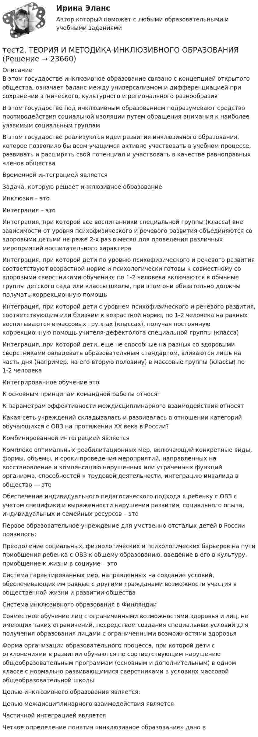      
          Описание
          В этом государстве инклюзивное образование связано с концепцией открытого общества, означает баланс между универсализмом и дифференциацией при сохранении этнического, культурного и регионального разнообразияВ этом государстве под инклюзивным образованием подразумевают средство противодействия социальной изоляции путем обращения внимания к наиболее уязвимым социальным группамВ этом государстве реализуются идеи развития инклюзивного образования, которое позволило бы всем учащимся активно участвовать в учебном процессе, развивать и расширять свой потенциал и участвовать в качестве равноправных членов обществаВременной интеграцией являетсяЗадача, которую решает инклюзивное образованиеИнклюзия – этоИнтеграция – этоИнтеграция, при которой все воспитанники специальной группы (класса) вне зависимости от уровня психофизического и речевого развития объединяются со здоровыми детьми не реже 2-х раз в месяц для проведения различных мероприятий воспитательного характераИнтеграция, при которой дети по уровню психофизического и речевого развития соответствуют возрастной норме и психологически готовы к совместному со здоровыми сверстниками обучению; по 1-2 человека включаются в обычные группы детского сада или классы школы, при этом они обязательно должны получать коррекционную помощьИнтеграция, при которой дети с уровнем психофизического и речевого развития, соответствующим или близким к возрастной норме, по 1-2 человека на равных воспитываются в массовых группах (классах), получая постоянную коррекционную помощь учителя-дефектолога специальной группы (класса)Интеграция, при которой дети, еще не способные на равных со здоровыми сверстниками овладевать образовательным стандартом, вливаются лишь на часть дня (например, на его вторую половину) в массовые группы (классы) по 1-2 человекаИнтегрированное обучение этоК основным принципам командной работы относят К параметрам эффективности междисциплинарного взаимодействия относят Какая сеть учреждений складывалась и развивалась в отношении категорий обучающихся с ОВЗ на протяжении ХХ века в России?Комбинированной интеграцией являетсяКомплекс оптимальных реабилитационных мер, включающий конкретные виды, формы, объемы, и сроки проведения мероприятий, направленных на восстановление и компенсацию нарушенных или утраченных функций организма, способностей к трудовой деятельности, интеграцию инвалида в общество — этоОбеспечение индивидуального педагогического подхода к ребенку с ОВЗ с учетом специфики и выраженности нарушения развития, социального опыта, индивидуальных и семейных ресурсов – этоПервое образовательное учреждение для умственно отсталых детей в России появилось:Преодоление социальных, физиологических и психологических барьеров на пути приобщения ребенка с ОВЗ к общему образованию, введение в его в культуру, приобщение к жизни в социуме – этоСистема гарантированных мер, направленных на создание условий, обеспечивающих им равные с другими гражданами возможности участия в общественной жизни и развитии обществаСистема инклюзивного образования в ФинляндииСовместное обучение лиц с ограниченными возможностями здоровья и лиц, не имеющих таких ограничений, посредством создания специальных условий для получения образования лицами с ограниченными возможностями здоровьяФорма организации образовательного процесса, при которой дети с отклонениями в развитии обучаются по соответствующим нарушению общеобразовательным программам (основным и дополнительным) в одном классе с нормально развивающимися сверстниками в условиях массовой общеобразовательной школыЦелью инклюзивного образования является:Целью междисциплинарного взаимодействия являетсяЧастичной интеграцией являетсяЧеткое определение понятия «инклюзивное образование» дано в  
            
            
            Тест 2 Теоретические основы организации обучения в начальных классах (ПНК)тест2. ТЕОРИЯ И МЕТОДИКА ИНКЛЮЗИВНОГО ОБРАЗОВАНИЯтест2. ТЕОРИЯ И МЕТОДИКА МУЗЫКАЛЬНОГО ВОСПИТАНИЯ С ПРАКТИКУМОМТест 2. ТЕОРИЯ И МЕТОДИКА ФИЗИЧЕСКОГО ВОСПИТАНИЯ С ПРАКТИКУМОМТЕСТ 2. Технологии составления современных управленческих документов (ДОУА) НСПКТест_2 Управление рисками в логистических системахтест 2. ФОРМЫ И МЕТОДЫ ОРГАНИЗАЦИИ ВНЕУРОЧНОЙ ДЕЯТЕЛЬНОСТИ И ОБЩЕНИЯ МЛАДШИХ ШКОЛЬНИКОВтест2. Психология общениятест 2. Разработка учебно-методического обеспечения учебного процесса учителем начальных классовТест2. РУССКИЙ ЯЗЫК С МЕТОДИКОЙ ПРЕПОДАВАНИЯтест 2. СОВРЕМЕННЫЕ ТЕХНОЛОГИИ ФОРМИРОВАНИЯ И РАЗВИТИЯ ДЕТСКОГО КОЛЛЕКТИВАтест 2. СОВРЕМЕННЫЕ ТЕХНОЛОГИИ ФОРМИРОВАНИЯ И РАЗВИТИЯ ДЕТСКОГО КОЛЛЕКТИВАтест2. Теоретические и методические основы взаимодействия учителя с родителямитест2. Теоретические и прикладные аспекты методической работы учителя начальных классов