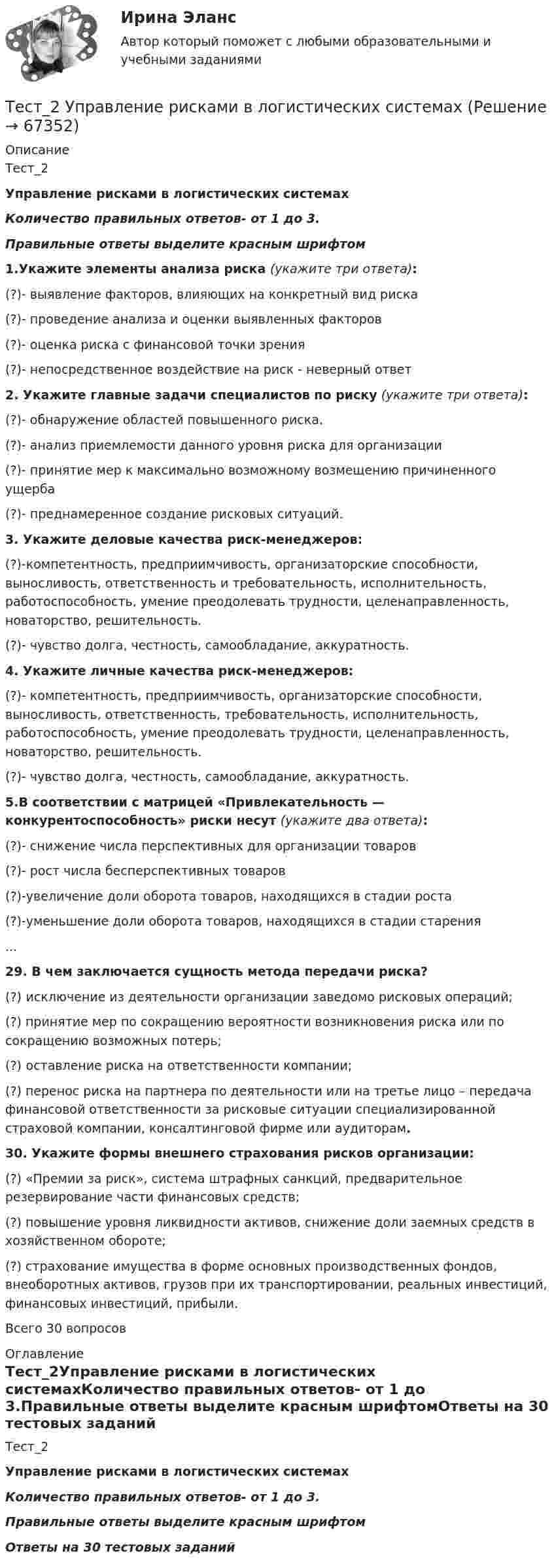      
            Описание
            Тест_2Управление рисками в логистических системахКоличество правильных ответов- от 1 до 3.Правильные ответы выделите красным шрифтом1.Укажите элементы анализа риска (укажите три ответа):(?)- выявление факторов, влияющих на конкретный вид риска(?)- проведение анализа и оценки выявленных факторов(?)- оценка риска с финансовой точки зрения(?)- непосредственное воздействие на риск - неверный ответ 2. Укажите главные задачи специалистов по риску (укажите три ответа):(?)- обнаружение областей повышенного риска.(?)-  анализ приемлемости данного уровня риска для организации(?)- принятие мер к максимально возможному возмещению причиненного ущерба(?)- преднамеренное создание рисковых ситуаций. 3. Укажите деловые качества риск-менеджеров:(?)-компетентность, предприимчивость, организаторские способности, выносливость, ответственность и требовательность, исполнительность, работоспособность, умение преодолевать трудности, целенаправленность, новаторство, решительность.(?)- чувство долга, честность, самообладание, аккуратность. 4. Укажите личные качества риск-менеджеров:(?)- компетентность, предприимчивость, организаторские способности, выносливость, ответственность, требовательность, исполнительность, работоспособность, умение преодолевать трудности, целенаправленность, новаторство, решительность.(?)- чувство долга, честность, самообладание, аккуратность. 5.В соответствии с матрицей «Привлекательность — конкурентоспособность» риски несут (укажите два ответа):(?)- снижение числа перспективных для организации товаров(?)-  рост числа бесперспективных товаров(?)-увеличение доли оборота товаров, находящихся в стадии роста(?)-уменьшение доли оборота товаров, находящихся в стадии старения...29. В чем заключается сущность метода передачи риска?(?) исключение из деятельности организации заведомо рисковых операций;(?) принятие мер по сокращению вероятности возникновения риска или по сокращению возможных потерь;(?) оставление риска на ответственности компании;(?) перенос риска на партнера по деятельности или на третье лицо – передача финансовой ответственности за рисковые ситуации специализированной страховой компании, консалтинговой фирме или аудиторам. 30. Укажите формы внешнего страхования рисков организации:(?) «Премии за риск», система штрафных санкций, предварительное резервирование части финансовых средств;(?) повышение уровня ликвидности активов, снижение доли заемных средств в хозяйственном обороте;(?) страхование имущества в форме основных производственных фондов, внеоборотных активов, грузов при их транспортировании, реальных инвестиций, финансовых инвестиций, прибыли. 	 Всего 30 вопросов 
            Оглавление
            Тест_2Управление рисками в логистических системахКоличество правильных ответов- от 1 до 3.Правильные ответы выделите красным шрифтомОтветы на 30 тестовых заданий  
            
            
            ТЕСТ 2. Технологии составления современных управленческих документов (ДОУА) НСПКТест_2 Управление рисками в логистических системахтест 2. ФОРМЫ И МЕТОДЫ ОРГАНИЗАЦИИ ВНЕУРОЧНОЙ ДЕЯТЕЛЬНОСТИ И ОБЩЕНИЯ МЛАДШИХ ШКОЛЬНИКОВТест 2 Цепи переменного тока УГНТУ СДОТест 2ЭКОНОМИКА ОБРАЗОВАТЕЛЬНОЙ ОРГАНИЗАЦИИ (ДО, ПНК, ПДО, 1 ЧАСТЬ)Тест 3-1:информационные технологииТест 3-2 информационные технологиитест 2. СОВРЕМЕННЫЕ ТЕХНОЛОГИИ ФОРМИРОВАНИЯ И РАЗВИТИЯ ДЕТСКОГО КОЛЛЕКТИВАтест2. Теоретические и методические основы взаимодействия учителя с родителямитест2. Теоретические и прикладные аспекты методической работы учителя начальных классовтест 2. ТЕОРЕТИЧЕСКИЕ ОСНОВЫ НАЧАЛЬНОГО КУРСА МАТЕМАТИКИ С МЕТОДИКОЙ ПРЕПОДАВАНИЯТест 2 Теоретические основы организации обучения в начальных классах (ПНК)тест2. ТЕОРИЯ И МЕТОДИКА ИНКЛЮЗИВНОГО ОБРАЗОВАНИЯтест2. ТЕОРИЯ И МЕТОДИКА МУЗЫКАЛЬНОГО ВОСПИТАНИЯ С ПРАКТИКУМОМ
