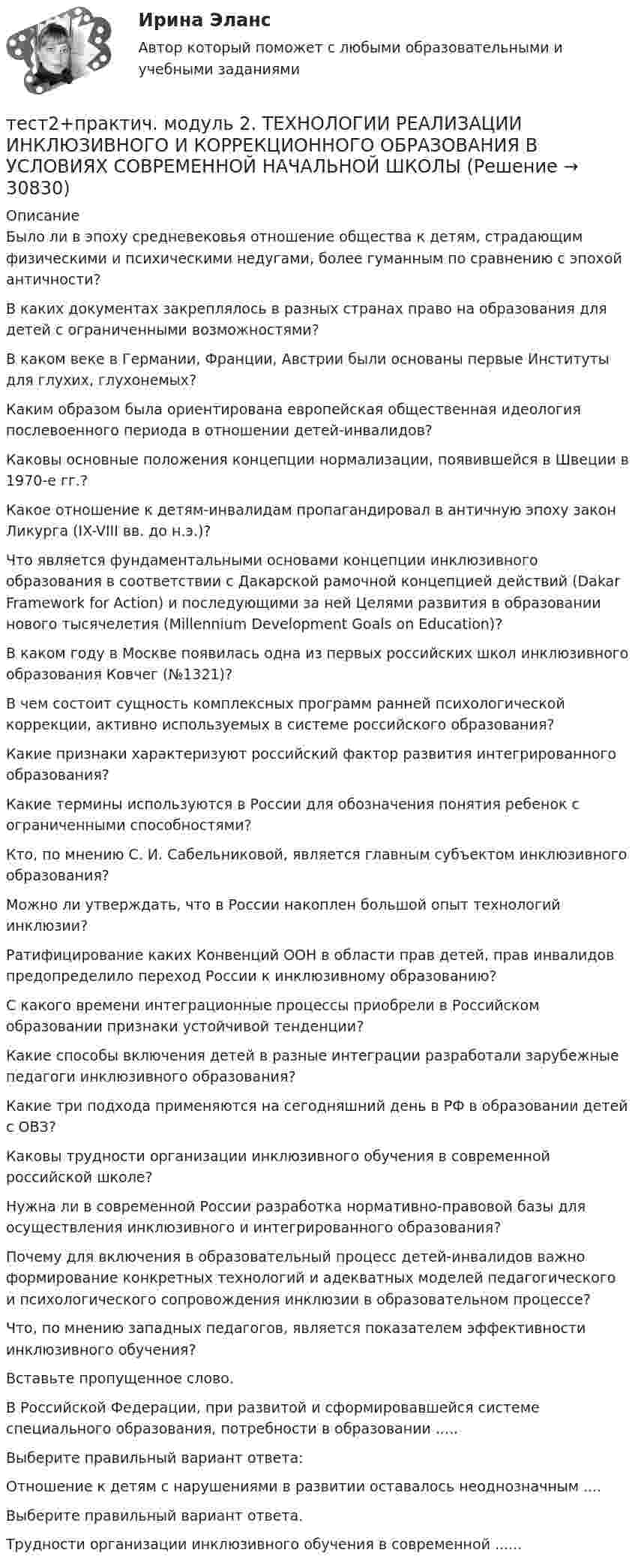      
          Описание
          Было ли в эпоху средневековья отношение общества к детям, страдающим физическими и психическими недугами, более гуманным по сравнению с эпохой античности?В каких документах закреплялось в разных странах право на образования для детей с ограниченными возможностями?В каком веке в Германии, Франции, Австрии были основаны первые Институты для глухих, глухонемых?Каким образом была ориентирована европейская общественная идеология послевоенного периода в отношении детей-инвалидов?Каковы основные положения концепции нормализации, появившейся в Швеции в 1970-е гг.?Какое отношение к детям-инвалидам пропагандировал в античную эпоху закон Ликурга (IX-VIII вв. до н.э.)?Что является фундаментальными основами концепции инклюзивного образования в соответствии с Дакарской рамочной концепцией действий (Dakar Framework for Action) и последующими за ней Целями развития в образовании нового тысячелетия (Millennium Development Goals on Education)?В каком году в Москве появилась одна из первых российских школ инклюзивного образования Ковчег (№1321)?В чем состоит сущность комплексных программ ранней психологической коррекции, активно используемых в системе российского образования?Какие признаки характеризуют российский фактор развития интегрированного образования?Какие термины используются в России для обозначения понятия ребенок с ограниченными способностями?Кто, по мнению С. И. Сабельниковой, является главным субъектом инклюзивного образования?Можно ли утверждать, что в России накоплен большой опыт технологий инклюзии?Ратифицирование каких Конвенций ООН в области прав детей, прав инвалидов предопределило переход России к инклюзивному образованию?С какого времени интеграционные процессы приобрели в Российском образовании признаки устойчивой тенденции?Какие способы включения детей в разные интеграции разработали зарубежные педагоги инклюзивного образования?Какие три подхода применяются на сегодняшний день в РФ в образовании детей с ОВЗ?Каковы трудности организации инклюзивного обучения в современной российской школе?Нужна ли в современной России разработка нормативно-правовой базы для осуществления инклюзивного и интегрированного образования?Почему для включения в образовательный процесс детей-инвалидов важно формирование конкретных технологий и адекватных моделей педагогического и психологического сопровождения инклюзии в образовательном процессе?Что, по мнению западных педагогов, является показателем эффективности инклюзивного обучения?Вставьте пропущенное слово.В Российской Федерации, при развитой и сформировавшейся системе специального образования, потребности в образовании .....Выберите правильный вариант ответа:Отношение к детям с нарушениями в развитии оставалось неоднозначным ....Выберите правильный вариант ответа.Трудности организации инклюзивного обучения в современной ......  
            
            
            тест2. ПРАВОВОЕ ОБЕСПЕЧЕНИЕ ПРОФЕССИОНАЛЬНОЙ ДЕЯТЕЛЬНОСТИтест2+практич. модуль 2. ТЕХНОЛОГИИ РЕАЛИЗАЦИИ ИНКЛЮЗИВНОГО И КОРРЕКЦИОННОГО ОБРАЗОВАНИЯ В УСЛОВИЯХ СОВРЕМЕННОЙ НАЧАЛЬНОЙ ШКОЛЫтест 2. ПСИХОЛОГИЯтест2. Психология общениятест 2. Разработка учебно-методического обеспечения учебного процесса учителем начальных классовТест2. РУССКИЙ ЯЗЫК С МЕТОДИКОЙ ПРЕПОДАВАНИЯтест 2. СОВРЕМЕННЫЕ ТЕХНОЛОГИИ ФОРМИРОВАНИЯ И РАЗВИТИЯ ДЕТСКОГО КОЛЛЕКТИВАТест 2:  информационные технологиитест 2 Кинематика ТПУТест 2. МЕТОДИКА ОБУЧЕНИЯ ПРОДУКТИВНЫМ ВИДАМ ДЕЯТЕЛЬНОСТИ С ПРАКТИКУМОМТест 2. Методика обучения продуктивным видам деятельности с практикумом (КП)Тест 2. ОСНОВЫ ОРГАНИЗАЦИИ ВНЕУРОЧНОЙ РАБОТЫ (ИЗОБРАЗИТЕЛЬНАЯ ДЕЯТЕЛЬНОСТЬ И ДЕКОРАТИВНО-ПРИКЛАДНОЕ ИСКУССТВО)тест 2. ОСНОВЫ ПЕДАГОГИЧЕСКОГО МАСТЕРСТВАтест 2. ПЕДАГОГИКА