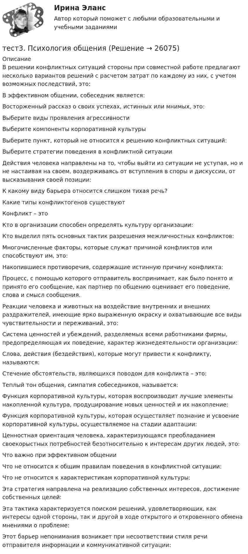      
          Описание
          В решении конфликтных ситуаций стороны при совместной работе предлагают несколько вариантов решений с расчетом затрат по каждому из них, с учетом возможных последствий, это:В эффективном общении, собеседник является:Восторженный рассказ о своих успехах, истинных или мнимых, это:Выберите виды проявления агрессивностиВыберите компоненты корпоративной культуры Выберите пункт, который не относится к решению конфликтных ситуаций:Выберите стратегии поведения в конфликтной ситуацииДействия человека направлены на то, чтобы выйти из ситуации не уступая, но и не настаивая на своем, воздерживаясь от вступления в споры и дискуссии, от высказывания своей позиции:К какому виду барьера относится слишком тихая речь?Какие типы конфликтогенов существуютКонфликт – этоКто в организации способен определять культуру организации:Кто выделил пять основных тактик разрешения межличностных конфликтов:Многочисленные факторы, которые служат причиной конфликтов или способствуют им, это:Накопившиеся противоречия, содержащие истинную причину конфликта:Процесс, с помощью которого отправитель воспринимает, как было понято и принято его сообщение, как партнер по общению оценивает его поведение, слова и смысл сообщения.Реакции человека и животных на воздействие внутренних и внешних раздражителей, имеющие ярко выраженную окраску и охватывающие все виды чувствительности и переживаний, это:Система ценностей и убеждений, разделяемых всеми работниками фирмы, предопределяющая их поведение, характер жизнедеятельности организации:Слова, действия (бездействия), которые могут привести к конфликту, называются:Стечение обстоятельств, являющихся поводом для конфликта – это:Теплый тон общения, симпатия собеседников, называется:Функция корпоративной культуры, которая воспроизводит лучшие элементы накопленной культура, продуцирование новых ценностей и их накопление:Функция корпоративной культуры, которая осуществляет познание и усвоение корпоративной культуры, осуществляемое на стадии адаптации:Ценностная ориентация человека, характеризующаяся преобладанием своекорыстных потребностей безотносительно к интересам других людей, это:Что важно при эффективном общенииЧто не относится к общим правилам поведения в конфликтной ситуации:Что не относится к характеристикам корпоративной культуры:Эта стратегия направлена на реализацию собственных интересов, достижение собственных целей:Эта тактика характеризуется поиском решений, удовлетворяющих, как интересы одной стороны, так и другой в ходе открытого и откровенного обмена мнениями о проблеме:Этот барьер непонимания возникает при несоответствии стиля речи отправителя информации и коммуникативной ситуации:  
            
            
            тест 3. ПСИХОЛОГИЯтест3. Психология общениятест 3. Разработка учебно-методического обеспечения учебного процесса учителем начальных классовТест3. РУССКИЙ ЯЗЫК С МЕТОДИКОЙ ПРЕПОДАВАНИЯтест3. Современные технологии формирования и развития детского коллективатест 3. СОВРЕМЕННЫЕ ТЕХНОЛОГИИ ФОРМИРОВАНИЯ И РАЗВИТИЯ ДЕТСКОГО КОЛЛЕКТИВАтест3. Теоретические и прикладные аспекты методической работы учителя начальных классовТест 3. Информатика и информационно-коммуникационные технологии в профессиональной деятельности (ДО, СпДО, ПНК, КП, ПДО, 1 часть)Тест 3. МЕТОДИКА ОБУЧЕНИЯ ПРОДУКТИВНЫМ ВИДАМ ДЕЯТЕЛЬНОСТИ С ПРАКТИКУМОМТест 3. Методика обучения продуктивным видам деятельности с практикумом (КП)тест 3. ОСНОВЫ ПЕДАГОГИЧЕСКОГО МАСТЕРСТВАтест 3. ПЕДАГОГИКАтест 3 по английскому языку на 100 баллов 2семестрТест 3 по начертательной геометрии и инженерной графике 1.2 (ТПУ)