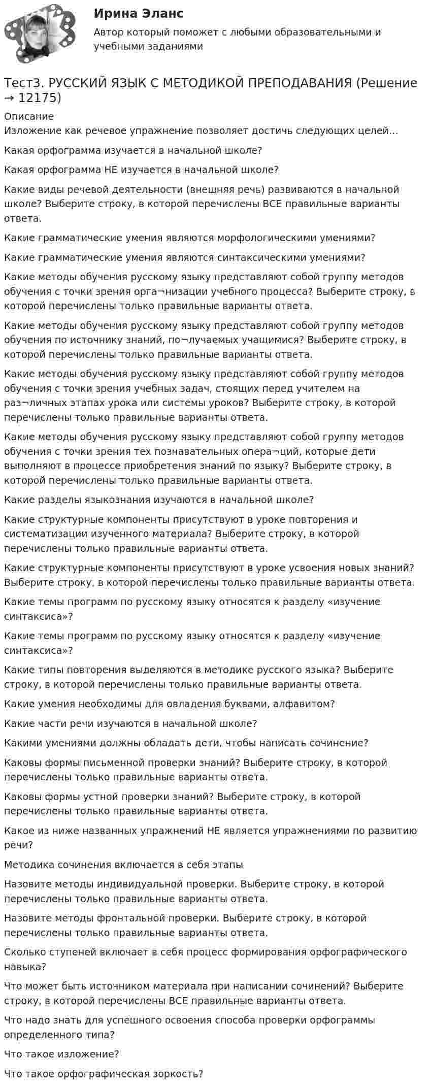      
          Описание
          Изложение как речевое упражнение позволяет достичь следующих целей… Какая орфограмма изучается в начальной школе?Какая орфограмма НЕ изучается в начальной школе?Какие виды речевой деятельности (внешняя речь) развиваются в начальной школе? Выберите строку, в которой перечислены ВСЕ правильные варианты ответа.Какие грамматические умения являются морфологическими умениями?Какие грамматические умения являются синтаксическими умениями?Какие методы обучения русскому языку представляют собой группу методов обучения с точки зрения орга¬низации учебного процесса? Выберите строку, в которой перечислены только правильные варианты ответа.Какие методы обучения русскому языку представляют собой группу методов обучения по источнику знаний, по¬лучаемых учащимися? Выберите строку, в которой перечислены только правильные варианты ответа.Какие методы обучения русскому языку представляют собой группу методов обучения с точки зрения учебных задач, стоящих перед учителем на раз¬личных этапах урока или системы уроков? Выберите строку, в которой перечислены только правильные варианты ответа.Какие методы обучения русскому языку представляют собой группу методов обучения с точки зрения тех познавательных опера¬ций, которые дети выполняют в процессе приобретения знаний по языку? Выберите строку, в которой перечислены только правильные варианты ответа.Какие разделы языкознания изучаются в начальной школе? Какие структурные компоненты присутствуют в уроке повторения и систематизации изученного материала? Выберите строку, в которой перечислены только правильные варианты ответа.Какие структурные компоненты присутствуют в уроке усвоения новых знаний? Выберите строку, в которой перечислены только правильные варианты ответа.Какие темы программ по русскому языку относятся к разделу «изучение синтаксиса»? Какие темы программ по русскому языку относятся к разделу «изучение синтаксиса»?Какие типы повторения выделяются в методике русского языка? Выберите строку, в которой перечислены только правильные варианты ответа.Какие умения необходимы для овладения буквами, алфавитом? Какие части речи изучаются в начальной школе? Какими умениями должны обладать дети, чтобы написать сочинение? Каковы формы письменной проверки знаний? Выберите строку, в которой перечислены только правильные варианты ответа.Каковы формы устной проверки знаний? Выберите строку, в которой перечислены только правильные варианты ответа.Какое из ниже названных упражнений НЕ является упражнениями по развитию речи?Методика сочинения включается в себя этапы Назовите методы индивидуальной проверки. Выберите строку, в которой перечислены только правильные варианты ответа.Назовите методы фронтальной проверки. Выберите строку, в которой перечислены только правильные варианты ответа.Сколько ступеней включает в себя процесс формирования орфографического навыка?Что может быть источником материала при написании сочинений? Выберите строку, в которой перечислены ВСЕ правильные варианты ответа.Что надо знать для успешного освоения способа проверки орфограммы определенного типа? Что такое изложение?Что такое орфографическая зоркость?  
            
            
            тест 3. Разработка учебно-методического обеспечения учебного процесса учителем начальных классовТест3. РУССКИЙ ЯЗЫК С МЕТОДИКОЙ ПРЕПОДАВАНИЯтест3. Современные технологии формирования и развития детского коллективатест 3. СОВРЕМЕННЫЕ ТЕХНОЛОГИИ ФОРМИРОВАНИЯ И РАЗВИТИЯ ДЕТСКОГО КОЛЛЕКТИВАтест3. Теоретические и прикладные аспекты методической работы учителя начальных классовтест 3. ТЕОРЕТИЧЕСКИЕ ОСНОВЫ НАЧАЛЬНОГО КУРСА МАТЕМАТИКИ С МЕТОДИКОЙ ПРЕПОДАВАНИЯТест 3 Теоретические основы организации обучения в начальных классах (ПНК)Тест 3. Методика обучения продуктивным видам деятельности с практикумом (КП)тест 3. ОСНОВЫ ПЕДАГОГИЧЕСКОГО МАСТЕРСТВАтест 3. ПЕДАГОГИКАтест 3 по английскому языку на 100 баллов 2семестрТест 3 по начертательной геометрии и инженерной графике 1.2 (ТПУ)тест3. ПРАВОВОЕ ОБЕСПЕЧЕНИЕ ПРОФЕССИОНАЛЬНОЙ ДЕЯТЕЛЬНОСТИтест 3. ПСИХОЛОГИЯ
