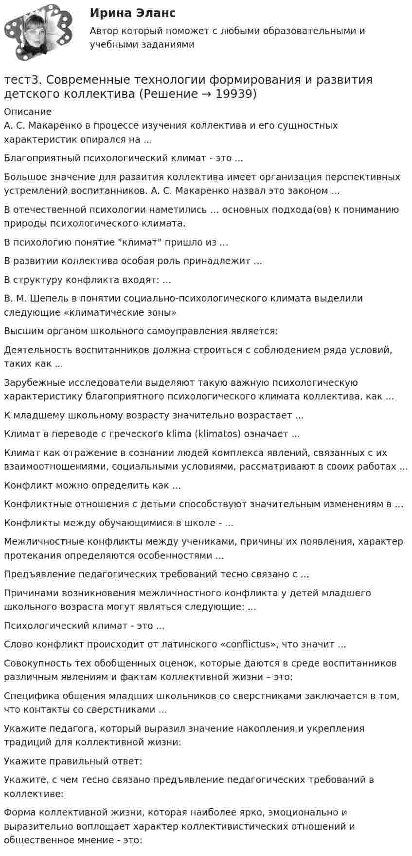      
          Описание
          А. С. Макаренко в процессе изучения коллектива и его сущностных характеристик опирался на ...Благоприятный психологический климат - это ...Большое значение для развития коллектива имеет организация перспективных устремлений воспитанников. А. С. Макаренко назвал это законом ...В отечественной психологии наметились … основных подхода(ов) к пониманию природы психологического климата.В психологию понятие климат пришло из ...В развитии коллектива особая роль принадлежит ...В структуру конфликта входят: ...В. М. Шепель в понятии социально-психологического климата выделили следующие «климатические зоны» Высшим органом школьного самоуправления является:Деятельность воспитанников должна строиться с соблюдением ряда условий, таких как ...Зарубежные исследователи выделяют такую важную психологическую характеристику благоприятного психологического климата коллектива, как ...К младшему школьному возрасту значительно возрастает ...Климат в переводе с греческого klima (klimatos) означает ...Климат как отражение в сознании людей комплекса явлений, связанных с их взаимоотношениями, социальными условиями, рассматривают в своих работах ...Конфликт можно определить как ...Конфликтные отношения с детьми способствуют значительным изменениям в ...Конфликты между обучающимися в школе - ...Межличностные конфликты между учениками, причины их появления, характер протекания определяются особенностями ...Предъявление педагогических требований тесно связано с ...Причинами возникновения межличностного конфликта у детей младшего школьного возраста могут являться следующие: ...Психологический климат - это ...Слово конфликт происходит от латинского «conflictus», что значит ...Совокупность тех обобщенных оценок, которые даются в среде воспитанников различным явлениям и фактам коллективной жизни – это:Специфика общения младших школьников со сверстниками заключается в том, что контакты со сверстниками ...Укажите педагога, который выразил значение накопления и укрепления традиций для коллективной жизни:Укажите правильный ответ:Укажите, с чем тесно связано предъявление педагогических требований в коллективе:Форма коллективной жизни, которая наиболее ярко, эмоционально и выразительно воплощает характер коллективистических отношений и общественное мнение - это:  
            
            
            Тест3. РУССКИЙ ЯЗЫК С МЕТОДИКОЙ ПРЕПОДАВАНИЯтест3. Современные технологии формирования и развития детского коллективатест 3. СОВРЕМЕННЫЕ ТЕХНОЛОГИИ ФОРМИРОВАНИЯ И РАЗВИТИЯ ДЕТСКОГО КОЛЛЕКТИВАтест3. Теоретические и прикладные аспекты методической работы учителя начальных классовтест 3. ТЕОРЕТИЧЕСКИЕ ОСНОВЫ НАЧАЛЬНОГО КУРСА МАТЕМАТИКИ С МЕТОДИКОЙ ПРЕПОДАВАНИЯТест 3 Теоретические основы организации обучения в начальных классах (ПНК)тест3. ТЕОРИЯ И МЕТОДИКА ИНКЛЮЗИВНОГО ОБРАЗОВАНИЯтест 3. ОСНОВЫ ПЕДАГОГИЧЕСКОГО МАСТЕРСТВАтест 3. ПЕДАГОГИКАтест 3 по английскому языку на 100 баллов 2семестрТест 3 по начертательной геометрии и инженерной графике 1.2 (ТПУ)тест3. ПРАВОВОЕ ОБЕСПЕЧЕНИЕ ПРОФЕССИОНАЛЬНОЙ ДЕЯТЕЛЬНОСТИтест 3. ПСИХОЛОГИЯтест3. Психология общения