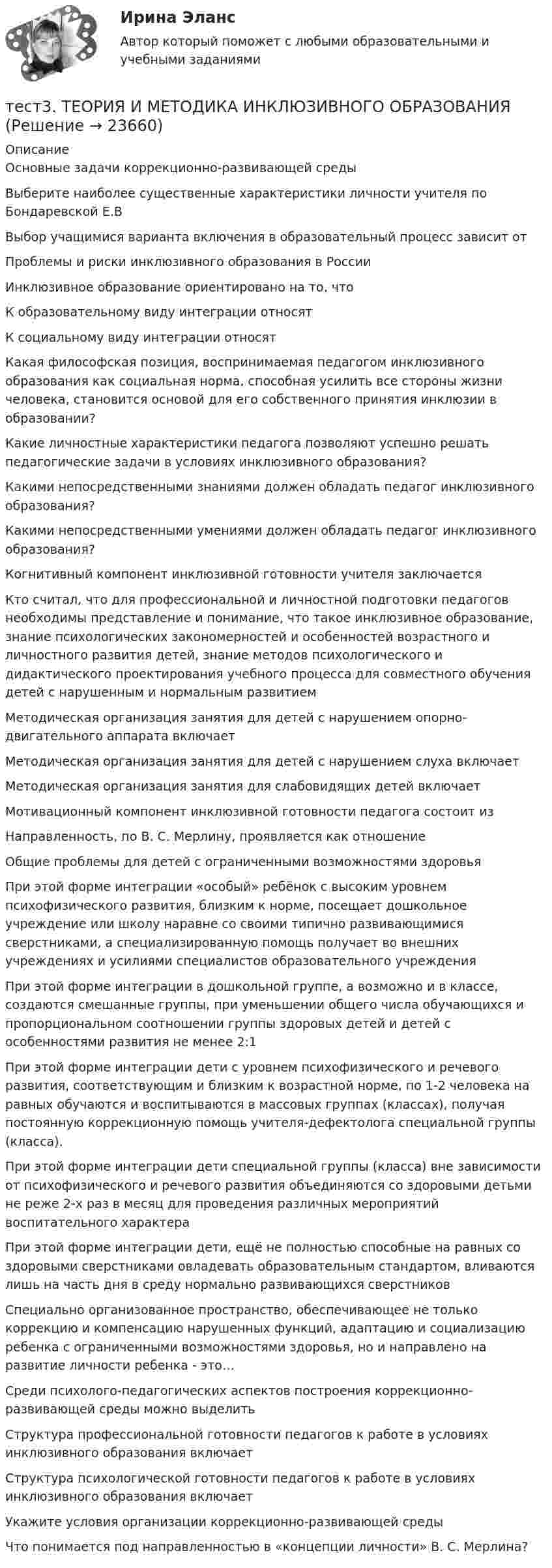      
          Описание
          Основные задачи коррекционно-развивающей среды Выберите наиболее существенные характеристики личности учителя по Бондаревской Е.ВВыбор учащимися варианта включения в образовательный процесс зависит отПроблемы и риски инклюзивного образования в России Инклюзивное образование ориентировано на то, чтоК образовательному виду интеграции относят К социальному виду интеграции относят Какая философская позиция, воспринимаемая педагогом инклюзивного образования как социальная норма, способная усилить все стороны жизни человека, становится основой для его собственного принятия инклюзии в образовании?Какие личностные характеристики педагога позволяют успешно решать педагогические задачи в условиях инклюзивного образования? Какими непосредственными знаниями должен обладать педагог инклюзивного образования? Какими непосредственными умениями должен обладать педагог инклюзивного образования? Когнитивный компонент инклюзивной готовности учителя заключаетсяКто считал, что для профессиональной и личностной подготовки педагогов необходимы представление и понимание, что такое инклюзивное образование, знание психологических закономерностей и особенностей возрастного и личностного развития детей, знание методов психологического и дидактического проектирования учебного процесса для совместного обучения детей с нарушенным и нормальным развитиемМетодическая организация занятия для детей с нарушением опорно-двигательного аппарата включает Методическая организация занятия для детей с нарушением слуха включает Методическая организация занятия для слабовидящих детей включает Мотивационный компонент инклюзивной готовности педагога состоит изНаправленность, по В. С. Мерлину, проявляется как отношение Общие проблемы для детей с ограниченными возможностями здоровьяПри этой форме интеграции «особый» ребёнок с высоким уровнем психофизического развития, близким к норме, посещает дошкольное учреждение или школу наравне со своими типично развивающимися сверстниками, а специализированную помощь получает во внешних учреждениях и усилиями специалистов образовательного учрежденияПри этой форме интеграции в дошкольной группе, а возможно и в классе, создаются смешанные группы, при уменьшении общего числа обучающихся и пропорциональном соотношении группы здоровых детей и детей с особенностями развития не менее 2:1При этой форме интеграции дети с уровнем психофизического и речевого развития, соответствующим и близким к возрастной норме, по 1-2 человека на равных обучаются и воспитываются в массовых группах (классах), получая постоянную коррекционную помощь учителя-дефектолога специальной группы (класса).При этой форме интеграции дети специальной группы (класса) вне зависимости от психофизического и речевого развития объединяются со здоровыми детьми не реже 2-х раз в месяц для проведения различных мероприятий воспитательного характераПри этой форме интеграции дети, ещё не полностью способные на равных со здоровыми сверстниками овладевать образовательным стандартом, вливаются лишь на часть дня в среду нормально развивающихся сверстниковСпециально организованное пространство, обеспечивающее не только коррекцию и компенсацию нарушенных функций, адаптацию и социализацию ребенка с ограниченными возможностями здоровья, но и направлено на развитие личности ребенка - это…Среди психолого-педагогических аспектов построения коррекционно-развивающей среды можно выделить Структура профессиональной готовности педагогов к работе в условиях инклюзивного образования включает Структура психологической готовности педагогов к работе в условиях инклюзивного образования включает Укажите условия организации коррекционно-развивающей среды Что понимается под направленностью в «концепции личности» В. С. Мерлина?  
            
            
            Тест 3 Теоретические основы организации обучения в начальных классах (ПНК)тест3. ТЕОРИЯ И МЕТОДИКА ИНКЛЮЗИВНОГО ОБРАЗОВАНИЯтест3. ТЕОРИЯ И МЕТОДИКА МУЗЫКАЛЬНОГО ВОСПИТАНИЯ С ПРАКТИКУМОМТест 3. ТЕОРИЯ И МЕТОДИКА ФИЗИЧЕСКОГО ВОСПИТАНИЯ С ПРАКТИКУМОМТЕСТ 3. Технологии составления современных управленческих документов (ДОУА) НСПКТест 3 Трехфазные цепи синусоидального тока УГНТУ СДОтест 3. ФОРМЫ И МЕТОДЫ ОРГАНИЗАЦИИ ВНЕУРОЧНОЙ ДЕЯТЕЛЬНОСТИ И ОБЩЕНИЯ МЛАДШИХ ШКОЛЬНИКОВтест 3. ПСИХОЛОГИЯтест3. Психология общениятест 3. Разработка учебно-методического обеспечения учебного процесса учителем начальных классовТест3. РУССКИЙ ЯЗЫК С МЕТОДИКОЙ ПРЕПОДАВАНИЯтест3. Современные технологии формирования и развития детского коллективатест 3. СОВРЕМЕННЫЕ ТЕХНОЛОГИИ ФОРМИРОВАНИЯ И РАЗВИТИЯ ДЕТСКОГО КОЛЛЕКТИВАтест3. Теоретические и прикладные аспекты методической работы учителя начальных классов