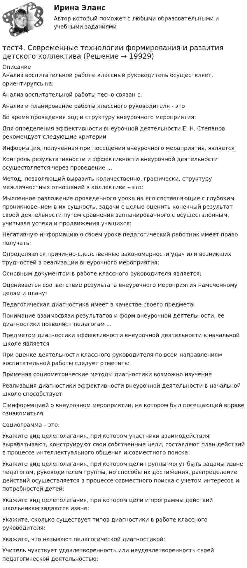      
          Описание
          Анализ воспитательной работы классный руководитель осуществляет, ориентируясь на:Анализ воспитательной работы тесно связан с:Анализ и планирование работы классного руководителя - этоВо время проведения ход и структуру внеурочного мероприятия:Для определения эффективности внеурочной деятельности Е. Н. Степанов рекомендует следующие критерии Информация, полученная при посещении внеурочного мероприятия, являетсяКонтроль результативности и эффективности внеурочной деятельности осуществляется через проведение ...Метод, позволяющий выразить количественно, графически, структуру межличностных отношений в коллективе – это:Мысленное разложение проведенного урока на его составляющие с глубоким проникновением в их сущность, задачи с целью оценить конечный результат своей деятельности путем сравнения запланированного с осуществленным, учитывая успехи и продвижения учащихся:Негативную информацию о своем уроке педагогический работник имеет право получать:Определяются причинно-следственные закономерности удач или возникших трудностей в реализации внеурочного мероприятия:Основным документом в работе классного руководителя является:Оценивается соответствие результата внеурочного мероприятия намеченному целям и плану:Педагогическая диагностика имеет в качестве своего предмета:Понимание взаимосвязи результатов и форм внеурочной деятельности, ее диагностики позволяет педагогам ...Предметом диагностики эффективности внеурочной деятельности в начальной школе являетсяПри оценке деятельности классного руководителя по всем направлениям воспитательной работы следует отметить:Применяя социометрические методы диагностики возможно изучение Реализация диагностики эффективности внеурочной деятельности в начальной школе способствует С информацией о внеурочном мероприятии, на котором был посещающий вправе ознакомиться Социограмма – это:Укажите вид целеполагания, при котором участники взаимодействия вырабатывают, конструируют свои собственные цели, составляют план действий в процессе интеллектуального общения и совместного поиска:Укажите вид целеполагания, при котором цели группы могут быть заданы извне педагогом, руководителем группы, но способы их достижения, распределение действий осуществляется в процессе совместного поиска с учетом интересов и потребностей детей:Укажите вид целеполагания, при котором цели и программы действий школьникам задаются извне:Укажите, сколько существует типов диагностики в работе классного руководителя:Укажите, что называют педагогической диагностикой:Учитель чувствует удовлетворенность или неудовлетворенность своей педагогической деятельностью:  
            
            
            Тест. 4 семестр. Английский [ОСЭК]тест4. Современные технологии формирования и развития детского коллективатест4. Теоретические и методические основы деятельности классного руководителятест4. Теоретические и прикладные аспекты методической работы учителя начальных классовтест 4. ТЕОРЕТИЧЕСКИЕ ОСНОВЫ НАЧАЛЬНОГО КУРСА МАТЕМАТИКИ С МЕТОДИКОЙ ПРЕПОДАВАНИЯтест4. ТЕОРИЯ И МЕТОДИКА ИНКЛЮЗИВНОГО ОБРАЗОВАНИЯТест 4. ТЕОРИЯ И МЕТОДИКА ФИЗИЧЕСКОГО ВОСПИТАНИЯ С ПРАКТИКУМОМТест 4. МЕТОДИКА ОБУЧЕНИЯ ПРОДУКТИВНЫМ ВИДАМ ДЕЯТЕЛЬНОСТИ С ПРАКТИКУМОМТест 4. Методика обучения продуктивным видам деятельности с практикумом (КП)тест 4. ОСНОВЫ ПЕДАГОГИЧЕСКОГО МАСТЕРСТВАтест 4. ПЕДАГОГИКАтест4. ПРАВОВОЕ ОБЕСПЕЧЕНИЕ ПРОФЕССИОНАЛЬНОЙ ДЕЯТЕЛЬНОСТИтест 4. ПСИХОЛОГИЯтест4. Психология общения