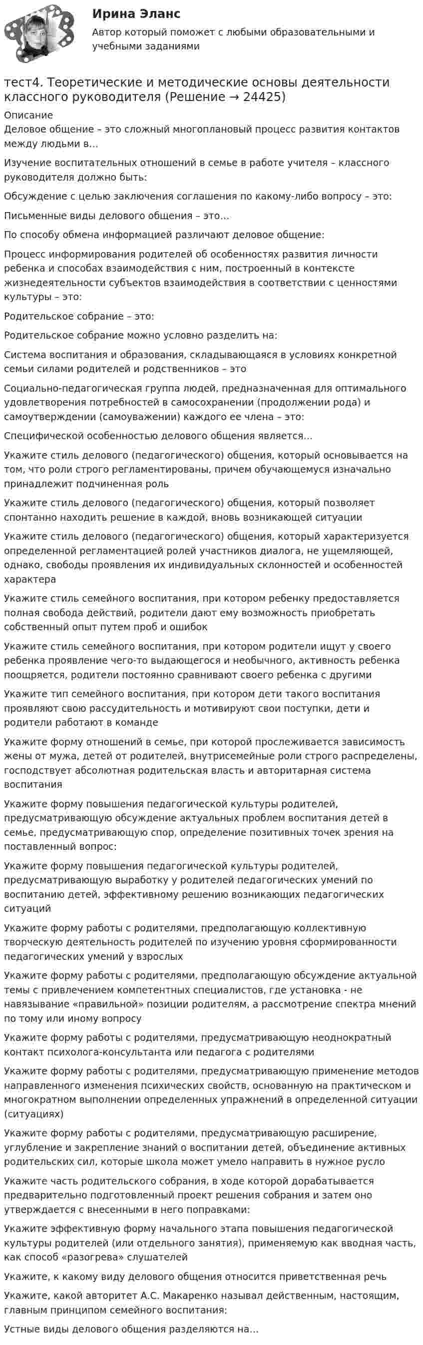      
          Описание
          Деловое общение – это сложный многоплановый процесс развития контактов между людьми в…Изучение воспитательных отношений в семье в работе учителя – классного руководителя должно быть:Обсуждение с целью заключения соглашения по какому-либо вопросу – это:Письменные виды делового общения – это…По способу обмена информацией различают деловое общение:Процесс информирования родителей об особенностях развития личности ребенка и способах взаимодействия с ним, построенный в контексте жизнедеятельности субъектов взаимодействия в соответствии с ценностями культуры – это:Родительское собрание – это:Родительское собрание можно условно разделить на:Система воспитания и образования, складывающаяся в условиях конкретной семьи силами родителей и родственников – этоСоциально-педагогическая группа людей, предназначенная для оптимального удовлетворения потребностей в самосохранении (продолжении рода) и самоутверждении (самоуважении) каждого ее члена – это:Специфической особенностью делового общения является…Укажите стиль делового (педагогического) общения, который основывается на том, что роли строго регламентированы, причем обучающемуся изначально принадлежит подчиненная рольУкажите стиль делового (педагогического) общения, который позволяет спонтанно находить решение в каждой, вновь возникающей ситуацииУкажите стиль делового (педагогического) общения, который характеризуется определенной регламентацией ролей участников диалога, не ущемляющей, однако, свободы проявления их индивидуальных склонностей и особенностей характераУкажите стиль семейного воспитания, при котором ребенку предоставляется полная свобода действий, родители дают ему возможность приобретать собственный опыт путем проб и ошибокУкажите стиль семейного воспитания, при котором родители ищут у своего ребенка проявление чего-то выдающегося и необычного, активность ребенка поощряется, родители постоянно сравнивают своего ребенка с другимиУкажите тип семейного воспитания, при котором дети такого воспитания проявляют свою рассудительность и мотивируют свои поступки, дети и родители работают в командеУкажите форму отношений в семье, при которой прослеживается зависимость жены от мужа, детей от родителей, внутрисемейные роли строго распределены, господствует абсолютная родительская власть и авторитарная система воспитанияУкажите форму повышения педагогической культуры родителей, предусматривающую обсуждение актуальных проблем воспитания детей в семье, предусматривающую спор, определение позитивных точек зрения на поставленный вопрос:Укажите форму повышения педагогической культуры родителей, предусматривающую выработку у родителей педагогических умений по воспитанию детей, эффективному решению возникающих педагогических ситуацийУкажите форму работы с родителями, предполагающую коллективную творческую деятельность родителей по изучению уровня сформированности педагогических умений у взрослыхУкажите форму работы с родителями, предполагающую обсуждение актуальной темы с привлечением компетентных специалистов, где установка - не навязывание «правильной» позиции родителям, а рассмотрение спектра мнений по тому или иному вопросуУкажите форму работы с родителями, предусматривающую неоднократный контакт психолога-консультанта или педагога с родителямиУкажите форму работы с родителями, предусматривающую применение методов направленного изменения психических свойств, основанную на практическом и многократном выполнении определенных упражнений в определенной ситуации (ситуациях)Укажите форму работы с родителями, предусматривающую расширение, углубление и закрепление знаний о воспитании детей, объединение активных родительских сил, которые школа может умело направить в нужное руслоУкажите часть родительского собрания, в ходе которой дорабатывается предварительно подготовленный проект решения собрания и затем оно утверждается с внесенными в него поправками:Укажите эффективную форму начального этапа повышения педагогической культуры родителей (или отдельного занятия), применяемую как вводная часть, как способ «разогрева» слушателейУкажите, к какому виду делового общения относится приветственная речьУкажите, какой авторитет А.С. Макаренко называл действенным, настоящим, главным принципом семейного воспитания:Устные виды делового общения разделяются на…  
            
            
            тест4. Современные технологии формирования и развития детского коллективатест4. Теоретические и методические основы деятельности классного руководителятест4. Теоретические и прикладные аспекты методической работы учителя начальных классовтест 4. ТЕОРЕТИЧЕСКИЕ ОСНОВЫ НАЧАЛЬНОГО КУРСА МАТЕМАТИКИ С МЕТОДИКОЙ ПРЕПОДАВАНИЯтест4. ТЕОРИЯ И МЕТОДИКА ИНКЛЮЗИВНОГО ОБРАЗОВАНИЯТест 4. ТЕОРИЯ И МЕТОДИКА ФИЗИЧЕСКОГО ВОСПИТАНИЯ С ПРАКТИКУМОМТест 4 ЭКОНОМИКА ОБРАЗОВАТЕЛЬНОЙ ОРГАНИЗАЦИИ (ДО, ПНК, ПДО, 1 ЧАСТЬ)Тест 4. Методика обучения продуктивным видам деятельности с практикумом (КП)тест 4. ОСНОВЫ ПЕДАГОГИЧЕСКОГО МАСТЕРСТВАтест 4. ПЕДАГОГИКАтест4. ПРАВОВОЕ ОБЕСПЕЧЕНИЕ ПРОФЕССИОНАЛЬНОЙ ДЕЯТЕЛЬНОСТИтест 4. ПСИХОЛОГИЯтест4. Психология общенияТест. 4 семестр. Английский [ОСЭК]