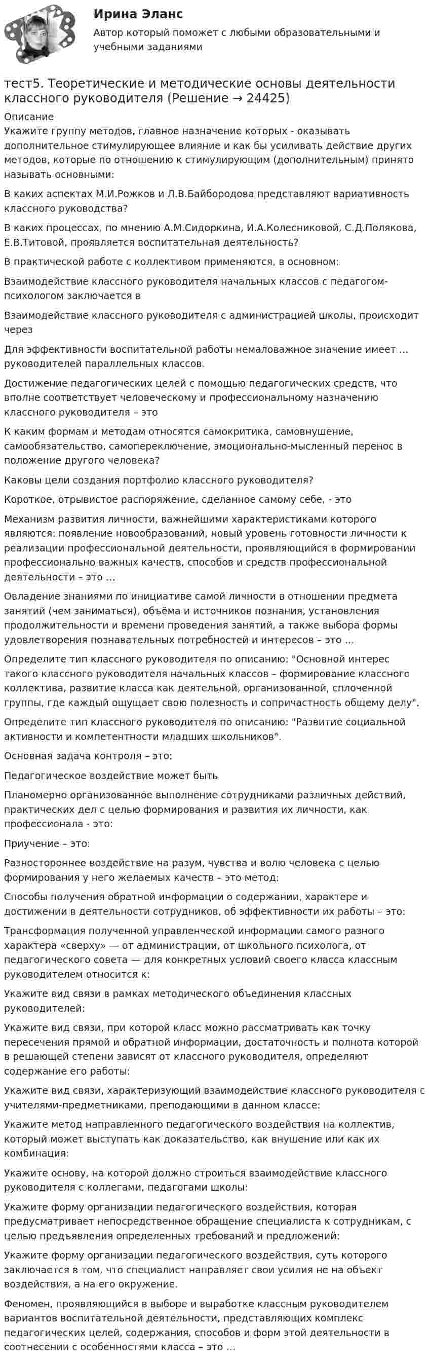      
          Описание
          Укажите группу методов, главное назначение которых - оказывать дополнительное стимулирующее влияние и как бы усиливать действие других методов, которые по отношению к стимулирующим (дополнительным) принято называть основными:В каких аспектах М.И.Рожков и Л.В.Байбородова представляют вариативность классного руководства? В каких процессах, по мнению А.М.Сидоркина, И.А.Колесниковой, С.Д.Полякова, Е.В.Титовой, проявляется воспитательная деятельность?В практической работе с коллективом применяются, в основном:Взаимодействие классного руководителя начальных классов с педагогом-психологом заключается в Взаимодействие классного руководителя с администрацией школы, происходит черезДля эффективности воспитательной работы немаловажное значение имеет … руководителей параллельных классов.Достижение педагогических целей с помощью педагогических средств, что вполне соответствует человеческому и профессиональному назначению классного руководителя – этоК каким формам и методам относятся самокритика, самовнушение, самообязательство, самопереключение, эмоционально-мысленный перенос в положение другого человека?Каковы цели создания портфолио классного руководителя?Короткое, отрывистое распоряжение, сделанное самому себе, - этоМеханизм развития личности, важнейшими характеристиками которого являются: появление новообразований, новый уровень готовности личности к реализации профессиональной деятельности, проявляющийся в формировании профессионально важных качеств, способов и средств профессиональной деятельности – это …Овладение знаниями по инициативе самой личности в отношении предмета занятий (чем заниматься), объёма и источников познания, установления продолжительности и времени проведения занятий, а также выбора формы удовлетворения познавательных потребностей и интересов – это …Определите тип классного руководителя по описанию: Основной интерес такого классного руководителя начальных классов – формирование классного коллектива, развитие класса как деятельной, организованной, сплоченной группы, где каждый ощущает свою полезность и сопричастность общему делу.Определите тип классного руководителя по описанию: Развитие социальной активности и компетентности младших школьников.Основная задача контроля – это:Педагогическое воздействие может бытьПланомерно организованное выполнение сотрудниками различных действий, практических дел с целью формирования и развития их личности, как профессионала - это:Приучение – это:Разностороннее воздействие на разум, чувства и волю человека с целью формирования у него желаемых качеств – это метод:Способы получения обратной информации о содержании, характере и достижении в деятельности сотрудников, об эффективности их работы – это:Трансформация полученной управленческой информации самого разного характера «сверху» — от администрации, от школьного психолога, от педагогического совета — для конкретных условий своего класса классным руководителем относится к:Укажите вид связи в рамках методического объединения классных руководителей:Укажите вид связи, при которой класс можно рассматривать как точку пересечения прямой и обратной информации, достаточность и полнота которой в решающей степени зависят от классного руководителя, определяют содержание его работы:Укажите вид связи, характеризующий взаимодействие классного руководителя с учителями-предметниками, преподающими в данном классе:Укажите метод направленного педагогического воздействия на коллектив, который может выступать как доказательство, как внушение или как их комбинация:Укажите основу, на которой должно строиться взаимодействие классного руководителя с коллегами, педагогами школы:Укажите форму организации педагогического воздействия, которая предусматривает непосредственное обращение специалиста к сотрудникам, с целью предъявления определенных требований и предложений:Укажите форму организации педагогического воздействия, суть которого заключается в том, что специалист направляет свои усилия не на объект воздействия, а на его окружение.Феномен, проявляющийся в выборе и выработке классным руководителем вариантов воспитательной деятельности, представляющих комплекс педагогических целей, содержания, способов и форм этой деятельности в соотнесении с особенностями класса – это …  
            
            
            тест 5. ПСИХОЛОГИЯтест5. Теоретические и методические основы деятельности классного руководителятест 5. ТЕОРЕТИЧЕСКИЕ ОСНОВЫ НАЧАЛЬНОГО КУРСА МАТЕМАТИКИ С МЕТОДИКОЙ ПРЕПОДАВАНИЯтест5. ТЕОРИЯ И МЕТОДИКА ИНКЛЮЗИВНОГО ОБРАЗОВАНИЯТест 5 ЭКОНОМИКА ОБРАЗОВАТЕЛЬНОЙ ОРГАНИЗАЦИИ (ДО, ПНК, ПДО, 1 ЧАСТЬ)Тест 5 Электрические машины УГНТУ СДОтест 6. ВОЗРАСТНАЯ АНАТОМИЯ, ФИЗИОЛОГИЯ И ГИГИЕНАТест 4 ЭКОНОМИКА ОБРАЗОВАТЕЛЬНОЙ ОРГАНИЗАЦИИ (ДО, ПНК, ПДО, 1 ЧАСТЬ)Тест 4 Электрические цепи с нелинейными элементами. Магнитные цепи УГНТУ СДОТест 5-1 информационные технологииТест 5-2 информационные технологииТест 5-9 Психология (ПНК, 2 часть)тест 5. ВОЗРАСТНАЯ АНАТОМИЯ, ФИЗИОЛОГИЯ И ГИГИЕНАТест 5 Информатика