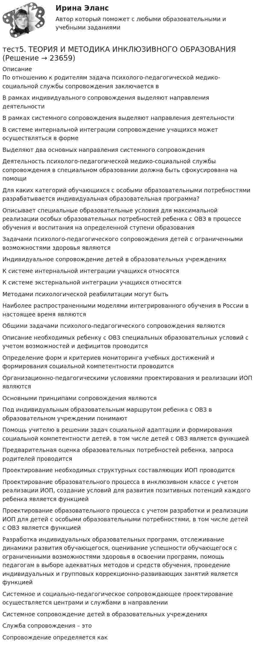      
          Описание
          По отношению к родителям задача психолого-педагогической медико-социальной службы сопровождения заключается вВ рамках индивидуального сопровождения выделяют направления деятельностиВ рамках системного сопровождения выделяют направления деятельности В системе интернальной интеграции сопровождение учащихся может осуществляться в форме Выделяют два основных направления системного сопровождения Деятельность психолого-педагогической медико-социальной службы сопровождения в специальном образовании должна быть сфокусирована на помощиДля каких категорий обучающихся с особыми образовательными потребностями разрабатывается индивидуальная образовательная программа?Описывает специальные образовательные условия для максимальной реализации особых образовательных потребностей ребенка с ОВЗ в процессе обучения и воспитания на определенной ступени образованияЗадачами психолого-педагогического сопровождения детей с ограниченными возможностями здоровья являются Индивидуальное сопровождение детей в образовательных учрежденияхК системе интернальной интеграции учащихся относятся К системе экстернальной интеграции учащихся относятся Методами психологической реабилитации могут бытьНаиболее распространенными моделями интегрированного обучения в России в настоящее время являютсяОбщими задачами психолого-педагогического сопровождения являются Описание необходимых ребенку с ОВЗ специальных образовательных условий с учетом возможностей и дефицитов проводитсяОпределение форм и критериев мониторинга учебных достижений и формирования социальной компетентности проводитсяОрганизационно-педагогическими условиями проектирования и реализации ИОП являютсяОсновными принципами сопровождения являются Под индивидуальным образовательным маршрутом ребенка с ОВЗ в образовательном учреждении понимаютПомощь учителю в решении задач социальной адаптации и формирования социальной компетентности детей, в том числе детей с ОВЗ является функциейПредварительная оценка образовательных потребностей ребенка, запроса родителей проводитсяПроектирование необходимых структурных составляющих ИОП проводитсяПроектирование образовательного процесса в инклюзивном классе с учетом реализации ИОП, создание условий для развития позитивных потенций каждого ребенка является функциейПроектирование образовательного процесса с учетом разработки и реализации ИОП для детей с особыми образовательными потребностями, в том числе детей с ОВЗ является функциейРазработка индивидуальных образовательных программ, отслеживание динамики развития обучающегося, оценивание успешности обучающегося с ограниченными возможностями здоровья в освоении программ, помощь педагогам в выборе адекватных методов и средств обучения, проведение индивидуальных и групповых коррекционно-развивающих занятий является функциейСистемное и социально-педагогическое сопровождающее проектирование осуществляется центрами и службами в направленииСистемное сопровождение детей в образовательных учрежденияхСлужба сопровождения – этоСопровождение определяется как  
            
            
            тест 5. ТЕОРЕТИЧЕСКИЕ ОСНОВЫ НАЧАЛЬНОГО КУРСА МАТЕМАТИКИ С МЕТОДИКОЙ ПРЕПОДАВАНИЯтест5. ТЕОРИЯ И МЕТОДИКА ИНКЛЮЗИВНОГО ОБРАЗОВАНИЯТест 5 ЭКОНОМИКА ОБРАЗОВАТЕЛЬНОЙ ОРГАНИЗАЦИИ (ДО, ПНК, ПДО, 1 ЧАСТЬ)Тест 5 Электрические машины УГНТУ СДОтест 6. ВОЗРАСТНАЯ АНАТОМИЯ, ФИЗИОЛОГИЯ И ГИГИЕНАТест 6 Информатикатест 6. ПЕДАГОГИКАТест 5-1 информационные технологииТест 5-2 информационные технологииТест 5-9 Психология (ПНК, 2 часть)тест 5. ВОЗРАСТНАЯ АНАТОМИЯ, ФИЗИОЛОГИЯ И ГИГИЕНАТест 5 Информатикатест 5. ПЕДАГОГИКАтест 5. ПСИХОЛОГИЯ