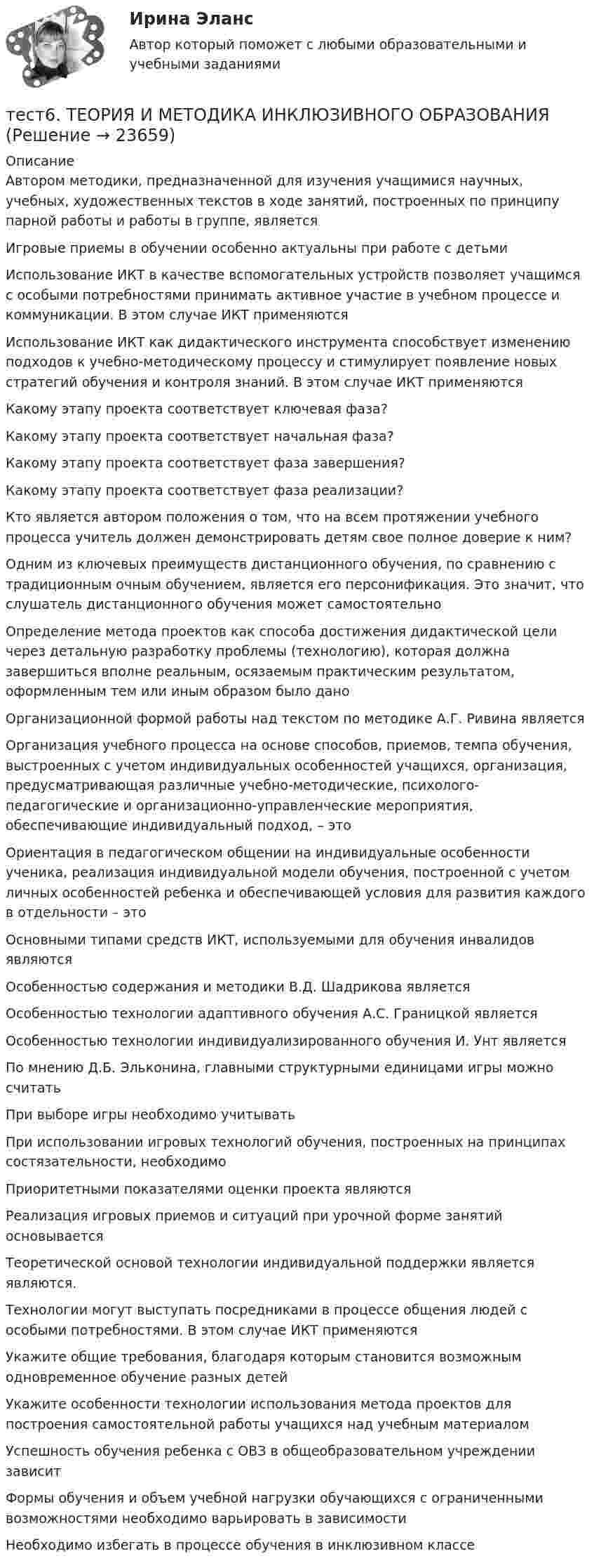      
          Описание
          Автором методики, предназначенной для изучения учащимися научных, учебных, художественных текстов в ходе занятий, построенных по принципу парной работы и работы в группе, являетсяИгровые приемы в обучении особенно актуальны при работе с детьмиИспользование ИКТ в качестве вспомогательных устройств позволяет учащимся с особыми потребностями принимать активное участие в учебном процессе и коммуникации. В этом случае ИКТ применяютсяИспользование ИКТ как дидактического инструмента способствует изменению подходов к учебно-методическому процессу и стимулирует появление новых стратегий обучения и контроля знаний. В этом случае ИКТ применяютсяКакому этапу проекта соответствует ключевая фаза?Какому этапу проекта соответствует начальная фаза?Какому этапу проекта соответствует фаза завершения?Какому этапу проекта соответствует фаза реализации?Кто является автором положения о том, что на всем протяжении учебного процесса учитель должен демонстрировать детям свое полное доверие к ним?Одним из ключевых преимуществ дистанционного обучения, по сравнению с традиционным очным обучением, является его персонификация. Это значит, что слушатель дистанционного обучения может самостоятельноОпределение метода проектов как способа достижения дидактической цели через детальную разработку проблемы (технологию), которая должна завершиться вполне реальным, осязаемым практическим результатом, оформленным тем или иным образом было даноОрганизационной формой работы над текстом по методике А.Г. Ривина являетсяОрганизация учебного процесса на основе способов, приемов, темпа обучения, выстроенных с учетом индивидуальных особенностей учащихся, организация, предусматривающая различные учебно-методические, психолого-педагогические и организационно-управленческие мероприятия, обеспечивающие индивидуальный подход, – этоОриентация в педагогическом общении на индивидуальные особенности ученика, реализация индивидуальной модели обучения, построенной с учетом личных особенностей ребенка и обеспечивающей условия для развития каждого в отдельности – этоОсновными типами средств ИКТ, используемыми для обучения инвалидов являютсяОсобенностью содержания и методики В.Д. Шадрикова являетсяОсобенностью технологии адаптивного обучения А.С. Границкой являетсяОсобенностью технологии индивидуализированного обучения И. Унт являетсяПо мнению Д.Б. Эльконина, главными структурными единицами игры можно считать При выборе игры необходимо учитывать При использовании игровых технологий обучения, построенных на принципах состязательности, необходимоПриоритетными показателями оценки проекта являются Реализация игровых приемов и ситуаций при урочной форме занятий основывается Теоретической основой технологии индивидуальной поддержки является являются.Технологии могут выступать посредниками в процессе общения людей с особыми потребностями. В этом случае ИКТ применяютсяУкажите общие требования, благодаря которым становится возможным одновременное обучение разных детей Укажите особенности технологии использования метода проектов для построения самостоятельной работы учащихся над учебным материалом Успешность обучения ребенка с ОВЗ в общеобразовательном учреждении зависитФормы обучения и объем учебной нагрузки обучающихся с ограниченными возможностями необходимо варьировать в зависимости Необходимо избегать в процессе обучения в инклюзивном классе   
            
            
            тест 6. ПСИХОЛОГИЯтест6. ТЕОРИЯ И МЕТОДИКА ИНКЛЮЗИВНОГО ОБРАЗОВАНИЯТест 6 ЭКОНОМИКА ОБРАЗОВАТЕЛЬНОЙ ОРГАНИЗАЦИИ (ДО, ПНК, ПДО, 1 ЧАСТЬ)Тест 7 Информатикатест 7. ПСИХОЛОГИЯТест 8 Информатикатест 8. ПСИХОЛОГИЯтест5. Теоретические и методические основы деятельности классного руководителятест 5. ТЕОРЕТИЧЕСКИЕ ОСНОВЫ НАЧАЛЬНОГО КУРСА МАТЕМАТИКИ С МЕТОДИКОЙ ПРЕПОДАВАНИЯтест5. ТЕОРИЯ И МЕТОДИКА ИНКЛЮЗИВНОГО ОБРАЗОВАНИЯТест 5 ЭКОНОМИКА ОБРАЗОВАТЕЛЬНОЙ ОРГАНИЗАЦИИ (ДО, ПНК, ПДО, 1 ЧАСТЬ)Тест 5 Электрические машины УГНТУ СДОтест 6. ВОЗРАСТНАЯ АНАТОМИЯ, ФИЗИОЛОГИЯ И ГИГИЕНАТест 6 Информатика