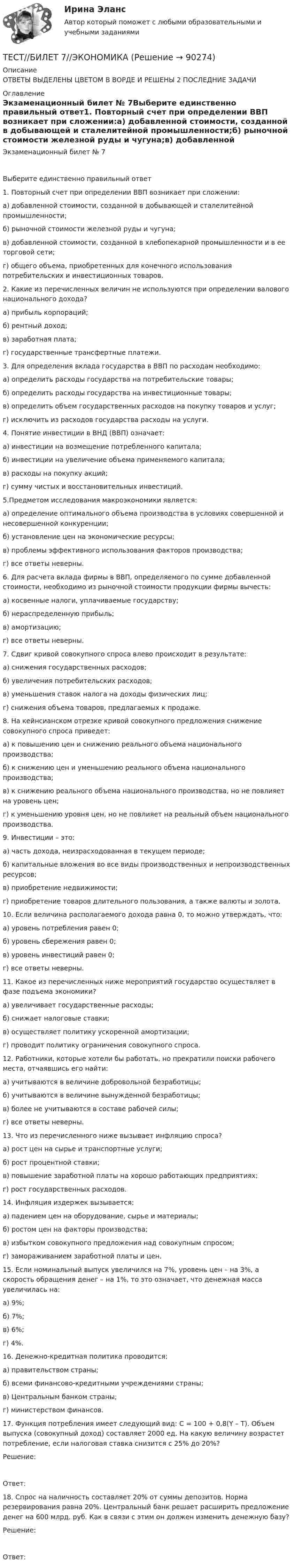      
            Описание
            ОТВЕТЫ ВЫДЕЛЕНЫ ЦВЕТОМ  В ВОРДЕ  И РЕШЕНЫ 2 ПОСЛЕДНИЕ ЗАДАЧИ 
            Оглавление
            Экзаменационный билет № 7Выберите единственно правильный ответ1. Повторный счет при определении ВВП возникает при сложении:а)    добавленной стоимости, созданной в добывающей и сталелитейной промышленности;б)    рыночной стоимости железной руды и чугуна;в)    добавленной стоимости, созданной в хлебопекарной промышленности и в ее торговой сети;г)    общего объема, приобретенных для конечного использования потребительских и инвестиционных товаров.2. Какие из перечисленных величин не используются при определении валового национального дохода?а)    прибыль корпораций;б)    рентный доход;в)    заработная плата;г)    государственные трансфертные платежи.3. Для определения вклада государства в ВВП по расходам необходимо:а)    определить расходы государства на потребительские товары;б)    определить расходы государства на инвестиционные товары;в)    определить объем государственных расходов на покупку товаров и услуг;г)    исключить из расходов государства расходы на услуги.4. Понятие инвестиции в ВНД (ВВП) означает:а)    инвестиции на возмещение потребленного капитала;б)    инвестиции на увеличение объема применяемого капитала;в)    расходы на покупку акций;г)    сумму чистых и восстановительных инвестиций.5.Предметом исследования макроэкономики является:а)    определение оптимального объема производства в условиях совершенной и несовершенной конкуренции;б)    установление цен на экономические ресурсы;в)    проблемы эффективного использования факторов производства; г)    все ответы неверны.6. Для расчета вклада фирмы в ВВП, определяемого по сумме добавленной стоимости, необходимо из рыночной стоимости продукции фирмы вычесть:а)    косвенные налоги, уплачиваемые государству;б)    нераспределенную прибыль;в)    амортизацию; г)    все ответы неверны.7. Сдвиг кривой совокупного спроса влево происходит в результате: а)    снижения государственных расходов;б)    увеличения потребительских расходов;в)    уменьшения ставок налога на доходы физических лиц;г)    снижения объема товаров, предлагаемых к продаже.8. На кейнсианском отрезке кривой совокупного предложения снижение совокупного спроса приведет:а)    к повышению цен и снижению реального объема национального производства;б)    к снижению цен и уменьшению реального объема национального производства;в)    к снижению реального объема национального производства, но не повлияет на уровень цен;г)    к уменьшению уровня цен, но не повлияет на реальный объем национального производства.9. Инвестиции – это:а)    часть дохода, неизрасходованная в текущем периоде;б)    капитальные вложения во все виды производственных и непроизводственных ресурсов;в)    приобретение недвижимости;г)    приобретение товаров длительного пользования, а также валюты и золота.10. Если величина располагаемого дохода равна 0, то можно утверждать, что:а)    уровень потребления равен 0;б)    уровень сбережения равен 0;в)    уровень инвестиций равен 0;г)    все ответы неверны.11. Какое из перечисленных ниже мероприятий государство осуществляет в фазе подъема экономики?а)    увеличивает государственные расходы;б)    снижает налоговые ставки;в)    осуществляет политику ускоренной амортизации;г)    проводит политику ограничения совокупного спроса.12. Работники, которые хотели бы работать, но прекратили поиски рабочего места, отчаявшись его найти:а)    учитываются в величине добровольной безработицы;б)    учитываются в величине вынужденной безработицы;в)    более не учитываются в составе рабочей силы;г)    все ответы неверны.13. Что из перечисленного ниже вызывает инфляцию спроса?а)    рост цен на сырье и транспортные услуги;б)    рост процентной ставки;в)    повышение заработной платы на хорошо работающих предприятиях;г)    рост государственных расходов.14. Инфляция издержек вызывается:а)    падением цен на оборудование, сырье и материалы;б)    ростом цен на факторы производства;в)    избытком совокупного предложения над совокупным спросом;г)    замораживанием заработной платы и цен.15. Если номинальный выпуск увеличился на 7%, уровень цен – на 3%, а скорость обращения денег – на 1%, то это означает, что денежная масса увеличилась на:а)    9%;б)    7%;в)    6%;г)    4%.16. Денежно-кредитная политика проводится:а)    правительством страны;б)    всеми финансово-кредитными учреждениями страны;в)    Центральным банком страны;г)    министерством финансов. 17. Функция потребления имеет следующий вид: C = 100 + 0,8(Y – Т). Объем выпуска (совокупный доход) составляет 2000 ед. На какую величину возрастет потребление, если налоговая ставка снизится с 25% до 20%?  Решение: Ответ:  18. Спрос на наличность составляет 20% от суммы депозитов. Норма резервирования равна 20%. Центральный банк решает расширить предложение денег на 600 млрд. руб. Как в связи с этим он должен изменить денежную базу?   Решение:Ответ:   
            
            
            Тест Бизнес и Политика 6 семестр МТИТЕСТ//БИЛЕТ 7//ЭКОНОМИКАТест биофизика с ответомТест ВекслераТест. Вопрос 1: Основу отношений по реализации прав, закрепленных ценной бумагой,  составляют отношения:  1 между эмитентом и инвестором  2 между эмитентом и профессиональным участником + 3между инвестором и профессиональным участником Тест  Выбор оптимальной варианта инвестированияТест Гражданское право (4 семестр)Тест №4 Задачи Коши 100%Тест SCIENCE, RESEARCH, CREATIVITY ИРИНИТУТест Административное право (3 семестр) Юриспруденция Тест «Актуальные проблемы региональной социальной политики»тест, англ яз. идиомыТест. Антикризисное управление персоналом (Синергия, мти, мосап)Тест Архитектура ЭВМ