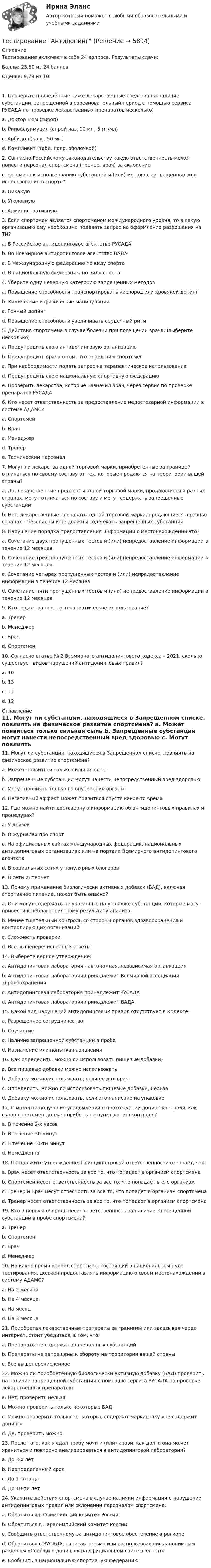      
          Описание
          Тестирование включает в себя 24 вопроса. Результаты сдачи:Баллы: 23,50 из 24 балловОценка: 9,79 из 101. Проверьте приведённые ниже лекарственные средства на наличие субстанции, запрещенной в соревновательный период с помощью сервиса РУСАДА по проверке лекарственных препаратов  несколько)a. Доктор Мом (сироп)b. Ринофлуимуцил (спрей наз. 10 мг+5 мг/мл)c. Арбидол (капс. 50 мг.)d. Компливит (табл. покр. оболочкой)2. Согласно Российскому законодательству какую ответственность может понести персонал спортсмена (тренер, врач) за склонениеспортсмена к использованию субстанций и (или) методов, запрещенных для использования в спорте?a. Никакуюb. Уголовнуюc. Административную3. Если спортсмен является спортсменом международного уровня, то в какую организацию ему необходимо подавать запрос на оформление разрешения на ТИ?a. В Российское антидопинговое агентство РУСАДАb. Во Всемирное антидопинговое агентство ВАДАc. В международную федерацию по виду спортаd. В национальную федерацию по виду спорта4. Уберите одну неверную категорию запрещенных методов:a. Повышение способности транспортировать кислород или кровяной допингb. Химические и физические манипуляцииc. Генный допингd. Повышение способности увеличивать сердечный ритм5. Действия спортсмена в случае болезни при посещении врача: (выберите несколько)a. Предупредить свою антидопинговую организациюb. Предупредить врача о том, что перед ним спортсменc. При необходимости подать запрос на терапевтическое использованиеd. Предупредить свою национальную спортивную федерациюe. Проверить лекарства, которые назначил врач, через сервис по проверке препаратов РУСАДА6. Кто несет ответственность за предоставление недостоверной информации в системе АДАМС?a. Спортсменb. Врачc. Менеджерd. Тренерe. Технический персонал7. Могут ли лекарства одной торговой марки, приобретенные за границей отличаться по своему составу от тех, которые продаются на территории вашей страны?a. Да, лекарственные препараты одной торговой марки, продающиеся в разных странах, могут отличаться по составу и могут содержать запрещенные субстанцииb. Нет, лекарственные препараты одной торговой марки, продающиеся в разных странах – безопасны и не должны содержать запрещенных субстанций8. Нарушение порядка предоставления информации о местонахождении это?a. Сочетание двух пропущенных тестов и (или) непредоставление информации в течение 12 месяцевb. Сочетание трех пропущенных тестов и (или) непредоставление информации в течение 12 месяцевc. Сочетание четырех пропущенных тестов и (или) непредоставление информации в течение 12 месяцевd. Сочетание пяти пропущенных тестов и (или) непредоставление информации в течение 12 месяцев9. Кто подает запрос на терапевтическое использование?a. Тренерb. Менеджерc. Врачd. Спортсмен10. Согласно статье № 2 Всемирного антидопингового кодекса – 2021, сколько существует видов нарушений антидопинговых правил?a. 10b. 13c. 11d. 12 
          Оглавление
          11. Могут ли субстанции, находящиеся в Запрещенном списке, повлиять на физическое развитие спортсмена?	a. Может появиться только сильная сыпь	b. Запрещенные субстанции могут нанести непосредственный вред здоровью	c. Могут повлиять только на внутренние органы	d. Негативный эффект может появиться спустя какое-то время	12. Где можно найти достоверную информацию об антидопинговых правилах и процедурах?	a. У друзей	b. В журналах про спорт	c. На официальных сайтах международных федераций, национальных антидопинговых организациях или на портале Всемирного антидопингового агентств	d. В социальных сетях у популярных блогеров	e. В сети интернет	13. Почему применение биологически активных добавок (БАД), включая спортивное питание, может быть опасно?	a. Они могут содержать не указанные на упаковке субстанции, которые могут привести к неблагоприятному результату анализа	b. Менее тщательный контроль со стороны органов здравоохранения и контролирующих организаций	c. Сложность проверки	d. Все вышеперечисленные ответы	14. Выберете верное утверждение:	a. Антидопинговая лаборатория - автономная, независимая организация	b. Антидопинговая лаборатория принадлежит Всемирной ассоциации здравоохранения	c. Антидопинговая лаборатория принадлежит РУСАДА	d. Антидопинговая лаборатория принадлежит ВАДА	15. Какой вид нарушений антидопинговых правил отсутствует в Кодексе?	a. Разрешенное сотрудничество	b. Соучастие	c. Наличие запрещенной субстанции в пробе	d. Назначение или попытка назначения	16. Как определить, можно ли использовать пищевые добавки?	a. Все пищевые добавки можно использовать	b. Добавку можно использовать, если ее дал врач	c. Определить, можно ли использовать пищевые добавки, нельзя	d. Добавку можно использовать, если это написано на упаковке	17. С момента получения уведомления о прохождении допинг-контроля, как скоро спортсмен должен прибыть на пункт допингконтроля?	a. В течение 2-х часов	b. В течение 30 минут	c. В течение 10-ти минут    d. Немедленно	18. Продолжите утверждение: Принцип строгой ответственности означает, что:	a. Врач несет ответственность за все то, что попадает в организм спортсмена	b. Спортсмен несет ответственность за все то, что попадает в его организм	c. Тренер и Врач несут отвесность за все то, что попадет в организм спортсмена	d. Тренер несет ответственность за все то, что попадает в организм спортсмена	19. Кто в первую очередь несет ответственность за наличие запрещенной субстанции в пробе спортсмена?	a. Тренер	b. Спортсмен	c. Врач	d. Менеджер	20. На какое время вперед спортсмен, состоящий в национальном пуле тестирования, должен предоставлять информацию о своем местонахождении в систему АДАМС?	a. На 2 месяца	b. На 4 месяца	c. На месяц	d. На 3 месяца	21. Приобретая лекарственные препараты за границей или заказывая через интернет, стоит убедиться, в том, что:	a. Препараты не содержат запрещенных субстанций	b. Препараты не запрещены к обороту на территории вашей страны	c. Все вышеперечисленное	22. Можно ли приобретённую биологически активную добавку (БАД) проверить на наличие запрещенной субстанции с помощью сервиса РУСАДА по проверке лекарственных препаратов?	a. Нет, проверить нельзя	b. Можно проверить только некоторые БАД	c. Можно проверить только те, которые содержат маркировку «не содержит допинг»	d. Да, проверить можно	 23. После того, как я сдал пробу мочи и (или) крови, как долго она может храниться и повторно анализироваться в антидопинговой лаборатории?	a. До 3-х лет	b. Неопределенный срок	c. До 1-го года	d. До 10-ти лет	 24. Укажите действия спортсмена в случае наличии информации о нарушении антидопинговых правил или склонении персоналом спортсмена:	a. Обратиться в Олимпийский комитет России	b. Обратиться в Паралимпийский комитет России	c. Сообщить ответственному за антидопинговое обеспечение в регионе	d. Обратиться в РУСАДА, написав письмо или воспользовавшись анонимным разделом «Сообщи о допинге» на официальном сайте агентства	e. Сообщить в национальную спортивную федерацию 
            
            
            ТЕСТ. Информационная логистикаТестирование АнтидопингТестирование информационных систем. Синергия. Ответы на ИТОГОВЫЙ ТЕСТ. На отлично!Тестирование информационных систем (Темы 1-3) тест с ответами Синергия/МОИ/ МТИ /МОСАП💯 Тестирование информационных систем.ти ЭБС (ответы на тест Синергия / МОИ / МТИ / МосАП, сентябрь 2023)Тестирование нового продукта проводится …тестирование подвижности суставовТест ИКТ - Цифровая экосистема ДПО ТЕСТ | Инженерные системы зданий и сооружений | Экзамен по дисциплине Инженерные системы зданий и сооружений | РЭУ имени Г.В. ПлехановаТест Инклюзивные технологии в социальной и профессиональной деятельности Синергия [все ответы⭐до 100 баллов] (Итоговый тест 3 семестр)ТЕСТ | Инклюзивные технологии в социальной и профессиональной деятельности | СИНЕРГИЯ | МОИ | МТИТест Инновационный менеджмент 2 вариантТест Иностранный язык в профессиональной деятельностиТест | Иностранный язык в профессиональной деятельности | СИНЕРГИЯ | МОИ | МТИ