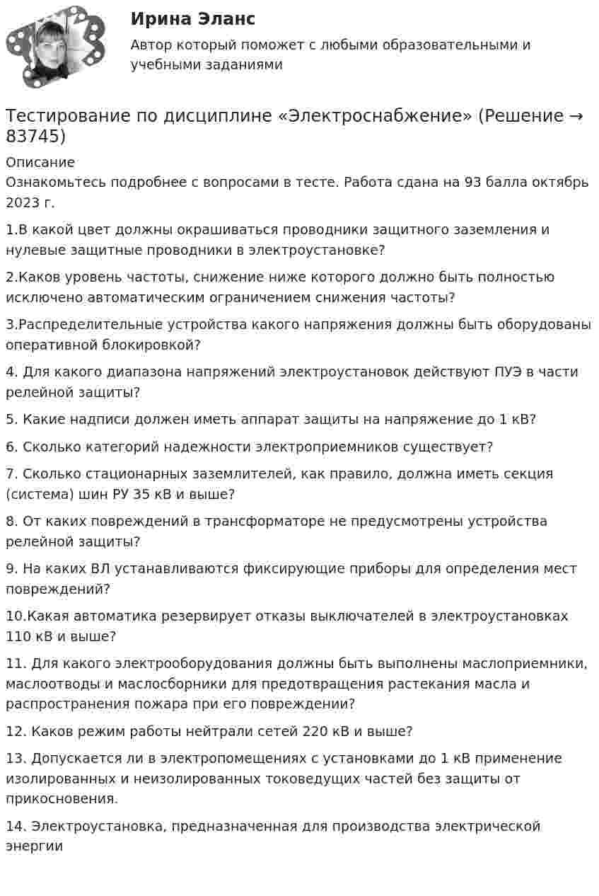     
            Описание
            Ознакомьтесь подробнее с вопросами в тесте. Работа сдана на 93 балла октябрь 2023 г.1.В какой цвет должны окрашиваться проводники защитного заземления и нулевые защитные проводники в электроустановке?2.Каков уровень частоты, снижение ниже которого должно быть полностью исключено автоматическим ограничением снижения частоты?3.Распределительные устройства какого напряжения должны быть оборудованы оперативной блокировкой?4. Для какого диапазона напряжений электроустановок действуют ПУЭ в части релейной защиты?5. Какие надписи должен иметь аппарат защиты на напряжение до 1 кВ?6. Сколько категорий надежности электроприемников существует?7. Сколько стационарных заземлителей, как правило, должна иметь секция (система) шин РУ 35 кВ и выше?8. От каких повреждений в трансформаторе не предусмотрены устройства релейной защиты?9. На каких ВЛ устанавливаются фиксирующие приборы для определения мест повреждений?10.Какая автоматика резервирует отказы выключателей в электроустановках 110 кВ и выше?11. Для какого электрооборудования должны быть выполнены маслоприемники, маслоотводы и маслосборники для предотвращения растекания масла и распространения пожара при его повреждении?12. Каков режим работы нейтрали сетей 220 кВ и выше?13. Допускается ли в электропомещениях с установками до 1 кВ применение изолированных и неизолированных токоведущих частей без защиты от прикосновения.14. Электроустановка, предназначенная для производства электрической энергии    
            
            
            тестирование подвижности суставовТестирование по дисциплине «Электроснабжение»Тестирование по курсу Современные технологии профилактики зависимого поведения среди подростков и молодежиТестирование по физической культуре и спорту (5 семестр)Тестирование программного обеспечения Тестирование С++ 1 семестр ответы на тест СинергияТестирование считается пройденным, если кандидат правильно ответил:...Тест | Иностранный язык в профессиональной деятельности | СИНЕРГИЯ | МОИ | МТИТЕСТ - ИНФОРМАЦИОННАЯ БЕЗОПАСНОСТЬ (Все 86 ответов в прикрепленном файле)ТЕСТ. Информационная логистикаТестирование АнтидопингТестирование информационных систем. Синергия. Ответы на ИТОГОВЫЙ ТЕСТ. На отлично!Тестирование информационных систем (Темы 1-3) тест с ответами Синергия/МОИ/ МТИ /МОСАП💯 Тестирование информационных систем.ти ЭБС (ответы на тест Синергия / МОИ / МТИ / МосАП, сентябрь 2023)