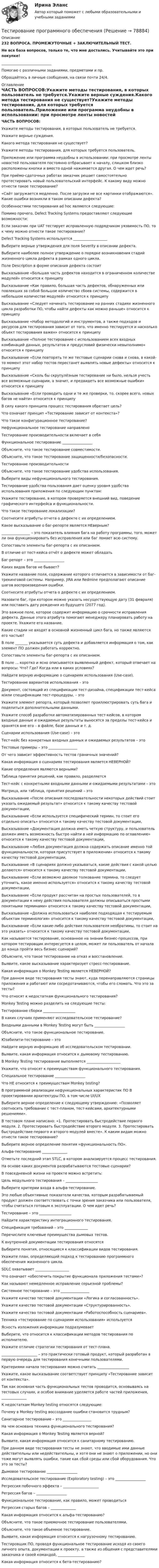     
            Описание
            232 ВОПРОСА. ПРОМЕЖУТОЧНЫЕ + ЗАКЛЮЧИТЕЛЬНЫЙ ТЕСТ.Не вся база вопросов, только те, что мне достались. Учитывайте это при покупке!____________________________Помогаю с различными заданиями, предметами и пр.Обращайтесь в личные сообщения, на связи почти 24/4. 
            Оглавление
            ЧАСТЬ ВОПРОСОВ:Укажите методы тестирования, в которых пользователь не требуется.Укажите верные суждения.Какого метода тестирования не существует?Укажите методы тестирования, для которых требуется пользователь.Приложение или программа неудобны в использовании: при просмотре ленты новостей пользователя постоянно отбрасывает к началу, слишком близко расположены кнопки и вместо одной нажимается другая. О чем идет речь?При приёмо-сдаточных работах заказчик решает самостоятельно протестировать новый пользовательский интерфейс. К какому виду можно отнести такое тестирование?«Сайт загружается медленно. После загрузки не все картинки отображаются». Какие ошибки возникли в таком описании дефекта?Особенностями тестирования ad hoc являются следующие:Помимо прочего, Defect Tracking Systems предоставляют следующие возможности:Если заказчик при UAT тестирует исправленную подрядчиком уязвимость ПО, то к чему можно отнести такое тестирование?Defect Tracking Systems используется ___________________Выберите верные утверждения для поля Severity в описании дефекта.Выберите наиболее полное утверждение о порядке возникновения стадий жизненного цикла дефекта в рамках одного цикла.Поле Description в форме описания дефекта состоит Высказывание «Большая часть дефектов находится в ограниченном количестве модулей» относится к принципуВысказывание «Как правило, большая часть дефектов, обнаруженных или повлекших за собой большое количество сбоев системы, содержится в небольшом количестве модулей» относится к принципуВысказывание «Следует начинать тестирование на ранних стадиях жизненного цикла разработки ПО, чтобы найти дефекты как можно раньше» относится к принципуВысказывание «Набор методологий и инструментов, а также подходов и ресурсов для тестирования зависит от того, что именно тестируется и насколько объект тестирования важен» относится к принципуВысказывание «Полное тестирование с использованием всех входных комбинаций данных, результатов и предусловий физически невыполнимо» относится к принципуВысказывание «Если повторять те же тестовые сценарии снова и снова, в какой-то момент этот набор тестов перестанет выявлять новые дефекты» относится к принципуВысказывание «Сколь бы скрупулёзным тестирование ни было, нельзя учесть все возможные сценарии, а значит, и предвидеть все возможные ошибки» относится к принципуВысказывание «Если проводить одни и те же проверки, то, скорее всего, новых багов не найти» относится к принципуВ силу какого принципа процесс тестирования обретает цель?Что означает принцип «Тестирование зависит от контекста»?Что такое конфигурационное тестирование?Нефункциональное тестирование направленоТестирование производительности включает в себяФункциональное тестирование _________________Объясните, что такое тестирование совместимости.Объясните, что такое тестирование защищенности/безопасности.Тестирование производительностиОбъясните, что такое тестирование удобства использования.Выберите виды нефункционального тестирования.Тестирование удобства пользования дает оценку уровня удобства использования приложения по следующим пунктам:Укажите тестирование, в котором проверяется внешний вид, поведение графического интерфейса и функциональности.Что такое тестирование локализации?Соотнесите атрибуты отчета о дефекте с их определением.Какое высказывание о баг-репорте является НЕверным?________________ – это показатель влияния бага на работу программы, того, может ли она функционировать без исправления или баг ломает всю систему.Сопоставьте элементы баг-репорта с их описанием.В отличие от тест-кейса отчёт о дефекте может обладатьБаг-репорт – это _________________Каких видов багов не бывает?Укажите название поля, содержание которого отличается в зависимости от баг-трекинговой системы. Например, JIRA или Redmine предполагают описание шагов воспроизведения ошибки.Соотнесите атрибуты отчета о дефекте с их определением.Назовите баг, при котором можно указать несуществующую дату (31 февраля) или поставить дату рождения из будущего (2077 год).Это важное поле, которое содержит информацию о срочности исправления дефекта. Данные этого атрибута помогают менеджеру планировать работу на проекте. Укажите его название.Какие стадии не входят в основной жизненный цикл бага, но также являются его частью?В поле _______ указывается суть дефекта и добавляется информация о том, как элемент ПО должен работать корректно.Сопоставьте элементы баг-репорта с их описанием.В поле ... коротко и ясно описывается выявленный дефект, который отвечает на вопросы: Что? Где? Когда или в каких условиях?Найдите верную информацию о сценариях использования (Use-case).Тестирование вариантов использования – этоДокумент, состоящий из спецификации тест-дизайна, спецификации тест-кейса и/или спецификации тест-процедуры, – это       Укажите элемент репорта, который позволяет проиллюстрировать суть бага и поделиться дополнительными данными.Укажите способ разработки автоматизированных тест-кейсов, в котором входные данные и ожидаемые результаты выносятся за пределы тест-кейса и хранятся вне его – в файле, базе данных и т. д.Сценарии использования (Use-case) – этоТест-кейс без конкретных входных данных и ожидаемых результатов – этоТестовые примеры – это ________________От чего зависит эффективность тестов граничных значений?Какая информация о сценариях тестирования является НЕВЕРНОЙ?Какие определения являются верными?Таблица принятия решений, как правило, разделяетсяТест-кейс с конкретными входными данными и ожидаемыми результатами – этоМатрица, или таблица, принятия решений – этоВысказывание «После описания последовательности некоторых действий стоит указать ожидаемый результат» относится к такому качеству тестовой документации,Высказывание «Если используется специфический термин, то стоит его отдельно описать» относится к такому качеству тестовой документации,Высказывание «Документация должна иметь четкую структуру, и пользователь должен иметь возможность быстро найти в ней информацию по оглавлению» относится к такому качеству тестовой документации,Высказывание «Любая документация должна содержать описание именно той функциональности, которая присутствует в приложении» относится к такому качеству тестовой документации,Высказывание «В сценариях должно указываться, какие действия с какой целью делаются» относится к такому качеству тестовой документации,Высказывание «Если возможно двоякое толкование термина, то следует уточнить, какое именно используется» относится к такому качеству тестовой документации,Высказывание «Если продукт рассчитан на простых пользователей, то в документации к нему действия пользователя должны описываться простыми понятными терминами» относится к такому качеству тестовой документации,Высказывание «Должна использоваться наиболее подходящая к тестируемым объектам терминология» относится к такому качеству тестовой документации,Высказывание «Если какие-либо действия пользователя необратимы, то стоит на это указать» относится к такому качеству тестовой документации,Как называется тестирование, основанное на знании бизнес-процессов, при котором тестировщик интересуется в целом, может ли пользователь от начала до конца пройти весь бизнес сценарий?Объясните, что такое тестирование на отказ и восстановление.Выявите, какое высказывание характеризует стресс-тестирование.Какая информация о Monkey Testing является НЕВЕРНОЙ?При данном виде тестирования тесты знают, куда перенаправляются страницы приложения и работают или сосредотачиваются, чтобы его сломать. Что это за тесты?Что относят к недостаткам функционального тестирования?Monkey Testing можно разделить на следующие тесты:Тестирование сборки __________________В каких случаях применяют исследовательское тестирование? Входными данными в Monkey Testing могут быть _________________Объясните, что такое функциональное тестирование.Юзабилити-тестирование – этоНайдите верную информацию об исследовательском тестировании.Выявите, какая информация относится к дымовому тестированию.В Monkey Testing тестирование выполняется ___________________Укажите, что относят к преимуществам функционального тестирования.Специальное тестирование _________________Что НЕ относится к преимуществам Monkey testing?В программной реализации нефункциональных характеристик ПО В проектировании архитектуры ПО, в том числе UI/UXВыберите верное определение к следующему утверждению: «Позволяет соотносить требование с тест-планом, тест-кейсами, архитектурными решениями».В тестовом плане написано: «1. Протестировать быстродействие первого модуля. 2. Протестировать быстродействие второго модуля. 3. Протестировать быстродействие первого и второго модулей вместе». К каким видам можно отнести такое тестирование?Выберите верное определение понятия «функциональность ПО».Альфа-тестирование ______________Отметьте последний этап STLC, в котором анализируется процесс тестирования.На основе каких документов разрабатываются тестовые сценарии?В повседневной жизни на проекте можно встретить:Цель модульного тестирования – __________________Выберите критерии входа в альфа-тестирование.Это любые объективные показатели качества, которым разрабатываемый продукт должен соответствовать с точки зрения заказчика или пользователя, чтобы считаться готовым к эксплуатации. О чем идет речь?Тестирование – это __________________Найдите характеристику интеграционного тестирования.Спецификация требований – это _____________Перечислите ключевые преимущества дымовых тестов.К внутренней документации тестирования относятсяВыберите понятия, относящиеся к классификации видов тестирования.Укажите план, определяющий подход к тестированию программного обеспечения жизненного цикла.SDLC охватывает ___________________Что означает «обеспечить покрытие функционала приложения тестами»?Как называют немедленное исправление серьезной проблемы?Системное тестирование – это ________________ Укажите качество тестовой документации «Логика и согласованность».Укажите качество тестовой документации «Структурированность».Укажите качество тестовой документации «Работоспособность сценариев».Техника «тестирование по сценариям использования» используетсяЯсность изложения информации подразумеваетВыберите, что относится к классификации методов тестирования по исполнителю.Укажите отличие стратегии тестирования от тест-плана.____________________ – это практически готовый продукт, который разработан в первую очередь для тестирования конечными пользователями.Критериями начала тестирования можно считать __________________Укажите, какое высказывание соответствует принципу «Тестирование зависит от контекста».Так как основная часть функциональных тестов проводится, основываясь на тестовых случаях, и особое внимание уделяется работе частей приложения, ______________К недостаткам Monkey testing относятся следующие:Почему в Monkey testing воссоздание ошибки становится трудным?Санитарное тестирование – это ________________На чем основана техника функционального тестирования?Какая информация о Monkey Testing является верной?Выявите, какая информация относится к санитарному тестированию.При данном виде тестирования тесты не знают, что вводимые ими данные действительны или недействительны, и хотя они не знают о приложении, но они тоже могут выявлять ошибки, такие как сбой среды или сбой оборудования. Что это за тесты?Дымовое тестирование _________________Исследовательское тестирование (Exploratory testing) – это _________________Регрессия побочного эффекта – ____________________Регрессия багов – _________________ Функциональное тестирование, как правило, может проводитьсяРегрессия старых багов – ______________Какая информация относится к альфа-тестированию?Объясните, что такое приемочное тестирование пользователями.Объясните, что такое объемное тестирование.Выявите, какая информация относится к нагрузочному тестированию.Тестировщик ПО, проводя функциональное тестирование исходя из своего личного опыта, документации к проекту, а также из общения с представителями заказчика и своей командой, _______________Какая информация относится к бета-тестированию?  
            
            
            Тестирование по физической культуре и спорту (5 семестр)Тестирование программного обеспечения Тестирование С++ 1 семестр ответы на тест СинергияТестирование считается пройденным, если кандидат правильно ответил:...Тестирование  электрические машиныТест История Синергия 93 баллаТест Кадровая стратегия современной организации (Синергия, Магистратура, Стратегический менеджмент, 4 семестр)Тестирование АнтидопингТестирование информационных систем. Синергия. Ответы на ИТОГОВЫЙ ТЕСТ. На отлично!Тестирование информационных систем (Темы 1-3) тест с ответами Синергия/МОИ/ МТИ /МОСАП💯 Тестирование информационных систем.ти ЭБС (ответы на тест Синергия / МОИ / МТИ / МосАП, сентябрь 2023)Тестирование нового продукта проводится …тестирование подвижности суставовТестирование по дисциплине «Электроснабжение»