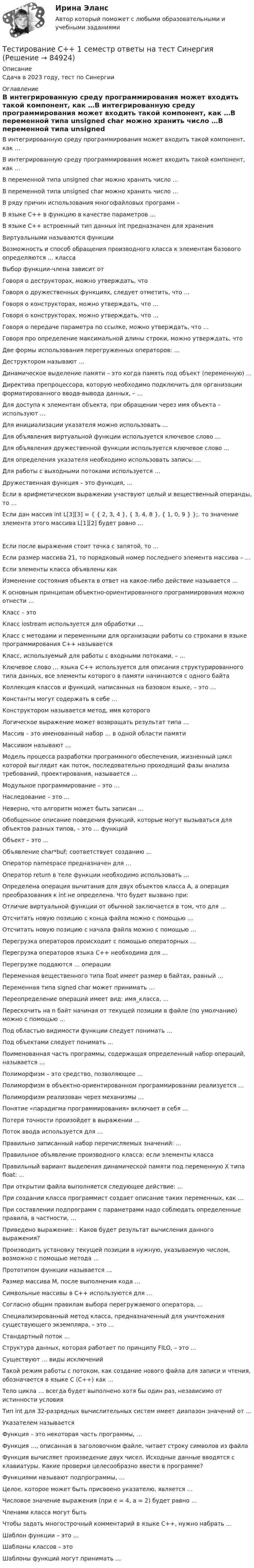     
            Описание
            Сдача в 2023 году, тест по Синергии 
            Оглавление
            В интегрированную среду программирования может входить такой компонент, как …В интегрированную среду программирования может входить такой компонент, как …В переменной типа unsigned char можно хранить число …В переменной типа unsigned char можно хранить число …В ряду причин использования многофайловых программ – В языке С++ в функцию в качестве параметров …В языке С++ встроенный тип данных int предназначен для хранения Виртуальными называются функции Возможность и способ обращения производного класса к элементам базового определяются … классаВыбор функции-члена зависит отГоворя о деструкторах, можно утверждать, что Говоря о дружественных функциях, следует отметить, что …Говоря о конструкторах, можно утверждать, что …Говоря о конструкторах, можно утверждать, что …Говоря о передаче параметра по ссылке, можно утверждать, что …Говоря про определение максимальной длины строки, можно утверждать, что Две формы использования перегруженных операторов: …Деструктором называют …Динамическое выделение памяти – это когда память под объект (переменную) …Директива препроцессора, которую необходимо подключить для организации форматированного ввода-вывода данных, – …Для доступа к элементам объекта, при обращении через имя объекта – используют …Для инициализации указателя можно использовать … Для объявления виртуальной функции используется ключевое слово …Для объявления дружественной функции используется ключевое слово … Для определения указателя необходимо использовать запись: …Для работы с выходными потоками используется …Дружественная функция – это функция, …Если в арифметическом выражении участвуют целый и вещественный операнды, то …Если дан массив int L[3][3] = { { 2, 3, 4 }, { 3, 4, 8 }, { 1, 0, 9 } };. то значение элемента этого массива L[1][2] будет равно … Если после выражения стоит точка с запятой, то …Если размер массива 21, то порядковый номер последнего элемента массива – …Если элементы класса объявлены как Изменение состояния объекта в ответ на какое-либо действие называется …К основным принципам объектно-ориентированного программирования можно отнести … Класс – это Класс iostream используется для обработки …Класс с методами и переменными для организации работы со строками в языке программирования C++ называется Класс, используемый для работы с входными потоками, – …Ключевое слово … языка С++ используется для описания структурированного типа данных, все элементы которого в памяти начинаются с одного байтаКоллекция классов и функций, написанных на базовом языке, – это … Константы могут содержать в себе …Конструктором называется метод, имя которого Логическое выражение может возвращать результат типа … Массив – это именованный набор … в одной области памятиМассивом называют …Модель процесса разработки программного обеспечения, жизненный цикл которой выглядит как поток, последовательно проходящий фазы анализа требований, проектирования, называется …Модульное программирование – это …Наследование – это …Неверно, что алгоритм может быть записан …Обобщенное описание поведения функций, которые могут вызываться для объектов разных типов, – это … функцийОбъект – это …Объявление char*buf; соответствует созданию …Оператор namespace предназначен для …Оператор return в теле функции необходимо использовать …Определена операция вычитания для двух объектов класса A, а операция преобразования к int не определена. Что будет вызвано при:Отличие виртуальной функции от обычной заключается в том, что для … Отсчитать новую позицию с конца файла можно с помощью … Отсчитать новую позицию с начала файла можно с помощью … Перегрузка операторов происходит с помощью операторных … Перегрузка операторов языка С++ необходима для …Перегрузке поддаются … операцииПеременная вещественного типа float имеет размер в байтах, равный …Переменная типа signed char может принимать … Переопределение операций имеет вид: имя_класса, …Перескочить на n байт начиная от текущей позиции в файле (по умолчанию) можно с помощью … Под областью видимости функции следует понимать … Под объектами следует понимать …Поименованная часть программы, содержащая определенный набор операций, называется …Полиморфизм – это средство, позволяющее …Полиморфизм в объектно-ориентированном программировании реализуется … Полиморфизм реализован через механизмы …Понятие «парадигма программирования» включает в себя … Потеря точности произойдет в выражении …Поток ввода используется для …Правильно записанный набор перечисляемых значений: …Правильное объявление производного класса: если элементы классаПравильный вариант выделения динамической памяти под переменную X типа float: … При открытии файла выполняется следующее действие: …При создании класса программист создает описание таких переменных, как … При составлении подпрограмм с параметрами надо соблюдать определенные правила, в частности, …Приведено выражение: : Каков будет результат вычисления данного выражения?Производить установку текущей позиции в нужную, указываемую числом, возможно с помощью метода …Прототипом функции называется …Размер массива M, после выполнения кода …Символьные массивы в С++ используются для …Согласно общим правилам выбора перегружаемого оператора, … Специализированный метод класса, предназначенный для уничтожения существующего экземпляра, – это …Стандартный поток …Структура данных, которая работает по принципу FILO, – это …Существуют … виды исключенийТакой режим работы с потоком, как создание нового файла для записи и чтения, обозначается в языке С (С++) как …Тело цикла … всегда будет выполнено хотя бы один раз, независимо от истинности условияТип int для 32-разрядных вычислительных систем имеет диапазон значений от …Указателем называется Функция – это некоторая часть программы, …Функция …, описанная в заголовочном файле, читает строку символов из файлаФункция вычисляет произведение двух чисел. Исходные данные вводятся с клавиатуры. Какие проверки целесообразно ввести в программе?Функциями называют подпрограммы, …Целое, которое может быть присвоено указателю, является …Числовое значение выражения (при e = 4, a = 2) будет равно … Членами класса могут быть Чтобы задать многострочный комментарий в языке С++, нужно набрать … Шаблон функции – это …Шаблоны классов – это Шаблоны функций могут принимать …  
            
            
            Тестирование программного обеспечения Тестирование С++ 1 семестр ответы на тест СинергияТестирование считается пройденным, если кандидат правильно ответил:...Тестирование  электрические машиныТест История Синергия 93 баллаТест Кадровая стратегия современной организации (Синергия, Магистратура, Стратегический менеджмент, 4 семестр)Тест. Качественные и количественные методы психологических и педагогических исследований. 100%Тестирование информационных систем. Синергия. Ответы на ИТОГОВЫЙ ТЕСТ. На отлично!Тестирование информационных систем (Темы 1-3) тест с ответами Синергия/МОИ/ МТИ /МОСАП💯 Тестирование информационных систем.ти ЭБС (ответы на тест Синергия / МОИ / МТИ / МосАП, сентябрь 2023)Тестирование нового продукта проводится …тестирование подвижности суставовТестирование по дисциплине «Электроснабжение»Тестирование по курсу Современные технологии профилактики зависимого поведения среди подростков и молодежи