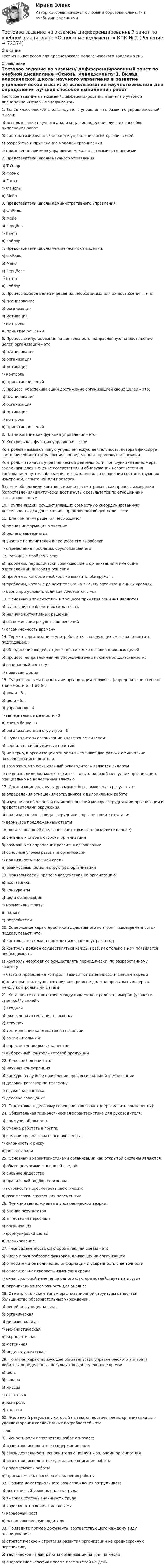     
            Описание
            Тест из 33 вопросов для Красноярского педагогического колледжа № 2  
            Оглавление
            	Тестовое задание на экзамен/ дифференцированный зачет по учебной дисциплине «Основы менеджмента»1. Вклад классической школы научного управления в развитие управленческой мысли: 	а) использование научного анализа для определения лучших способов выполнения работ	б) систематизированный подход к управлению всей организацией	в) разработка и применение моделей организации	г) применение приемов управления межличностными отношениями2. Представители школы научного управления:	а) Тэйлор	б) Фрэнк 	в) Гантт	г) Файоль	д) Мейо3. Представители школы административного управления:	а) Файоль	б) Мейо	в) Герцберг	г) Гантт	д) Тэйлор4. Представители школы человеческих отношений:	а) Файоль	б) Мейо	в) Герцберг	г) Гантт	д) Тэйлор5. Процесс выбора целей и решений, необходимых для их достижения – это:	а) планирование	б) организация	в) мотивация	г) контроль	д) принятие решений6. Процесс стимулирования на деятельность, направленную на достижение целей организации – это:	а) планирование	б) организация	в) мотивация	г) контроль	д) принятие решений7. Процесс, обеспечивающий достижение организацией своих целей – это:	а) планирование	б) организация	в) мотивация	г) контроль	д) принятие решений8. Планирование как функция управления - это:	9. Контроль как функция управления – это:	Контролем называют такую управленческую деятельность, которая фиксирует состояние объекта управления в определенные промежутки времени.	Контроль – это часть управленческой деятельности, т.е. функция менеджера, заключающаяся в оценке соответствия и обнаружении несоответствия требованиям путем наблюдения и заключения, на основании соответствующих измерений, испытаний или проверок.	В самом общем виде контроль можно рассматривать как процесс измерения (сопоставления) фактически достигнутых результатов по отношению к запланированным.10. Группа людей, осуществляющих совместную скоординированную деятельность для достижения определенной общей цели – это: 11. Для принятия решения необходимо:	а) полная информация о явлении               б) ряд его альтернатив               в) участие исполнителей в процессе его выработки               г) определение проблемы, обусловившей его 12. Рутинные проблемы это:             а) проблемы, периодически возникающие в организации и имеющие определенный алгоритм решения	б) проблемы, которые необходимо выявить, обнаружить	в) проблемы, которые решают только на высших организационных уровнях       г) верно при условии, если «а» сочетается с «в»13. Основными трудностями в процессе принятия решения являются:	а) выявление проблем и их скрытность	б) наличие интуитивных решений	в) отслеживание результатов решений	г) ограниченность времени14. Термин «организация» употребляется в следующих смыслах (отметить подходящее):	а) объединение людей, с целью достижения организационных целей	б) процесс, направленный на упорядочивание какой-либо деятельности;	в) социальный институт	г) правовая форма15. Существенными признаками организации являются (определите по степени значимости от 1 до 6):	а) люди - 5…	б) цели - 6….	в) управление- 4	г) материальные ценности - 2	д) счет в банке - 1	е) организационная структура - 316. Руководитель организации является ее лидером:	а) верно, это синонимичные понятия 	б) не верно, в организации эти роли выполняют два разных официально назначенных исполнителяв) возможно, что официальный руководитель является лидеромг) не верно, лидером может являться только рядовой сотрудник организации, официально не наделенный властью17. Организационная культура может быть выявлена в результате: 	а) определения отношения сотрудников к выполняемой работе;	б) изучение особенностей взаимоотношений между сотрудниками организации и представителями окружения;	в) анализа внешнего вида сотрудников, организации их питания;	г) верны все предложенные ответы18. Анализ внешней среды позволяет выявить (выделите верное):	а) сильные и слабые стороны организации	б) возможные направления развития организации	в) основные угрозы развития организации	г) подвижность внешней среды	д) взаимосвязь целей и структуры организации19. Факторы среды прямого воздействия на организацию:	а) поставщики	б) конкуренты	в) цели организации	г) нормативные акты	д) налоги	е) потребители 20. Содержание характеристики эффективного контроля «своевременность» подразумевает, что:	а) контроль не должен проводиться чаще двух раз в год	б) контроль должен осуществляться каждый раз, как только в нем появляется необходимость	в) контроль необходимо осуществлять периодически, по разработанному графику	г) частота проведения контроля зависит от изменчивости внешней среды	д) длительность осуществления контроля не должна превышать интервал между контрольными датами21. Установите соответствие между видами контроля и примером (укажите стрелкой/ линией):   1) входной   	а) ежегодная аттестация персонала   	2) текущий  	б) тестирование кандидатов на вакансии   	3) заключительный  	в) опрос потенциальных клиентов г) выборочный контроль готовой продукции 22. Деловое общение это:                а) научная конференция                     	б) конкурс на лучшее проявление профессиональной компетенции               в) деловой разговор по телефону               г) служебная записка               г) деловое совещание23. Подготовка к деловому совещанию включает (перечислить компоненты):24. Обязательная психологическая характеристика для руководителя:	а) коммуникабельность 	б) умение работать в группе 	в) желание использовать все новшества	г) склонность к риску	д) волюнтаризм 25. Основными характеристиками организации как открытой системы являются:а) обмен ресурсами с внешней средой                                                         б) сильное лидерствов) правильный подбор персоналаг) готовность пересмотреть свою миссиюд) взаимосвязь внутренних переменных26. Функции менеджмента в управленческой теории:	а) оценка результатов	б) аттестация персонала	в) организация	г) формулировки целей д) планирование27. Неопределенность факторов внешней среды – это:	а) число и разнообразие факторов, влияющих на организацию	б) относительное количество информации и уверенность в ее точности	в) относительная скорость изменения среды	г) сила, с которой изменение одного фактора воздействует на другие	д) ограниченная возможность для анализа28. Отметьте, к каким типам организационной структуры относится большинство образовательных учреждений:	а) линейно-функциональная 	б) органическая	в) дивизиональная	г) механистическая	д) корпоративная	е) матричная	ё) индивидуалистская 29. Понятие, характеризующее обязательство управленческого аппарата добиться определенных результатов в определенное время:	а) цель	б) задача	в) миссия	г) стратегия	д) контроль	е) тактика30. Желаемый результат, который пытаются достичь члены организации для удовлетворения коллективных потребностей - это:                Цель  31. Ясность роли исполнителя работ означает:	а) известное исполнителю содержание роли	б) связь деятельности исполнителя с целями и задачами организации	в) известное исполнителю детальное описание работы 	г) приемлемость работы 	д) приемлемость способов выполнения работы 32. Пример нематериального вознаграждения сотрудников:	а) достаточный уровень оплаты труда	б) высокая степень значимости труда	в) хорошие отношения с коллегами	г) карьерный рост	д) расположение руководителя33. Приведите пример документа, соответствующего каждому виду планирования:	а) стратегическое  – стратегия развития организации на среднесрочную перспективу 	б) тактическое – план работы организации на год, на месяц 	в) оперативное –график приема посетителей на день   
            
            
            Тест Обзор психологических техникТестовое задание на экзамен/ дифференцированный зачет  по учебной дисциплине «Основы менеджмента» КПК № 2Тестовое задание по учебной дисциплине «Менеджмент»Тестовые вопросу к разделу 1 Основы организации внеурочной работы (изобразительная деятельность и декоративно-прикладное искусство) (ПНК)ТЕСТОВЫЕ ВОПРОСЫ. Аэрология рудника, обеспечение качества рудничного воздуха. 3 вариантТестовые вопросы к разделу 1 Тестовые вопросы к разделу 10. Физическая культура (ДО, ПНК, ПДО, 5 часть)Тест МоделированиеТест  Налоговое правоТЕСТ «Налоговое право»Тест на ответ. Основы организационного поведения. МИТУТест на проверку нормативно-теоретических знаний воспитателяТест Научное мышление, психолого-педагогические аспекты Синергия (Synergy), 47 вопросов!ТЕСТ. НЕМЕЦКАЯ КЛАССИЧЕСКАЯ ФИЛОСОФИЯ. 100 %
