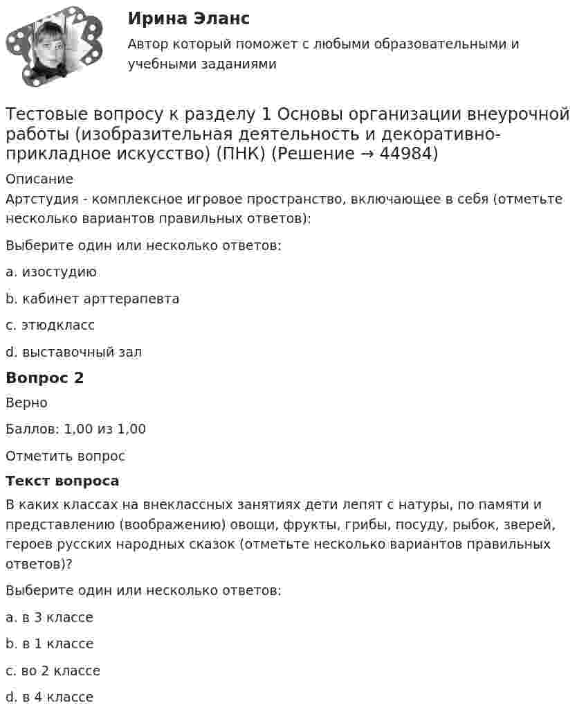     
            Описание
            Артстудия - комплексное игровое пространство, включающее в себя (отметьте несколько вариантов правильных ответов):Выберите один или несколько ответов:a. изостудию b. кабинет арттерапевтаc. этюдкласс d. выставочный зал Вопрос 2ВерноБаллов: 1,00 из 1,00Отметить вопросТекст вопросаВ каких классах на внеклассных занятиях дети лепят с натуры, по памяти и представлению (воображению) овощи, фрукты, грибы, посуду, рыбок, зверей, героев русских народных сказок (отметьте несколько вариантов правильных ответов)?Выберите один или несколько ответов:a. в 3 классеb. в 1 классе c. во 2 классе d. в 4 классе  
            
            
            Тестовое задание по учебной дисциплине «Менеджмент»Тестовые вопросу к разделу 1 Основы организации внеурочной работы (изобразительная деятельность и декоративно-прикладное искусство) (ПНК)ТЕСТОВЫЕ ВОПРОСЫ. Аэрология рудника, обеспечение качества рудничного воздуха. 3 вариантТестовые вопросы к разделу 1 Тестовые вопросы к разделу 10. Физическая культура (ДО, ПНК, ПДО, 5 часть)Тестовые вопросы к разделу 11. Физическая культура (ДО, ПНК, ПДО, 6 часть)Тестовые вопросы к разделу 12. Физическая культура (ДО, ПНК, ПДО, 6 часть)ТЕСТ «Налоговое право»Тест на ответ. Основы организационного поведения. МИТУТест на проверку нормативно-теоретических знаний воспитателяТест Научное мышление, психолого-педагогические аспекты Синергия (Synergy), 47 вопросов!ТЕСТ. НЕМЕЦКАЯ КЛАССИЧЕСКАЯ ФИЛОСОФИЯ. 100 %Тест Нормативно – правовая база осуществления страховой деятельности. Классификация и оценка рисковТест Обзор психологических техник